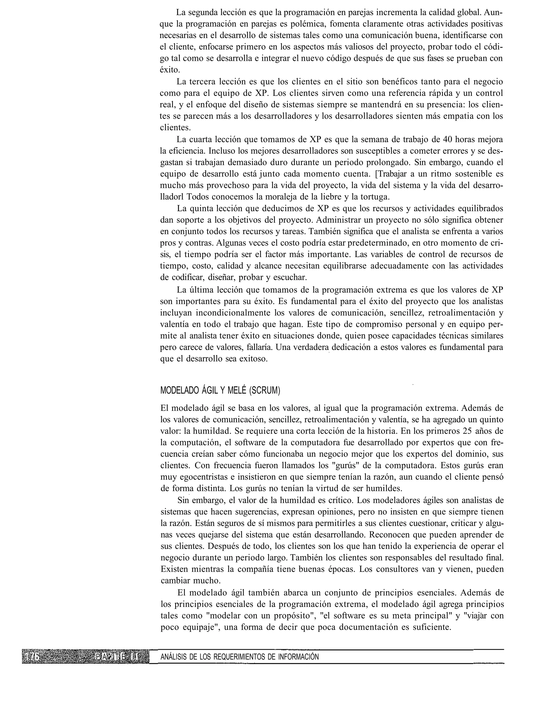 La segunda lección es que la programación en parejas incrementa la calidad global. Aun-
                  que la programación en parejas es polémica, fomenta claramente otras actividades positivas
                  necesarias en el desarrollo de sistemas tales como una comunicación buena, identificarse con
                  el cliente, enfocarse primero en los aspectos más valiosos del proyecto, probar todo el códi-
                  go tal como se desarrolla e integrar el nuevo código después de que sus fases se prueban con
                  éxito.
                       La tercera lección es que los clientes en el sitio son benéficos tanto para el negocio
                  como para el equipo de XP. Los clientes sirven como una referencia rápida y un control
                  real, y el enfoque del diseño de sistemas siempre se mantendrá en su presencia: los clien-
                  tes se parecen más a los desarrolladores y los desarrolladores sienten más empatia con los
                  clientes.
                       La cuarta lección que tomamos de XP es que la semana de trabajo de 40 horas mejora
                  la eficiencia. Incluso los mejores desarrolladores son susceptibles a cometer errores y se des-
                  gastan si trabajan demasiado duro durante un periodo prolongado. Sin embargo, cuando el
                  equipo de desarrollo está junto cada momento cuenta. [Trabajar a un ritmo sostenible es
                  mucho más provechoso para la vida del proyecto, la vida del sistema y la vida del desarro-
                  lladorl Todos conocemos la moraleja de la liebre y la tortuga.
                        La quinta lección que deducimos de XP es que los recursos y actividades equilibrados
                  dan soporte a los objetivos del proyecto. Administrar un proyecto no sólo significa obtener
                  en conjunto todos los recursos y tareas. También significa que el analista se enfrenta a varios
                  pros y contras. Algunas veces el costo podría estar predeterminado, en otro momento de cri-
                  sis, el tiempo podría ser el factor más importante. Las variables de control de recursos de
                  tiempo, costo, calidad y alcance necesitan equilibrarse adecuadamente con las actividades
                  de codificar, diseñar, probar y escuchar.
                        La última lección que tomamos de la programación extrema es que los valores de XP
                  son importantes para su éxito. Es fundamental para el éxito del proyecto que los analistas
                  incluyan incondicionalmente los valores de comunicación, sencillez, retroalimentación y
                  valentía en todo el trabajo que hagan. Este tipo de compromiso personal y en equipo per-
                  mite al analista tener éxito en situaciones donde, quien posee capacidades técnicas similares
                  pero carece de valores, fallaría. Una verdadera dedicación a estos valores es fundamental para
                  que el desarrollo sea exitoso.


                  MODELADO ÁGIL Y MELÉ (SCRUM)
                  El modelado ágil se basa en los valores, al igual que la programación extrema. Además de
                  los valores de comunicación, sencillez, retroalimentación y valentía, se ha agregado un quinto
                  valor: la humildad. Se requiere una corta lección de la historia. En los primeros 25 años de
                  la computación, el software de la computadora fue desarrollado por expertos que con fre-
                  cuencia creían saber cómo funcionaba un negocio mejor que los expertos del dominio, sus
                  clientes. Con frecuencia fueron llamados los "gurús" de la computadora. Estos gurús eran
                  muy egocentristas e insistieron en que siempre tenían la razón, aun cuando el cliente pensó
                  de forma distinta. Los gurús no tenían la virtud de ser humildes.
                       Sin embargo, el valor de la humildad es crítico. Los modeladores ágiles son analistas de
                  sistemas que hacen sugerencias, expresan opiniones, pero no insisten en que siempre tienen
                  la razón. Están seguros de sí mismos para permitirles a sus clientes cuestionar, criticar y algu-
                  nas veces quejarse del sistema que están desarrollando. Reconocen que pueden aprender de
                  sus clientes. Después de todo, los clientes son los que han tenido la experiencia de operar el
                  negocio durante un periodo largo. También los clientes son responsables del resultado final.
                  Existen mientras la compañía tiene buenas épocas. Los consultores van y vienen, pueden
                  cambiar mucho.
                       El modelado ágil también abarca un conjunto de principios esenciales. Además de
                  los principios esenciales de la programación extrema, el modelado ágil agrega principios
                  tales como "modelar con un propósito", "el software es su meta principal" y "viajar con
                  poco equipaje", una forma de decir que poca documentación es suficiente.


P A •!. T E I !   ANÁLISIS DE LOS REQUERIMIENTOS DE INFORMACIÓN
 
