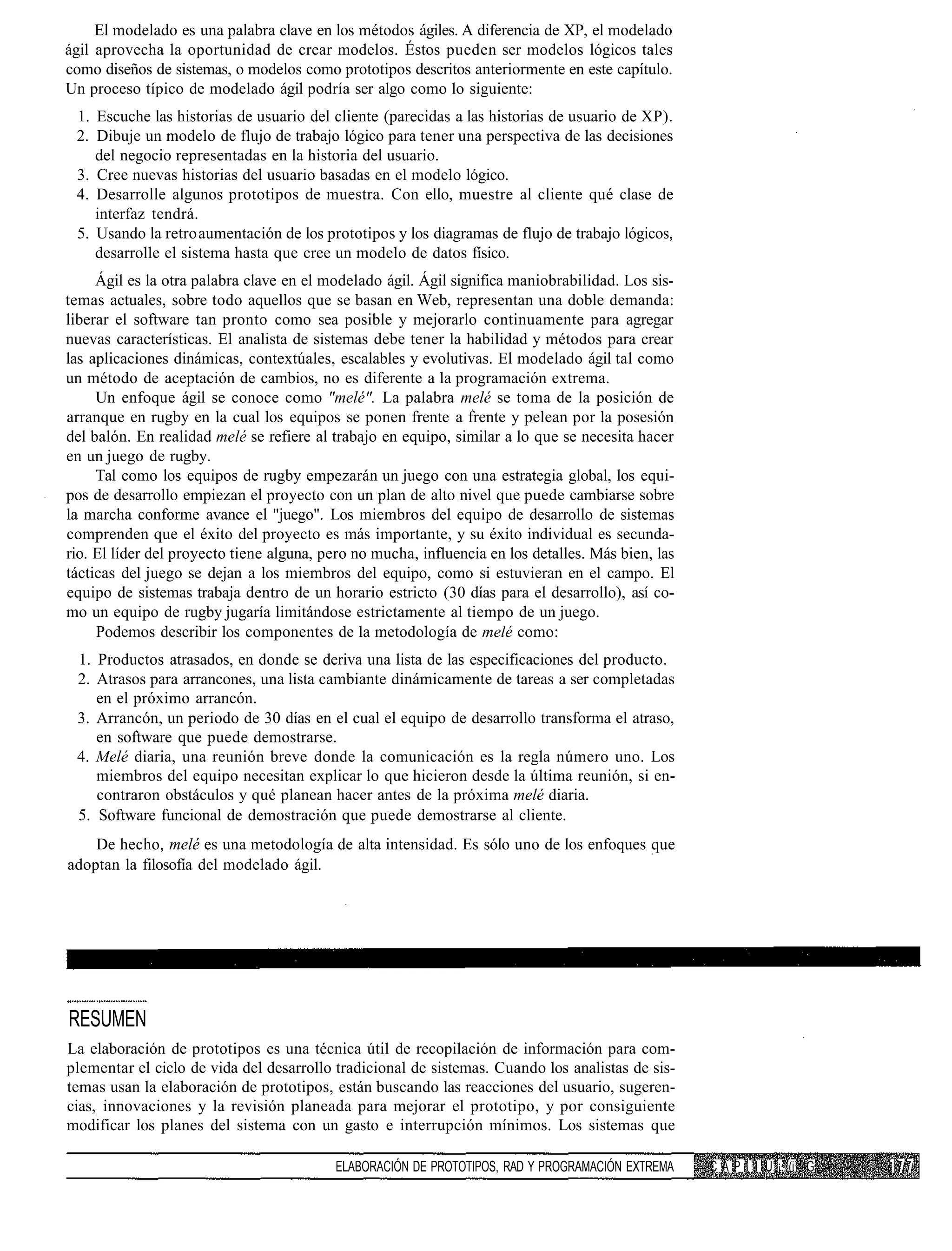El modelado es una palabra clave en los métodos ágiles. A diferencia de XP, el modelado
ágil aprovecha la oportunidad de crear modelos. Éstos pueden ser modelos lógicos tales
como diseños de sistemas, o modelos como prototipos descritos anteriormente en este capítulo.
Un proceso típico de modelado ágil podría ser algo como lo siguiente:
 1. Escuche las historias de usuario del cliente (parecidas a las historias de usuario de XP).
 2. Dibuje un modelo de flujo de trabajo lógico para tener una perspectiva de las decisiones
    del negocio representadas en la historia del usuario.
 3. Cree nuevas historias del usuario basadas en el modelo lógico.
 4. Desarrolle algunos prototipos de muestra. Con ello, muestre al cliente qué clase de
    interfaz tendrá.
 5. Usando la retro aumentación de los prototipos y los diagramas de flujo de trabajo lógicos,
    desarrolle el sistema hasta que cree un modelo de datos físico.
     Ágil es la otra palabra clave en el modelado ágil. Ágil significa maniobrabilidad. Los sis-
temas actuales, sobre todo aquellos que se basan en Web, representan una doble demanda:
liberar el software tan pronto como sea posible y mejorarlo continuamente para agregar
nuevas características. El analista de sistemas debe tener la habilidad y métodos para crear
las aplicaciones dinámicas, contextúales, escalables y evolutivas. El modelado ágil tal como
un método de aceptación de cambios, no es diferente a la programación extrema.
     Un enfoque ágil se conoce como "melé". La palabra melé se toma de la posición de
arranque en rugby en la cual los equipos se ponen frente a frente y pelean por la posesión
del balón. En realidad melé se refiere al trabajo en equipo, similar a lo que se necesita hacer
en un juego de rugby.
     Tal como los equipos de rugby empezarán un juego con una estrategia global, los equi-
pos de desarrollo empiezan el proyecto con un plan de alto nivel que puede cambiarse sobre
la marcha conforme avance el "juego". Los miembros del equipo de desarrollo de sistemas
comprenden que el éxito del proyecto es más importante, y su éxito individual es secunda-
rio. El líder del proyecto tiene alguna, pero no mucha, influencia en los detalles. Más bien, las
tácticas del juego se dejan a los miembros del equipo, como si estuvieran en el campo. El
equipo de sistemas trabaja dentro de un horario estricto (30 días para el desarrollo), así co-
mo un equipo de rugby jugaría limitándose estrictamente al tiempo de un juego.
     Podemos describir los componentes de la metodología de melé como:
 1. Productos atrasados, en donde se deriva una lista de las especificaciones del producto.
 2. Atrasos para arrancones, una lista cambiante dinámicamente de tareas a ser completadas
    en el próximo arrancón.
 3. Arrancón, un periodo de 30 días en el cual el equipo de desarrollo transforma el atraso,
    en software que puede demostrarse.
 4. Melé diaria, una reunión breve donde la comunicación es la regla número uno. Los
    miembros del equipo necesitan explicar lo que hicieron desde la última reunión, si en-
    contraron obstáculos y qué planean hacer antes de la próxima melé diaria.
 5. Software funcional de demostración que puede demostrarse al cliente.
    De hecho, melé es una metodología de alta intensidad. Es sólo uno de los enfoques que
adoptan la filosofía del modelado ágil.




RESUMEN
La elaboración de prototipos es una técnica útil de recopilación de información para com-
plementar el ciclo de vida del desarrollo tradicional de sistemas. Cuando los analistas de sis-
temas usan la elaboración de prototipos, están buscando las reacciones del usuario, sugeren-
cias, innovaciones y la revisión planeada para mejorar el prototipo, y por consiguiente
modificar los planes del sistema con un gasto e interrupción mínimos. Los sistemas que

                                           ELABORACIÓN DE PROTOTIPOS, RAD Y PROGRAMACIÓN EXTREMA    C A P ! 1 Ü ¡. (i G
 