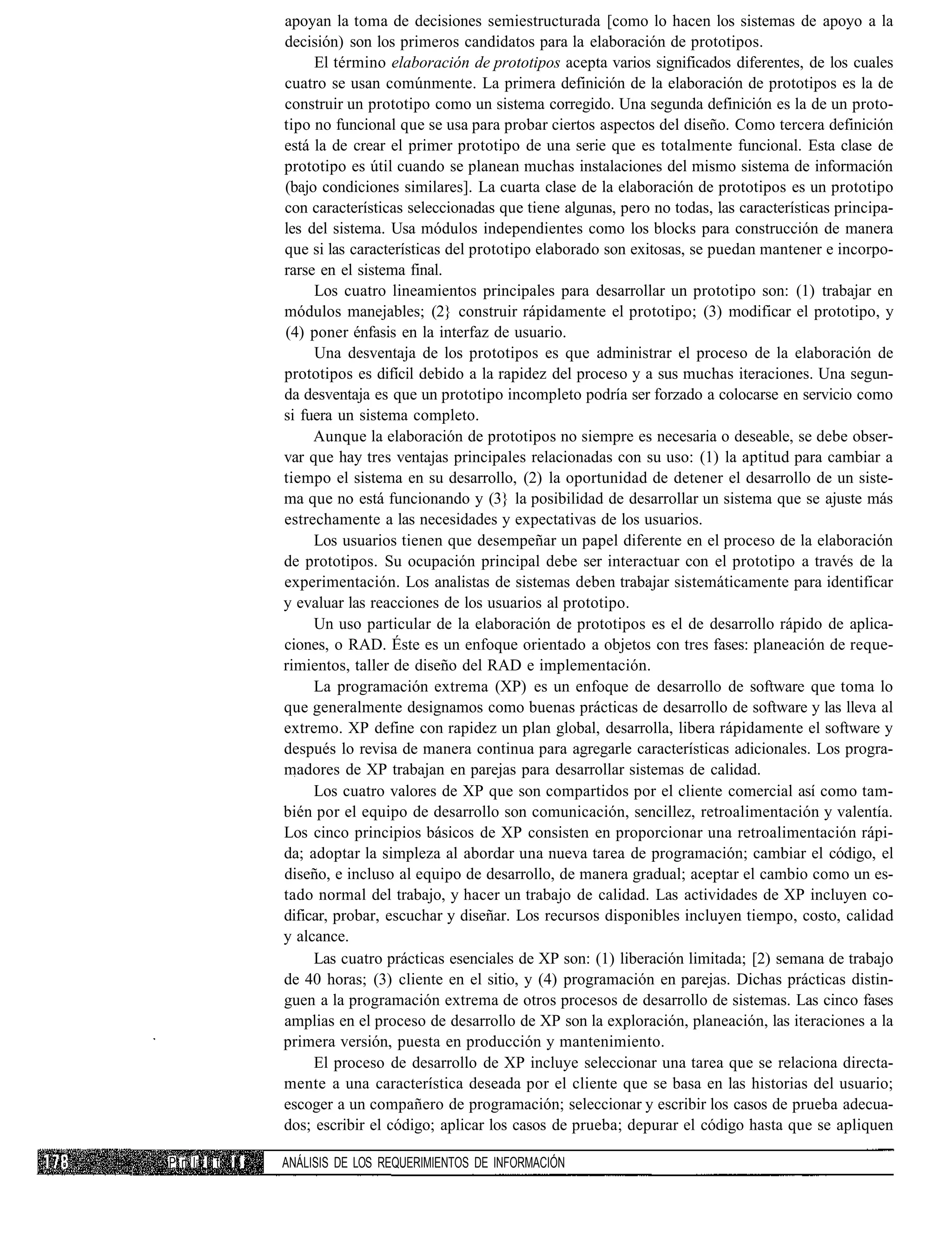 apoyan la toma de decisiones semiestructurada [como lo hacen los sistemas de apoyo a la
                 decisión) son los primeros candidatos para la elaboración de prototipos.
                      El término elaboración de prototipos acepta varios significados diferentes, de los cuales
                 cuatro se usan comúnmente. La primera definición de la elaboración de prototipos es la de
                 construir un prototipo como un sistema corregido. Una segunda definición es la de un proto-
                 tipo no funcional que se usa para probar ciertos aspectos del diseño. Como tercera definición
                 está la de crear el primer prototipo de una serie que es totalmente funcional. Esta clase de
                 prototipo es útil cuando se planean muchas instalaciones del mismo sistema de información
                 (bajo condiciones similares]. La cuarta clase de la elaboración de prototipos es un prototipo
                 con características seleccionadas que tiene algunas, pero no todas, las características principa-
                 les del sistema. Usa módulos independientes como los blocks para construcción de manera
                 que si las características del prototipo elaborado son exitosas, se puedan mantener e incorpo-
                 rarse en el sistema final.
                      Los cuatro lineamientos principales para desarrollar un prototipo son: (1) trabajar en
                 módulos manejables; (2} construir rápidamente el prototipo; (3) modificar el prototipo, y
                 (4) poner énfasis en la interfaz de usuario.
                      Una desventaja de los prototipos es que administrar el proceso de la elaboración de
                 prototipos es difícil debido a la rapidez del proceso y a sus muchas iteraciones. Una segun-
                 da desventaja es que un prototipo incompleto podría ser forzado a colocarse en servicio como
                 si fuera un sistema completo.
                      Aunque la elaboración de prototipos no siempre es necesaria o deseable, se debe obser-
                 var que hay tres ventajas principales relacionadas con su uso: (1) la aptitud para cambiar a
                 tiempo el sistema en su desarrollo, (2) la oportunidad de detener el desarrollo de un siste-
                 ma que no está funcionando y (3} la posibilidad de desarrollar un sistema que se ajuste más
                 estrechamente a las necesidades y expectativas de los usuarios.
                      Los usuarios tienen que desempeñar un papel diferente en el proceso de la elaboración
                 de prototipos. Su ocupación principal debe ser interactuar con el prototipo a través de la
                 experimentación. Los analistas de sistemas deben trabajar sistemáticamente para identificar
                 y evaluar las reacciones de los usuarios al prototipo.
                      Un uso particular de la elaboración de prototipos es el de desarrollo rápido de aplica-
                 ciones, o RAD. Éste es un enfoque orientado a objetos con tres fases: planeación de reque-
                 rimientos, taller de diseño del RAD e implementación.
                      La programación extrema (XP) es un enfoque de desarrollo de software que toma lo
                 que generalmente designamos como buenas prácticas de desarrollo de software y las lleva al
                 extremo. XP define con rapidez un plan global, desarrolla, libera rápidamente el software y
                 después lo revisa de manera continua para agregarle características adicionales. Los progra-
                 madores de XP trabajan en parejas para desarrollar sistemas de calidad.
                      Los cuatro valores de XP que son compartidos por el cliente comercial así como tam-
                 bién por el equipo de desarrollo son comunicación, sencillez, retroalimentación y valentía.
                 Los cinco principios básicos de XP consisten en proporcionar una retroalimentación rápi-
                 da; adoptar la simpleza al abordar una nueva tarea de programación; cambiar el código, el
                 diseño, e incluso al equipo de desarrollo, de manera gradual; aceptar el cambio como un es-
                 tado normal del trabajo, y hacer un trabajo de calidad. Las actividades de XP incluyen co-
                 dificar, probar, escuchar y diseñar. Los recursos disponibles incluyen tiempo, costo, calidad
                 y alcance.
                      Las cuatro prácticas esenciales de XP son: (1) liberación limitada; [2) semana de trabajo
                 de 40 horas; (3) cliente en el sitio, y (4) programación en parejas. Dichas prácticas distin-
                 guen a la programación extrema de otros procesos de desarrollo de sistemas. Las cinco fases
                 amplias en el proceso de desarrollo de XP son la exploración, planeación, las iteraciones a la
                 primera versión, puesta en producción y mantenimiento.
                      El proceso de desarrollo de XP incluye seleccionar una tarea que se relaciona directa-
                 mente a una característica deseada por el cliente que se basa en las historias del usuario;
                 escoger a un compañero de programación; seleccionar y escribir los casos de prueba adecua-
                 dos; escribir el código; aplicar los casos de prueba; depurar el código hasta que se apliquen

P rt l¡ I t II   ANÁLISIS DE LOS REQUERIMIENTOS DE INFORMACIÓN
 
