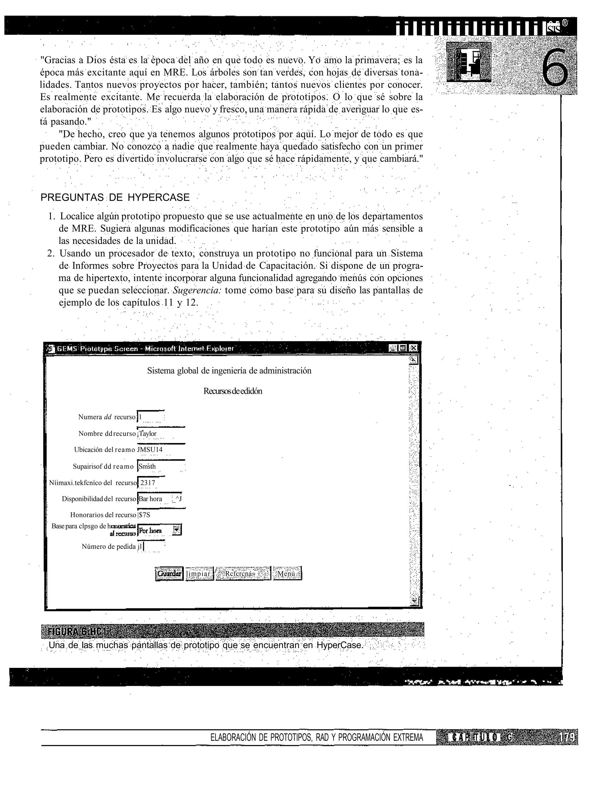 iiliiliiiliiilililSIS
"Gracias a Dios ésta es la época del año en que todo es nuevo. Yo amo la primavera; es la
época más excitante aquí en MRE. Los árboles son tan verdes, con hojas de diversas tona-
lidades. Tantos nuevos proyectos por hacer, también; tantos nuevos clientes por conocer.
Es realmente excitante. Me recuerda la elaboración de prototipos. O lo que sé sobre la
elaboración de prototipos. Es algo nuevo y fresco, una manera rápida de averiguar lo que es-
tá pasando."
     "De hecho, creo que ya tenemos algunos prototipos por aquí. Lo mejor de todo es que
pueden cambiar. No conozco a nadie que realmente haya quedado satisfecho con un primer
prototipo. Pero es divertido involucrarse con algo que sé hace rápidamente, y que cambiará."


PREGUNTAS DE HYPERCASE
 1. Localice algún prototipo propuesto que se use actualmente en uno de los departamentos
    de MRE. Sugiera algunas modificaciones que harían este prototipo aún más sensible a
    las necesidades de la unidad.
 2. Usando un procesador de texto, construya un prototipo no funcional para un Sistema
    de Informes sobre Proyectos para la Unidad de Capacitación. Si dispone de un progra-
    ma de hipertexto, intente incorporar alguna funcionalidad agregando menús con opciones
    que se puedan seleccionar. Sugerencia: tome como base para su diseño las pantallas de
    ejemplo de los capítulos 11 y 12.




                                    Sistema global de ingeniería de administración

                                                       Recursos de edidón

           Numera dd recurso 1

           Nombre dd recurso ¡Taylor

          Ubicación del reamo JMSU14

         Supairisof dd reamo Smsth

  Níimaxi.tekfcníco del recurso 2317

      Disponibilidad del recurso Bar hora   _^J

        Honorarios del recurso |$7S
  Base para clpsgo de h

            Número de pedida jl |


                                                             l
                                                  limpiar        Rcfcrcná»   : Menú




  Una de las muchas pantallas de prototipo que se encuentran en HyperCase.


                                                                                                                         :               lu
                                                                                                            " "•"*• ""•*" .".*"•""   -        - "". "I"*'^   • ' ; * • " " . • "*•: - ' V *:I - l ' ^ . r "   "   ""   """.   "   " "   . f




                                                            ELABORACIÓN DE PROTOTIPOS, RAD Y PROGRAMACIÓN EXTREMA                                            CAPÍTULO G
 