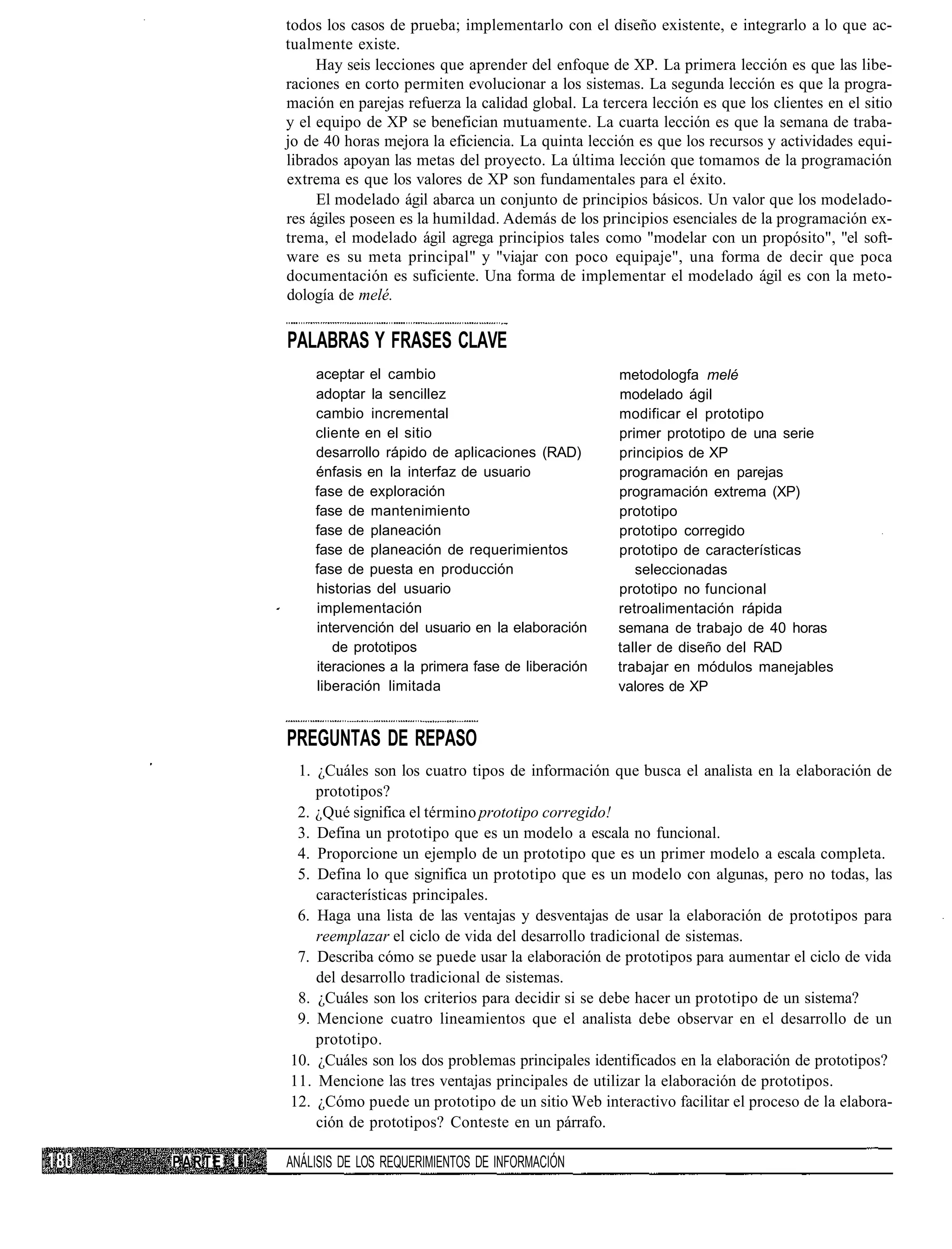 todos los casos de prueba; implementarlo con el diseño existente, e integrarlo a lo que ac-
             tualmente existe.
                  Hay seis lecciones que aprender del enfoque de XP. La primera lección es que las libe-
             raciones en corto permiten evolucionar a los sistemas. La segunda lección es que la progra-
             mación en parejas refuerza la calidad global. La tercera lección es que los clientes en el sitio
             y el equipo de XP se benefician mutuamente. La cuarta lección es que la semana de traba-
             jo de 40 horas mejora la eficiencia. La quinta lección es que los recursos y actividades equi-
             librados apoyan las metas del proyecto. La última lección que tomamos de la programación
             extrema es que los valores de XP son fundamentales para el éxito.
                  El modelado ágil abarca un conjunto de principios básicos. Un valor que los modelado-
             res ágiles poseen es la humildad. Además de los principios esenciales de la programación ex-
             trema, el modelado ágil agrega principios tales como "modelar con un propósito", "el soft-
             ware es su meta principal" y "viajar con poco equipaje", una forma de decir que poca
             documentación es suficiente. Una forma de implementar el modelado ágil es con la meto-
             dología de melé.

             PALABRAS Y FRASES CLAVE
                 aceptar el cambio                               metodologfa melé
                 adoptar la sencillez                            modelado ágil
                 cambio incremental                              modificar el prototipo
                 cliente en el sitio                             primer prototipo de una serie
                 desarrollo rápido de aplicaciones (RAD)         principios de XP
                 énfasis en la interfaz de usuario               programación en parejas
                 fase de exploración                             programación extrema (XP)
                 fase de mantenimiento                           prototipo
                 fase de planeación                              prototipo corregido
                 fase de planeación de requerimientos            prototipo de características
                 fase de puesta en producción                       seleccionadas
                 historias del usuario                           prototipo no funcional
                 implementación                                  retroalimentación rápida
                 intervención del usuario en la elaboración      semana de trabajo de 40 horas
                    de prototipos                                taller de diseño del RAD
                 iteraciones a la primera fase de liberación     trabajar en módulos manejables
                 liberación limitada                             valores de XP


             PREGUNTAS DE REPASO
              1. ¿Cuáles son los cuatro tipos de información que busca el analista en la elaboración de
                 prototipos?
              2. ¿Qué significa el término prototipo corregido!
              3. Defina un prototipo que es un modelo a escala no funcional.
              4. Proporcione un ejemplo de un prototipo que es un primer modelo a escala completa.
              5. Defina lo que significa un prototipo que es un modelo con algunas, pero no todas, las
                 características principales.
              6. Haga una lista de las ventajas y desventajas de usar la elaboración de prototipos para
                 reemplazar el ciclo de vida del desarrollo tradicional de sistemas.
              7. Describa cómo se puede usar la elaboración de prototipos para aumentar el ciclo de vida
                 del desarrollo tradicional de sistemas.
              8. ¿Cuáles son los criterios para decidir si se debe hacer un prototipo de un sistema?
              9. Mencione cuatro lineamientos que el analista debe observar en el desarrollo de un
                 prototipo.
             10. ¿Cuáles son los dos problemas principales identificados en la elaboración de prototipos?
             11. Mencione las tres ventajas principales de utilizar la elaboración de prototipos.
             12. ¿Cómo puede un prototipo de un sitio Web interactivo facilitar el proceso de la elabora-
                 ción de prototipos? Conteste en un párrafo.

PARTE   II   ANÁLISIS DE LOS REQUERIMIENTOS DE INFORMACIÓN
 