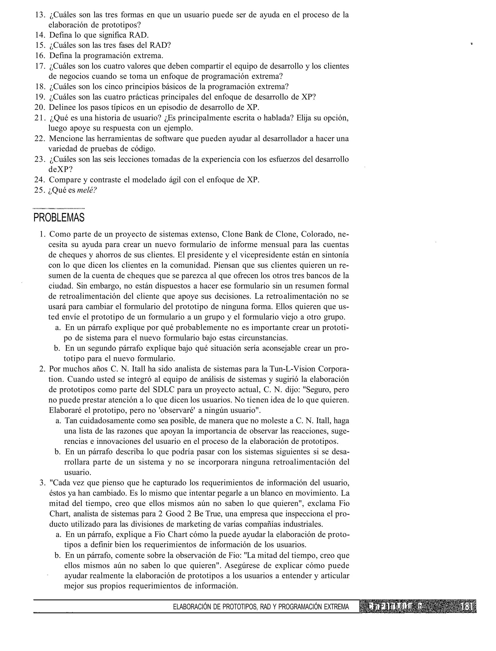 13. ¿Cuáles son las tres formas en que un usuario puede ser de ayuda en el proceso de la
    elaboración de prototipos?
14. Defina lo que significa RAD.
15. ¿Cuáles son las tres fases del RAD?
16. Defina la programación extrema.
17. ¿Cuáles son los cuatro valores que deben compartir el equipo de desarrollo y los clientes
    de negocios cuando se toma un enfoque de programación extrema?
18. ¿Cuáles son los cinco principios básicos de la programación extrema?
19. ¿Cuáles son las cuatro prácticas principales del enfoque de desarrollo de XP?
20. Delinee los pasos típicos en un episodio de desarrollo de XP.
21. ¿Qué es una historia de usuario? ¿Es principalmente escrita o hablada? Elija su opción,
    luego apoye su respuesta con un ejemplo.
22. Mencione las herramientas de software que pueden ayudar al desarrollador a hacer una
    variedad de pruebas de código.
23. ¿Cuáles son las seis lecciones tomadas de la experiencia con los esfuerzos del desarrollo
    deXP?
24. Compare y contraste el modelado ágil con el enfoque de XP.
25. ¿Qué es melé?


PROBLEMAS
 1. Como parte de un proyecto de sistemas extenso, Clone Bank de Clone, Colorado, ne-
    cesita su ayuda para crear un nuevo formulario de informe mensual para las cuentas
    de cheques y ahorros de sus clientes. El presidente y el vicepresidente están en sintonía
    con lo que dicen los clientes en la comunidad. Piensan que sus clientes quieren un re-
    sumen de la cuenta de cheques que se parezca al que ofrecen los otros tres bancos de la
    ciudad. Sin embargo, no están dispuestos a hacer ese formulario sin un resumen formal
    de retroalimentación del cliente que apoye sus decisiones. La retro alimentación no se
    usará para cambiar el formulario del prototipo de ninguna forma. Ellos quieren que us-
    ted envíe el prototipo de un formulario a un grupo y el formulario viejo a otro grupo.
      a. En un párrafo explique por qué probablemente no es importante crear un prototi-
          po de sistema para el nuevo formulario bajo estas circunstancias.
      b. En un segundo párrafo explique bajo qué situación sería aconsejable crear un pro-
          totipo para el nuevo formulario.
 2. Por muchos años C. N. Itall ha sido analista de sistemas para la Tun-L-Vision Corpora-
    tion. Cuando usted se integró al equipo de análisis de sistemas y sugirió la elaboración
    de prototipos como parte del SDLC para un proyecto actual, C. N. dijo: "Seguro, pero
    no puede prestar atención a lo que dicen los usuarios. No tienen idea de lo que quieren.
    Elaboraré el prototipo, pero no 'observaré' a ningún usuario".
      a. Tan cuidadosamente como sea posible, de manera que no moleste a C. N. Itall, haga
          una lista de las razones que apoyan la importancia de observar las reacciones, suge-
          rencias e innovaciones del usuario en el proceso de la elaboración de prototipos.
      b. En un párrafo describa lo que podría pasar con los sistemas siguientes si se desa-
          rrollara parte de un sistema y no se incorporara ninguna retroalimentación del
          usuario.
 3. "Cada vez que pienso que he capturado los requerimientos de información del usuario,
    éstos ya han cambiado. Es lo mismo que intentar pegarle a un blanco en movimiento. La
    mitad del tiempo, creo que ellos mismos aún no saben lo que quieren", exclama Fio
    Chart, analista de sistemas para 2 Good 2 Be True, una empresa que inspecciona el pro-
    ducto utilizado para las divisiones de marketing de varías compañías industriales.
       a. En un párrafo, explique a Fio Chart cómo la puede ayudar la elaboración de proto-
          tipos a definir bien los requerimientos de información de los usuarios.
      b. En un párrafo, comente sobre la observación de Fio: "La mitad del tiempo, creo que
          ellos mismos aún no saben lo que quieren". Asegúrese de explicar cómo puede
          ayudar realmente la elaboración de prototipos a los usuarios a entender y articular
          mejor sus propios requerimientos de información.

                                         ELABORACIÓN DE PROTOTIPOS, RAD Y PROGRAMACIÓN EXTREMA   C n P I T U L II h
 