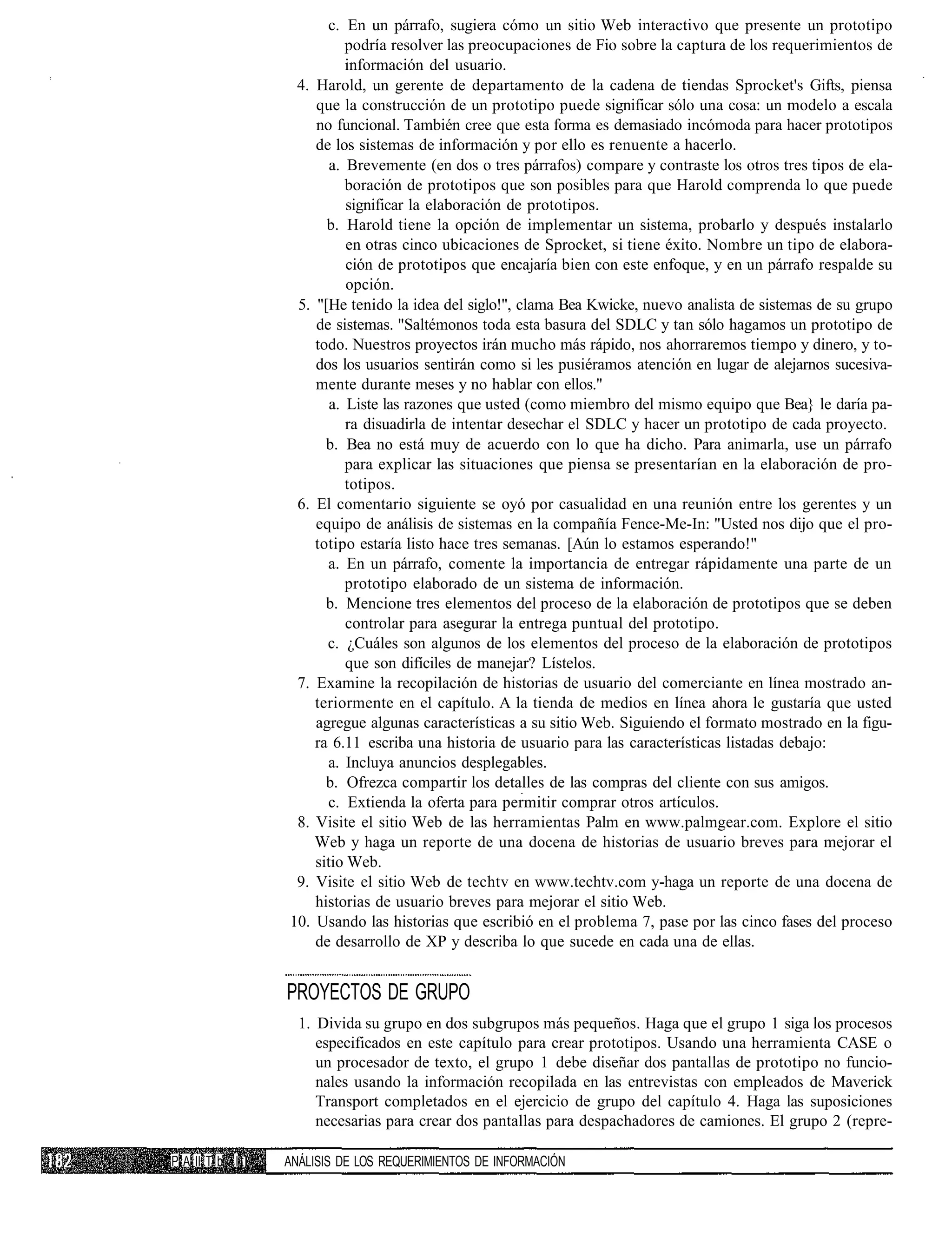 c. En un párrafo, sugiera cómo un sitio Web interactivo que presente un prototipo
                           podría resolver las preocupaciones de Fio sobre la captura de los requerimientos de
                           información del usuario.
                  4. Harold, un gerente de departamento de la cadena de tiendas Sprocket's Gifts, piensa
                     que la construcción de un prototipo puede significar sólo una cosa: un modelo a escala
                     no funcional. También cree que esta forma es demasiado incómoda para hacer prototipos
                     de los sistemas de información y por ello es renuente a hacerlo.
                        a. Brevemente (en dos o tres párrafos) compare y contraste los otros tres tipos de ela-
                           boración de prototipos que son posibles para que Harold comprenda lo que puede
                           significar la elaboración de prototipos.
                       b. Harold tiene la opción de implementar un sistema, probarlo y después instalarlo
                           en otras cinco ubicaciones de Sprocket, si tiene éxito. Nombre un tipo de elabora-
                           ción de prototipos que encajaría bien con este enfoque, y en un párrafo respalde su
                           opción.
                  5. "[He tenido la idea del siglo!", clama Bea Kwicke, nuevo analista de sistemas de su grupo
                     de sistemas. "Saltémonos toda esta basura del SDLC y tan sólo hagamos un prototipo de
                     todo. Nuestros proyectos irán mucho más rápido, nos ahorraremos tiempo y dinero, y to-
                     dos los usuarios sentirán como si les pusiéramos atención en lugar de alejarnos sucesiva-
                     mente durante meses y no hablar con ellos."
                        a. Liste las razones que usted (como miembro del mismo equipo que Bea} le daría pa-
                           ra disuadirla de intentar desechar el SDLC y hacer un prototipo de cada proyecto.
                       b. Bea no está muy de acuerdo con lo que ha dicho. Para animarla, use un párrafo
                           para explicar las situaciones que piensa se presentarían en la elaboración de pro-
                           totipos.
                  6. El comentario siguiente se oyó por casualidad en una reunión entre los gerentes y un
                     equipo de análisis de sistemas en la compañía Fence-Me-In: "Usted nos dijo que el pro-
                     totipo estaría listo hace tres semanas. [Aún lo estamos esperando!"
                       a. En un párrafo, comente la importancia de entregar rápidamente una parte de un
                           prototipo elaborado de un sistema de información.
                       b. Mencione tres elementos del proceso de la elaboración de prototipos que se deben
                           controlar para asegurar la entrega puntual del prototipo.
                       c. ¿Cuáles son algunos de los elementos del proceso de la elaboración de prototipos
                           que son difíciles de manejar? Lístelos.
                  7. Examine la recopilación de historias de usuario del comerciante en línea mostrado an-
                     teriormente en el capítulo. A la tienda de medios en línea ahora le gustaría que usted
                     agregue algunas características a su sitio Web. Siguiendo el formato mostrado en la figu-
                     ra 6.11 escriba una historia de usuario para las características listadas debajo:
                       a. Incluya anuncios desplegables.
                       b. Ofrezca compartir los detalles de las compras del cliente con sus amigos.
                       c. Extienda la oferta para permitir comprar otros artículos.
                  8. Visite el sitio Web de las herramientas Palm en www.palmgear.com. Explore el sitio
                     Web y haga un reporte de una docena de historias de usuario breves para mejorar el
                     sitio Web.
                  9. Visite el sitio Web de techtv en www.techtv.com y-haga un reporte de una docena de
                     historias de usuario breves para mejorar el sitio Web.
                 10. Usando las historias que escribió en el problema 7, pase por las cinco fases del proceso
                     de desarrollo de XP y describa lo que sucede en cada una de ellas.


                 PROYECTOS DE GRUPO
                   1. Divida su grupo en dos subgrupos más pequeños. Haga que el grupo 1 siga los procesos
                      especificados en este capítulo para crear prototipos. Usando una herramienta CASE o
                      un procesador de texto, el grupo 1 debe diseñar dos pantallas de prototipo no funcio-
                      nales usando la información recopilada en las entrevistas con empleados de Maverick
                      Transport completados en el ejercicio de grupo del capítulo 4. Haga las suposiciones
                      necesarias para crear dos pantallas para despachadores de camiones. El grupo 2 (repre-

P A II T b I I   ANÁLISIS DE LOS REQUERIMIENTOS DE INFORMACIÓN
 