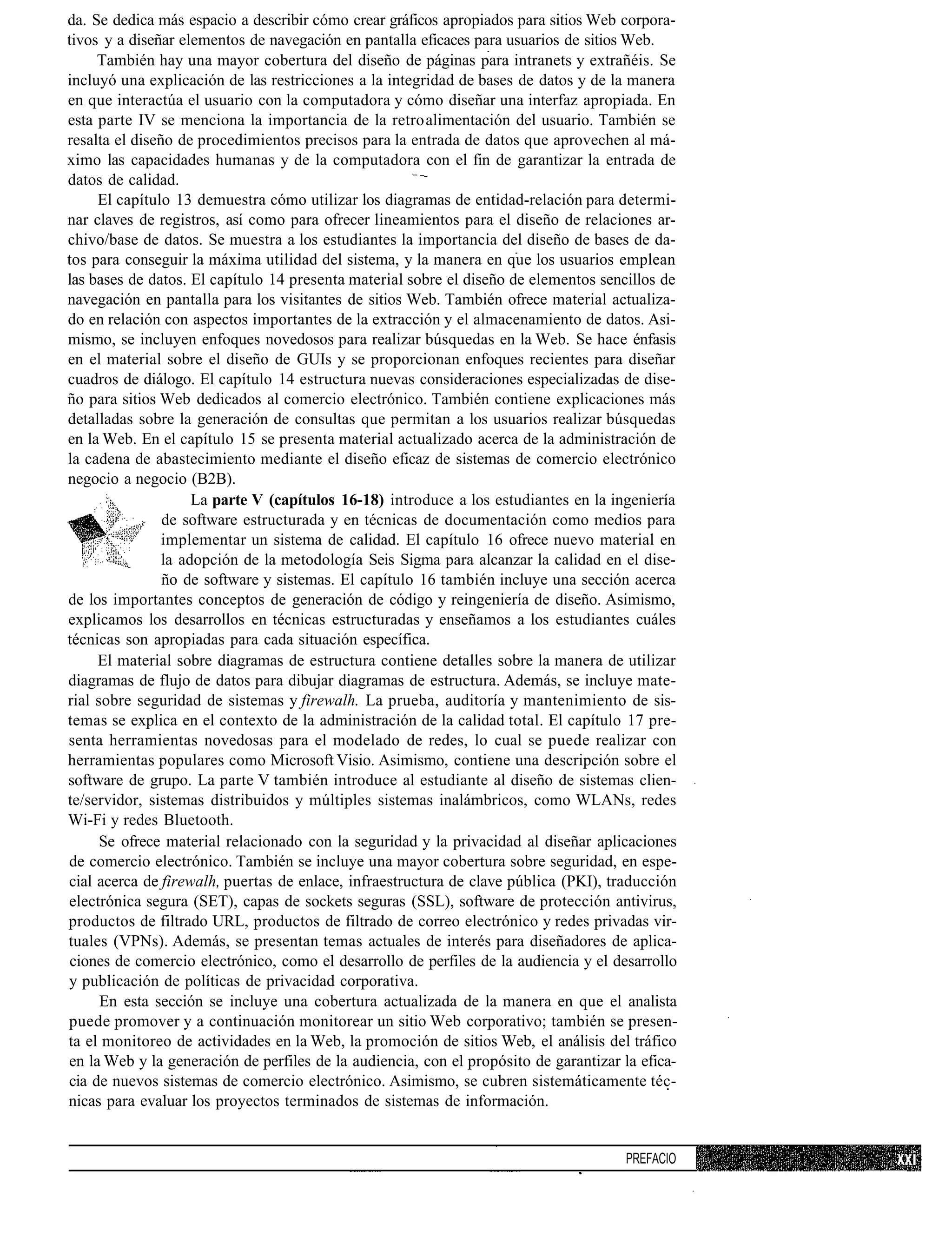 da. Se dedica más espacio a describir cómo crear gráficos apropiados para sitios Web corpora-
tivos y a diseñar elementos de navegación en pantalla eficaces para usuarios de sitios Web.
     También hay una mayor cobertura del diseño de páginas para intranets y extrañéis. Se
incluyó una explicación de las restricciones a la integridad de bases de datos y de la manera
en que interactúa el usuario con la computadora y cómo diseñar una interfaz apropiada. En
esta parte IV se menciona la importancia de la retro alimentación del usuario. También se
resalta el diseño de procedimientos precisos para la entrada de datos que aprovechen al má-
ximo las capacidades humanas y de la computadora con el fin de garantizar la entrada de
datos de calidad.
     El capítulo 13 demuestra cómo utilizar los diagramas de entidad-relación para determi-
nar claves de registros, así como para ofrecer lineamientos para el diseño de relaciones ar-
chivo/base de datos. Se muestra a los estudiantes la importancia del diseño de bases de da-
tos para conseguir la máxima utilidad del sistema, y la manera en que los usuarios emplean
las bases de datos. El capítulo 14 presenta material sobre el diseño de elementos sencillos de
navegación en pantalla para los visitantes de sitios Web. También ofrece material actualiza-
do en relación con aspectos importantes de la extracción y el almacenamiento de datos. Asi-
mismo, se incluyen enfoques novedosos para realizar búsquedas en la Web. Se hace énfasis
en el material sobre el diseño de GUIs y se proporcionan enfoques recientes para diseñar
cuadros de diálogo. El capítulo 14 estructura nuevas consideraciones especializadas de dise-
ño para sitios Web dedicados al comercio electrónico. También contiene explicaciones más
detalladas sobre la generación de consultas que permitan a los usuarios realizar búsquedas
en la Web. En el capítulo 15 se presenta material actualizado acerca de la administración de
la cadena de abastecimiento mediante el diseño eficaz de sistemas de comercio electrónico
negocio a negocio (B2B).
                     La parte V (capítulos 16-18) introduce a los estudiantes en la ingeniería
                de software estructurada y en técnicas de documentación como medios para
                implementar un sistema de calidad. El capítulo 16 ofrece nuevo material en
                la adopción de la metodología Seis Sigma para alcanzar la calidad en el dise-
                ño de software y sistemas. El capítulo 16 también incluye una sección acerca
de los importantes conceptos de generación de código y reingeniería de diseño. Asimismo,
explicamos los desarrollos en técnicas estructuradas y enseñamos a los estudiantes cuáles
técnicas son apropiadas para cada situación específica.
     El material sobre diagramas de estructura contiene detalles sobre la manera de utilizar
diagramas de flujo de datos para dibujar diagramas de estructura. Además, se incluye mate-
rial sobre seguridad de sistemas y firewalh. La prueba, auditoría y mantenimiento de sis-
temas se explica en el contexto de la administración de la calidad total. El capítulo 17 pre-
senta herramientas novedosas para el modelado de redes, lo cual se puede realizar con
herramientas populares como Microsoft Visio. Asimismo, contiene una descripción sobre el
software de grupo. La parte V también introduce al estudiante al diseño de sistemas clien-
te/servidor, sistemas distribuidos y múltiples sistemas inalámbricos, como WLANs, redes
Wi-Fi y redes Bluetooth.
      Se ofrece material relacionado con la seguridad y la privacidad al diseñar aplicaciones
de comercio electrónico. También se incluye una mayor cobertura sobre seguridad, en espe-
cial acerca de firewalh, puertas de enlace, infraestructura de clave pública (PKI), traducción
electrónica segura (SET), capas de sockets seguras (SSL), software de protección antivirus,
productos de filtrado URL, productos de filtrado de correo electrónico y redes privadas vir-
tuales (VPNs). Además, se presentan temas actuales de interés para diseñadores de aplica-
 ciones de comercio electrónico, como el desarrollo de perfiles de la audiencia y el desarrollo
y publicación de políticas de privacidad corporativa.
      En esta sección se incluye una cobertura actualizada de la manera en que el analista
puede promover y a continuación monitorear un sitio Web corporativo; también se presen-
ta el monitoreo de actividades en la Web, la promoción de sitios Web, el análisis del tráfico
en la Web y la generación de perfiles de la audiencia, con el propósito de garantizar la efica-
cia de nuevos sistemas de comercio electrónico. Asimismo, se cubren sistemáticamente téc-
nicas para evaluar los proyectos terminados de sistemas de información.


                                                                                      PREFACIO
 