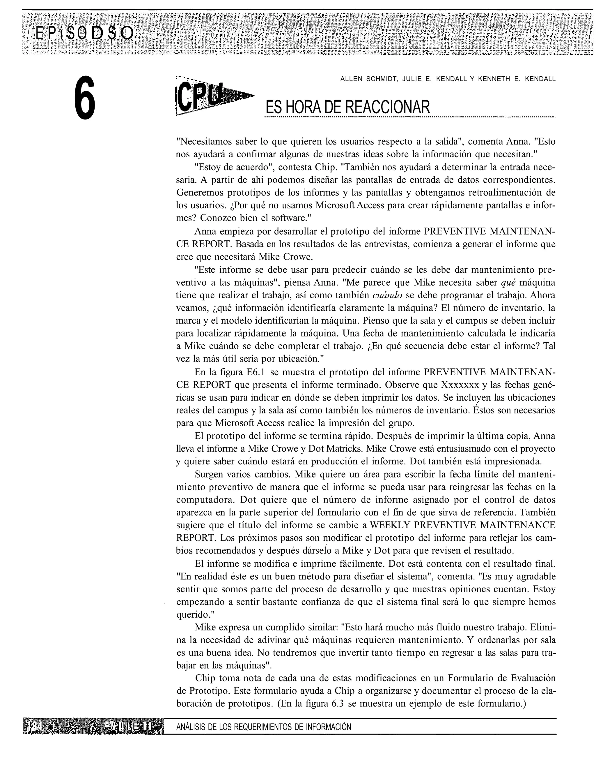 E P i SO D S O



     6
                                                                      ALLEN SCHMIDT, JULIE E. KENDALL Y KENNETH E. KENDALL



                                                  ES HORA DE REACCIONAR
                            "Necesitamos saber lo que quieren los usuarios respecto a la salida", comenta Anna. "Esto
                            nos ayudará a confirmar algunas de nuestras ideas sobre la información que necesitan."
                                 "Estoy de acuerdo", contesta Chip. "También nos ayudará a determinar la entrada nece-
                            saria. A partir de ahí podemos diseñar las pantallas de entrada de datos correspondientes.
                            Generemos prototipos de los informes y las pantallas y obtengamos retroalimentación de
                            los usuarios. ¿Por qué no usamos Microsoft Access para crear rápidamente pantallas e infor-
                            mes? Conozco bien el software."
                                 Anna empieza por desarrollar el prototipo del informe PREVENTIVE MAINTENAN-
                            CE REPORT. Basada en los resultados de las entrevistas, comienza a generar el informe que
                            cree que necesitará Mike Crowe.
                                 "Este informe se debe usar para predecir cuándo se les debe dar mantenimiento pre-
                            ventivo a las máquinas", piensa Anna. "Me parece que Mike necesita saber qué máquina
                            tiene que realizar el trabajo, así como también cuándo se debe programar el trabajo. Ahora
                            veamos, ¿qué información identificaría claramente la máquina? El número de inventario, la
                            marca y el modelo identificarían la máquina. Pienso que la sala y el campus se deben incluir
                            para localizar rápidamente la máquina. Una fecha de mantenimiento calculada le indicaría
                            a Mike cuándo se debe completar el trabajo. ¿En qué secuencia debe estar el informe? Tal
                            vez la más útil sería por ubicación."
                                 En la figura E6.1 se muestra el prototipo del informe PREVENTIVE MAINTENAN-
                            CE REPORT que presenta el informe terminado. Observe que Xxxxxxx y las fechas gené-
                            ricas se usan para indicar en dónde se deben imprimir los datos. Se incluyen las ubicaciones
                            reales del campus y la sala así como también los números de inventario. Éstos son necesarios
                            para que Microsoft Access realice la impresión del grupo.
                                 El prototipo del informe se termina rápido. Después de imprimir la última copia, Anna
                            lleva el informe a Mike Crowe y Dot Matricks. Mike Crowe está entusiasmado con el proyecto
                            y quiere saber cuándo estará en producción el informe. Dot también está impresionada.
                                 Surgen varios cambios. Mike quiere un área para escribir la fecha límite del manteni-
                            miento preventivo de manera que el informe se pueda usar para reingresar las fechas en la
                            computadora. Dot quiere que el número de informe asignado por el control de datos
                            aparezca en la parte superior del formulario con el fin de que sirva de referencia. También
                            sugiere que el título del informe se cambie a WEEKLY PREVENTIVE MAINTENANCE
                            REPORT. Los próximos pasos son modificar el prototipo del informe para reflejar los cam-
                            bios recomendados y después dárselo a Mike y Dot para que revisen el resultado.
                                 El informe se modifica e imprime fácilmente. Dot está contenta con el resultado final.
                            "En realidad éste es un buen método para diseñar el sistema", comenta. "Es muy agradable
                            sentir que somos parte del proceso de desarrollo y que nuestras opiniones cuentan. Estoy
                            empezando a sentir bastante confianza de que el sistema final será lo que siempre hemos
                            querido."
                                 Mike expresa un cumplido similar: "Esto hará mucho más fluido nuestro trabajo. Elimi-
                            na la necesidad de adivinar qué máquinas requieren mantenimiento. Y ordenarlas por sala
                            es una buena idea. No tendremos que invertir tanto tiempo en regresar a las salas para tra-
                            bajar en las máquinas".
                                 Chip toma nota de cada una de estas modificaciones en un Formulario de Evaluación
                            de Prototipo. Este formulario ayuda a Chip a organizarse y documentar el proceso de la ela-
                            boración de prototipos. (En la figura 6.3 se muestra un ejemplo de este formulario.)
         u
             /'!! I E I I   ANÁLISIS DE LOS REQUERIMIENTOS DE INFORMACIÓN
 