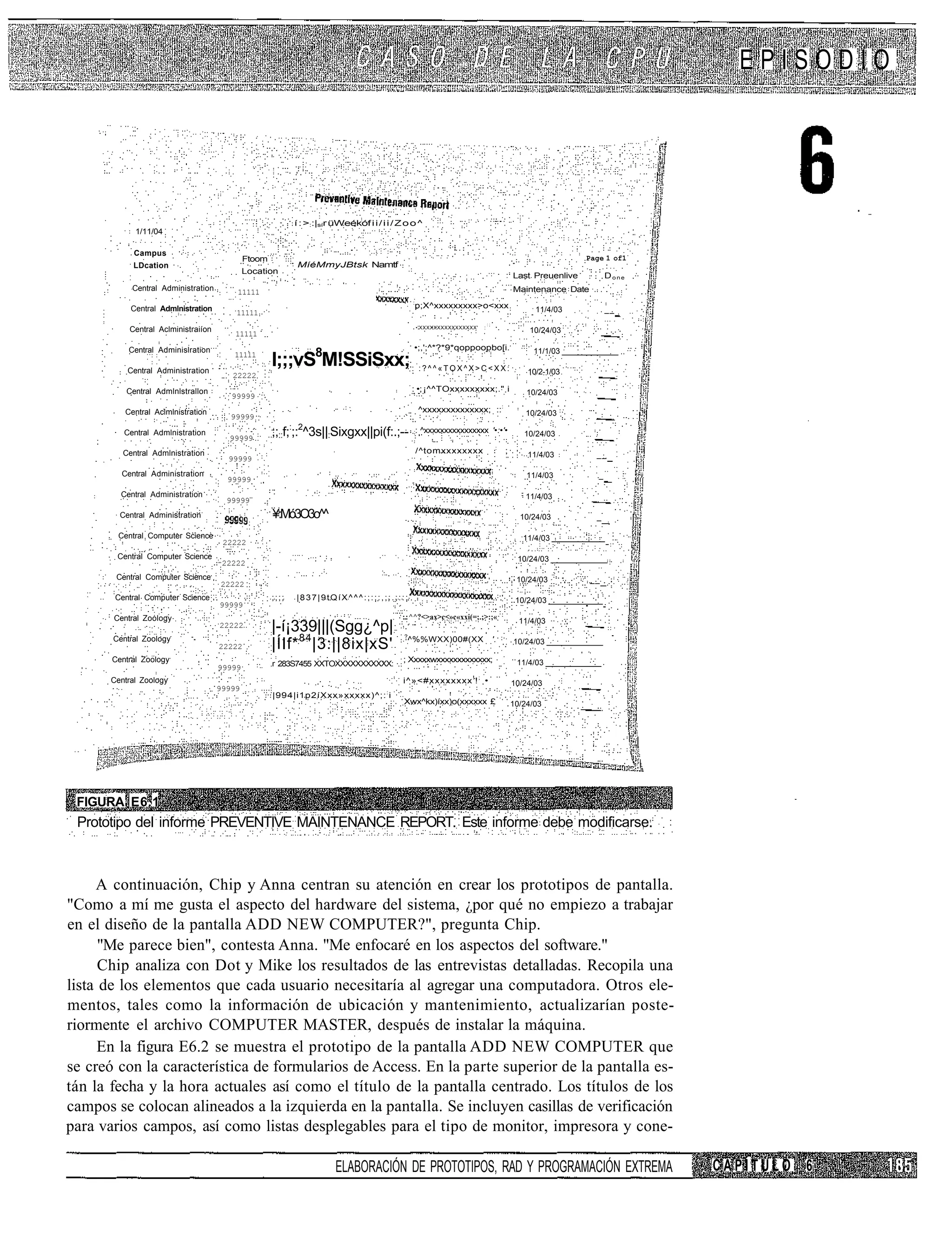 EPISODIO




                                                            í : >::|sír üWeékóf i i / i i / Z o o ^
             1/11/04

            Campus
                                             Ftoom                                                                                                             Page 1 of1
            LDcation                                        MíéMmyJBtsk Namtf
                                             Location
                                                                                                                                             Last Preuenlive          Done
            Central Administration       11111                                                                                               Maintenance Date
                                                                                                 :
           Central Admlnistration                                                                    p;X^xxxxxxxxx>o<xxx                           11/4/03            __
                                         11111
                                                                                                                               :;
                                                                                                     •'XXXXXXXXXXXXXXXX'   :
           Central Aclministraiíon                                                                                                               10/24/03
                                         11111

           Central Adminislration                                                                 •;,';^*?*9*qoppoopbo[i.
                                                     l;;;vS8M!SSiSxx; : : ? ^ ^ « T O X ^ X > C < X X :
                                        11111                                                                                                     11/1/03

           Central Administration                                                                                                                10/2-1/03
                                        22222

          Central Admlnlstrallon                                                                 : •; ¡^^TOxxxxxxxxx;." i                        10/24/03
                                        99999

          Central Aclmlnistration                                                                      ^xxxxxxxxxxxxxx; :::                     10/24/03
                                        99999

          Central Admlnistration
                                       99999
                                                     ;;::f;:;:2^3s||:Sixgxx||pi(f:.;--            ;:   ^xxxxxxxxxxxxxxxx '•:•'•                 10/24/03
                                                                                                                                     :
         Central Admlnistration                                                                      /^tomxxxxxxxx                       ;       11/4/03         __
                                       99999
         Central Administration                                                                                                                  11/4/03          _
                                       99999
         Central Administration                                                                                                                 11/4/03
                                       99999
         Central Administration                      ¥;:Mó3O3o^^                                                                               10/24/03          _

        Central Computer Science                                                                                                                11/4/03
                                      22222
        Central Computer Science                                                                                                              10/24/03
                                      22222
        Central Computer Science                                                                                                              10/24/03          __
                                     22222
       Central Computer Science                      ;;;;   |837|9tQíX^^^:;:;:,;:.;::;                                                        10/24/03
                                     99999
       Central Zoology                                                                      :.: ^^?<>ax>c<»c«xxi(=;.;>:;«
                                                                                                                                               11/4/03
                                     22222           |-í¡339|||(Sgg¿^p|
                                                     |ÍIf* 84 |3:||8ix|xS'
                                                                                             ?
       Central Zoology                                                                           ^%%WXX)00#(XX                      '.       10/24/03
                                     22222
       Central Zoology                                                                       ; Xxxxxwxxxxxxxxxxxxx;                           11/4/03
                                     99999           r 283S7455 XXTOXXXXXXXXXXX:

      Central Zoology                                                                        i^»<#xxxxxxxx ! ! ; •                           10/24/03
                                     99999
                                                     |994|i1p2íXxx»xxxxx)^;: : i
                                                                                             Xwx^kx)íxx)o(xxxxxx £                           10/24/03




 FIGURA E6.1
 Prototipo del informe PREVENTIVE MAINTENANCE REPORT. Este informe debe modificarse.



     A continuación, Chip y Anna centran su atención en crear los prototipos de pantalla.
"Como a mí me gusta el aspecto del hardware del sistema, ¿por qué no empiezo a trabajar
en el diseño de la pantalla ADD NEW COMPUTER?", pregunta Chip.
      "Me parece bien", contesta Anna. "Me enfocaré en los aspectos del software."
      Chip analiza con Dot y Mike los resultados de las entrevistas detalladas. Recopila una
lista de los elementos que cada usuario necesitaría al agregar una computadora. Otros ele-
mentos, tales como la información de ubicación y mantenimiento, actualizarían poste-
riormente el archivo COMPUTER MASTER, después de instalar la máquina.
      En la figura E6.2 se muestra el prototipo de la pantalla ADD NEW COMPUTER que
se creó con la característica de formularios de Access. En la parte superior de la pantalla es-
tán la fecha y la hora actuales así como el título de la pantalla centrado. Los títulos de los
campos se colocan alineados a la izquierda en la pantalla. Se incluyen casillas de verificación
para varios campos, así como listas desplegables para el tipo de monitor, impresora y cone-

                                                                        ELABORACIÓN DE PROTOTIPOS, RAD Y PROGRAMACIÓN EXTREMA                                                CAPÍTULO 6
 