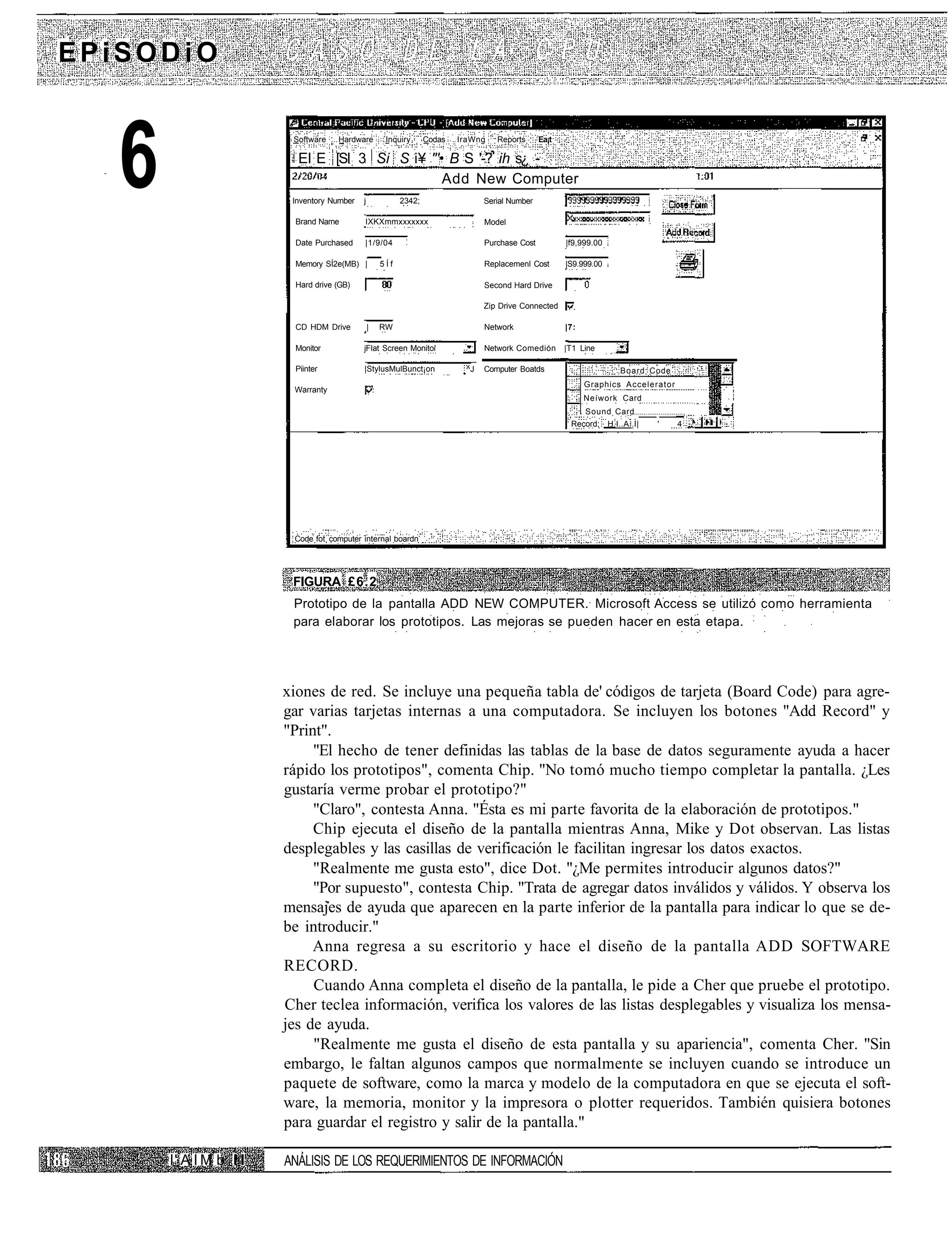 EPiSODiO



   6                     Software    Hardware         Inquiry

                          El E [SI 3 Si S i¥ "'• B S '-? ih s¿ -

                         Inventory Nurnber

                          Brand Narne
                                             j
                                                Add New Computer

                                             IXKXmmxxxxxxx
                                                           2342;
                                                                   Codas   IraWng   Reports




                                                                                 Serial Number

                                                                                 Model
                                                                                                 Ea¡t




                          Date Purchased     |1/9/04                             Purchase Cost          |f9,999.00

                          Memory SÍ2e(MB) |          5Íf                         Replacemenl Cost       |S9.999.00

                          Hard drive (GB)                                        Second Hard Drive

                                                                                 Zip Drive Connected

                          CD HDM Drive           |   RW                          Network                |7:

                          Monitor            jFIat Screen Monitoi                Network Comedión       |T1 Line

                          Piinter            |StylusMulBunct¡on             ^J   Computer Boatds                      Board Code
                                                                                                              Graphics Accelerator
                         Warranty
                                                                                                              Neíwork Card
                                                                                                           . Sound Card
                                                                                                         Record; H.I..A..I|   '      4




                         Code fot computer internal boardn




                         FIGURA £6.2
                         Prototipo de la pantalla ADD NEW COMPUTER. Microsoft Access se utilizó como herramienta
                         para elaborar los prototipos. Las mejoras se pueden hacer en esta etapa.




                        xiones de red. Se incluye una pequeña tabla de' códigos de tarjeta (Board Code) para agre-
                        gar varias tarjetas internas a una computadora. Se incluyen los botones "Add Record" y
                        "Print".
                             "El hecho de tener definidas las tablas de la base de datos seguramente ayuda a hacer
                        rápido los prototipos", comenta Chip. "No tomó mucho tiempo completar la pantalla. ¿Les
                        gustaría verme probar el prototipo?"
                             "Claro", contesta Anna. "Ésta es mi parte favorita de la elaboración de prototipos."
                             Chip ejecuta el diseño de la pantalla mientras Anna, Mike y Dot observan. Las listas
                        desplegables y las casillas de verificación le facilitan ingresar los datos exactos.
                             "Realmente me gusta esto", dice Dot. "¿Me permites introducir algunos datos?"
                             "Por supuesto", contesta Chip. "Trata de agregar datos inválidos y válidos. Y observa los
                        mensajes de ayuda que aparecen en la parte inferior de la pantalla para indicar lo que se de-
                        be introducir."
                             Anna regresa a su escritorio y hace el diseño de la pantalla ADD SOFTWARE
                        RECORD.
                             Cuando Anna completa el diseño de la pantalla, le pide a Cher que pruebe el prototipo.
                        Cher teclea información, verifica los valores de las listas desplegables y visualiza los mensa-
                        jes de ayuda.
                             "Realmente me gusta el diseño de esta pantalla y su apariencia", comenta Cher. "Sin
                        embargo, le faltan algunos campos que normalmente se incluyen cuando se introduce un
                        paquete de software, como la marca y modelo de la computadora en que se ejecuta el soft-
                        ware, la memoria, monitor y la impresora o plotter requeridos. También quisiera botones
                        para guardar el registro y salir de la pantalla."

       I' A I M b I I   ANÁLISIS DE LOS REQUERIMIENTOS DE INFORMACIÓN
 