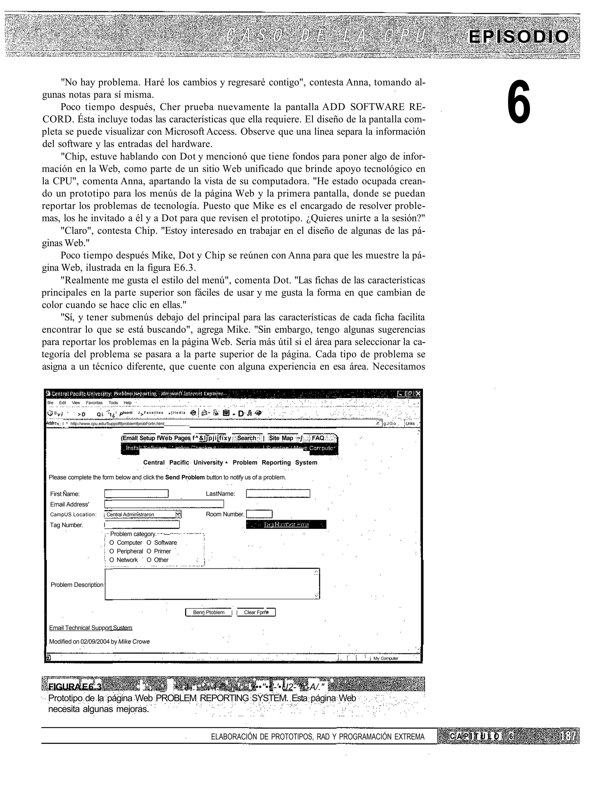 EPISODIO

     "No hay problema. Haré los cambios y regresaré contigo", contesta Anna, tomando al-
gunas notas para sí misma.
     Poco tiempo después, Cher prueba nuevamente la pantalla ADD SOFTWARE RE-
CORD. Ésta incluye todas las características que ella requiere. El diseño de la pantalla com-
pleta se puede visualizar con Microsoft Access. Observe que una línea separa la información
del software y las entradas del hardware.
                                                                                                                                                                               6
     "Chip, estuve hablando con Dot y mencionó que tiene fondos para poner algo de infor-
mación en la Web, como parte de un sitio Web unificado que brinde apoyo tecnológico en
la CPU", comenta Anna, apartando la vista de su computadora. "He estado ocupada crean-
do un prototipo para los menús de la página Web y la primera pantalla, donde se puedan
reportar los problemas de tecnología. Puesto que Mike es el encargado de resolver proble-
mas, los he invitado a él y a Dot para que revisen el prototipo. ¿Quieres unirte a la sesión?"
     "Claro", contesta Chip. "Estoy interesado en trabajar en el diseño de algunas de las pá-
ginas Web."
     Poco tiempo después Mike, Dot y Chip se reúnen con Anna para que les muestre la pá-
gina Web, ilustrada en la figura E6.3.
     "Realmente me gusta el estilo del menú", comenta Dot. "Las fichas de las características
principales en la parte superior son fáciles de usar y me gusta la forma en que cambian de
color cuando se hace clic en ellas."
     "Sí, y tener submenús debajo del principal para las características de cada ficha facilita
encontrar lo que se está buscando", agrega Mike. "Sin embargo, tengo algunas sugerencias
para reportar los problemas en la página Web. Sería más útil si el área para seleccionar la ca-
tegoría del problema se pasara a la parte superior de la página. Cada tipo de problema se
asigna a un técnico diferente, que cuente con alguna experiencia en esa área. Necesitamos


 Ble    Edit   View    Favoritas     Tools   Help                                                                                                           . # •




       vi         >D        Qi       't¿ ! P5eardl   J
                                                         >Favaíltes   *[lledia                    -D
       s ; I ^ http://www.cpu.edu/5uppoftfprobiemfprobFortn.html             __                                                             /f. g J G o   Unks *


                                             (Emall Setup fWeb Pages f^&ljpjijfixy Search                       | Site Map ~]   FAQ


                                                          Central Pacific University • Problem Reporting System

 Please complete the form below and click the Send Problem button to notify us of a problem.

  First Ñame:                                                                          LastName:
  Ernail Address'
  CampUS Location:                 ¡ Central Administraron                             Room Number.
  Tag Number.                      I
                                   , Problem category. —
                                     O Computer O Software
                                     O Peripheral O Primer
                                     O Network O Other



  Problem Description



                                                                                  Benrj Ptoblem   | |   Clear Fprñ


 Email Technical Support Sustem

 Modified on 02/09/2004 by Mike Crowe

                                                                                                                                      '   j My Computer




 FIGURA E6.3              ,;,.,_ • J-. ... i.-'".'_'.. '•••''••'-'•U2-'^'-A/." ' '
 Prototipo de la página Web PROBLEM REPORTING SYSTEM. Esta página Web
 necesita algunas mejoras.

                                                                                         ELABORACIÓN DE PROTOTIPOS, RAD Y PROGRAMACIÓN EXTREMA                      CAPITULO   6
 