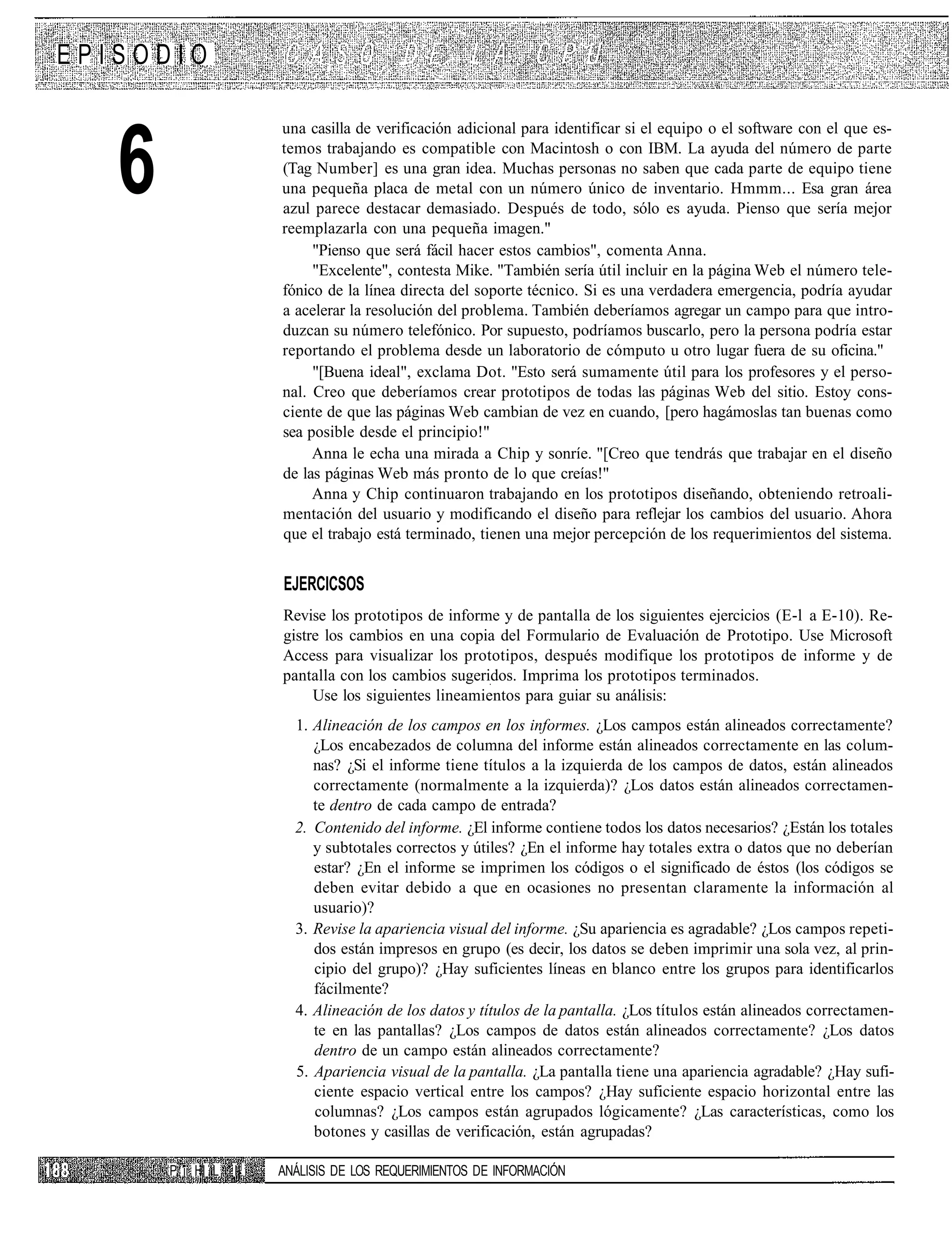 EPISODIO

                        una casilla de verificación adicional para identificar si el equipo o el software con el que es-


   6                    temos trabajando es compatible con Macintosh o con IBM. La ayuda del número de parte
                        (Tag Number] es una gran idea. Muchas personas no saben que cada parte de equipo tiene
                        una pequeña placa de metal con un número único de inventario. Hmmm... Esa gran área
                        azul parece destacar demasiado. Después de todo, sólo es ayuda. Pienso que sería mejor
                        reemplazarla con una pequeña imagen."
                             "Pienso que será fácil hacer estos cambios", comenta Anna.
                             "Excelente", contesta Mike. "También sería útil incluir en la página Web el número tele-
                        fónico de la línea directa del soporte técnico. Si es una verdadera emergencia, podría ayudar
                        a acelerar la resolución del problema. También deberíamos agregar un campo para que intro-
                        duzcan su número telefónico. Por supuesto, podríamos buscarlo, pero la persona podría estar
                        reportando el problema desde un laboratorio de cómputo u otro lugar fuera de su oficina."
                             "[Buena ideal", exclama Dot. "Esto será sumamente útil para los profesores y el perso-
                        nal. Creo que deberíamos crear prototipos de todas las páginas Web del sitio. Estoy cons-
                        ciente de que las páginas Web cambian de vez en cuando, [pero hagámoslas tan buenas como
                        sea posible desde el principio!"
                             Anna le echa una mirada a Chip y sonríe. "[Creo que tendrás que trabajar en el diseño
                        de las páginas Web más pronto de lo que creías!"
                             Anna y Chip continuaron trabajando en los prototipos diseñando, obteniendo retroali-
                        mentación del usuario y modificando el diseño para reflejar los cambios del usuario. Ahora
                        que el trabajo está terminado, tienen una mejor percepción de los requerimientos del sistema.


                        EJERCICSOS
                        Revise los prototipos de informe y de pantalla de los siguientes ejercicios (E-l a E-10). Re-
                        gistre los cambios en una copia del Formulario de Evaluación de Prototipo. Use Microsoft
                        Access para visualizar los prototipos, después modifique los prototipos de informe y de
                        pantalla con los cambios sugeridos. Imprima los prototipos terminados.
                             Use los siguientes lineamientos para guiar su análisis:
                          1. Alineación de los campos en los informes. ¿Los campos están alineados correctamente?
                             ¿Los encabezados de columna del informe están alineados correctamente en las colum-
                             nas? ¿Si el informe tiene títulos a la izquierda de los campos de datos, están alineados
                             correctamente (normalmente a la izquierda)? ¿Los datos están alineados correctamen-
                             te dentro de cada campo de entrada?
                          2. Contenido del informe. ¿El informe contiene todos los datos necesarios? ¿Están los totales
                             y subtotales correctos y útiles? ¿En el informe hay totales extra o datos que no deberían
                             estar? ¿En el informe se imprimen los códigos o el significado de éstos (los códigos se
                             deben evitar debido a que en ocasiones no presentan claramente la información al
                             usuario)?
                          3. Revise la apariencia visual del informe. ¿Su apariencia es agradable? ¿Los campos repeti-
                             dos están impresos en grupo (es decir, los datos se deben imprimir una sola vez, al prin-
                             cipio del grupo)? ¿Hay suficientes líneas en blanco entre los grupos para identificarlos
                             fácilmente?
                          4. Alineación de los datos y títulos de la pantalla. ¿Los títulos están alineados correctamen-
                             te en las pantallas? ¿Los campos de datos están alineados correctamente? ¿Los datos
                             dentro de un campo están alineados correctamente?
                          5. Apariencia visual de la pantalla. ¿La pantalla tiene una apariencia agradable? ¿Hay sufi-
                             ciente espacio vertical entre los campos? ¿Hay suficiente espacio horizontal entre las
                             columnas? ¿Los campos están agrupados lógicamente? ¿Las características, como los
                             botones y casillas de verificación, están agrupadas?

       P ii Hl L   II   ANÁLISIS DE LOS REQUERIMIENTOS DE INFORMACIÓN
 