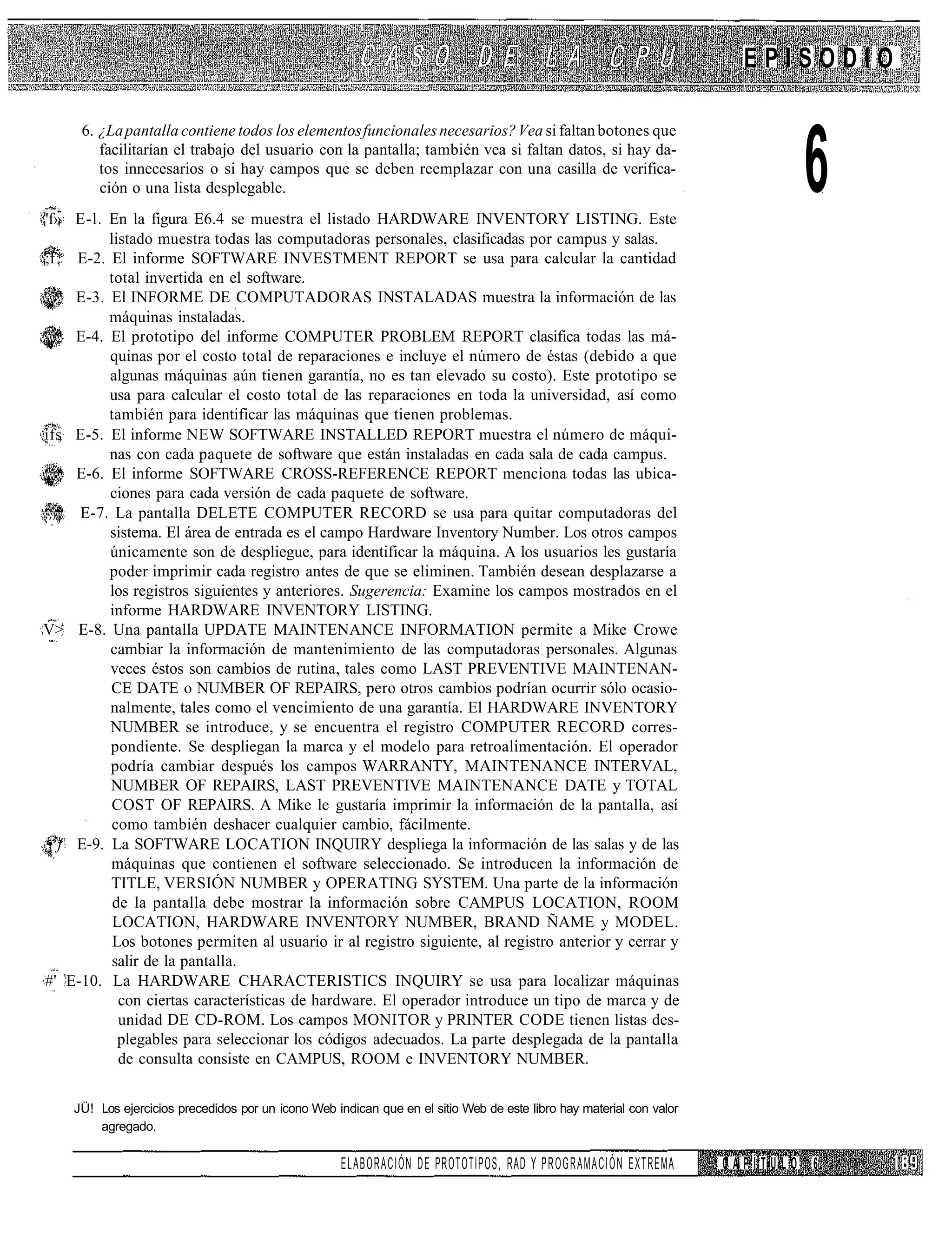 EPISODIO



                                                                                                                                 6
      6. ¿La pantalla contiene todos los elementos funcionales necesarios? Vea si faltan botones que
         facilitarían el trabajo del usuario con la pantalla; también vea si faltan datos, si hay da-
         tos innecesarios o si hay campos que se deben reemplazar con una casilla de verifica-
         ción o una lista desplegable.
'f» E-l. En la figura E6.4 se muestra el listado HARDWARE INVENTORY LISTING. Este
          listado muestra todas las computadoras personales, clasificadas por campus y salas.
;f * E-2. El informe SOFTWARE INVESTMENT REPORT se usa para calcular la cantidad
          total invertida en el software.
     E-3. El INFORME DE COMPUTADORAS INSTALADAS muestra la información de las
          máquinas instaladas.
     E-4. El prototipo del informe COMPUTER PROBLEM REPORT clasifica todas las má-
          quinas por el costo total de reparaciones e incluye el número de éstas (debido a que
          algunas máquinas aún tienen garantía, no es tan elevado su costo). Este prototipo se
          usa para calcular el costo total de las reparaciones en toda la universidad, así como
          también para identificar las máquinas que tienen problemas.
ífs E-5. El informe NEW SOFTWARE INSTALLED REPORT muestra el número de máqui-
          nas con cada paquete de software que están instaladas en cada sala de cada campus.
     E-6. El informe SOFTWARE CROSS-REFERENCE REPORT menciona todas las ubica-
          ciones para cada versión de cada paquete de software.
,,m E-7. La pantalla DELETE COMPUTER RECORD se usa para quitar computadoras del
          sistema. El área de entrada es el campo Hardware Inventory Number. Los otros campos
          únicamente son de despliegue, para identificar la máquina. A los usuarios les gustaría
          poder imprimir cada registro antes de que se eliminen. También desean desplazarse a
          los registros siguientes y anteriores. Sugerencia: Examine los campos mostrados en el
          informe HARDWARE INVENTORY LISTING.
V> E-8. Una pantalla UPDATE MAINTENANCE INFORMATION permite a Mike Crowe
          cambiar la información de mantenimiento de las computadoras personales. Algunas
          veces éstos son cambios de rutina, tales como LAST PREVENTIVE MAINTENAN-
          CE DATE o NUMBER OF REPAIRS, pero otros cambios podrían ocurrir sólo ocasio-
          nalmente, tales como el vencimiento de una garantía. El HARDWARE INVENTORY
          NUMBER se introduce, y se encuentra el registro COMPUTER RECORD corres-
          pondiente. Se despliegan la marca y el modelo para retroalimentación. El operador
          podría cambiar después los campos WARRANTY, MAINTENANCE INTERVAL,
          NUMBER OF REPAIRS, LAST PREVENTIVE MAINTENANCE DATE y TOTAL
           COST OF REPAIRS. A Mike le gustaría imprimir la información de la pantalla, así
           como también deshacer cualquier cambio, fácilmente.
 • f E-9. La SOFTWARE LOCATION INQUIRY despliega la información de las salas y de las
          máquinas que contienen el software seleccionado. Se introducen la información de
          TITLE, VERSIÓN NUMBER y OPERATING SYSTEM. Una parte de la información
           de la pantalla debe mostrar la información sobre CAMPUS LOCATION, ROOM
           LOCATION, HARDWARE INVENTORY NUMBER, BRAND ÑAME y MODEL.
           Los botones permiten al usuario ir al registro siguiente, al registro anterior y cerrar y
           salir de la pantalla.
#' E-10. La HARDWARE CHARACTERISTICS INQUIRY se usa para localizar máquinas
            con ciertas características de hardware. El operador introduce un tipo de marca y de
            unidad DE CD-ROM. Los campos MONITOR y PRINTER CODE tienen listas des-
            plegables para seleccionar los códigos adecuados. La parte desplegada de la pantalla
            de consulta consiste en CAMPUS, ROOM e INVENTORY NUMBER.


    JÜ! Los ejercicios precedidos por un icono Web indican que en el sitio Web de este libro hay material con valor
        agregado.

                                                     ELABORACIÓN DE PROTOTIPOS, RAD Y PROGRAMACIÓN EXTREMA            CAPÍTULO   6
 