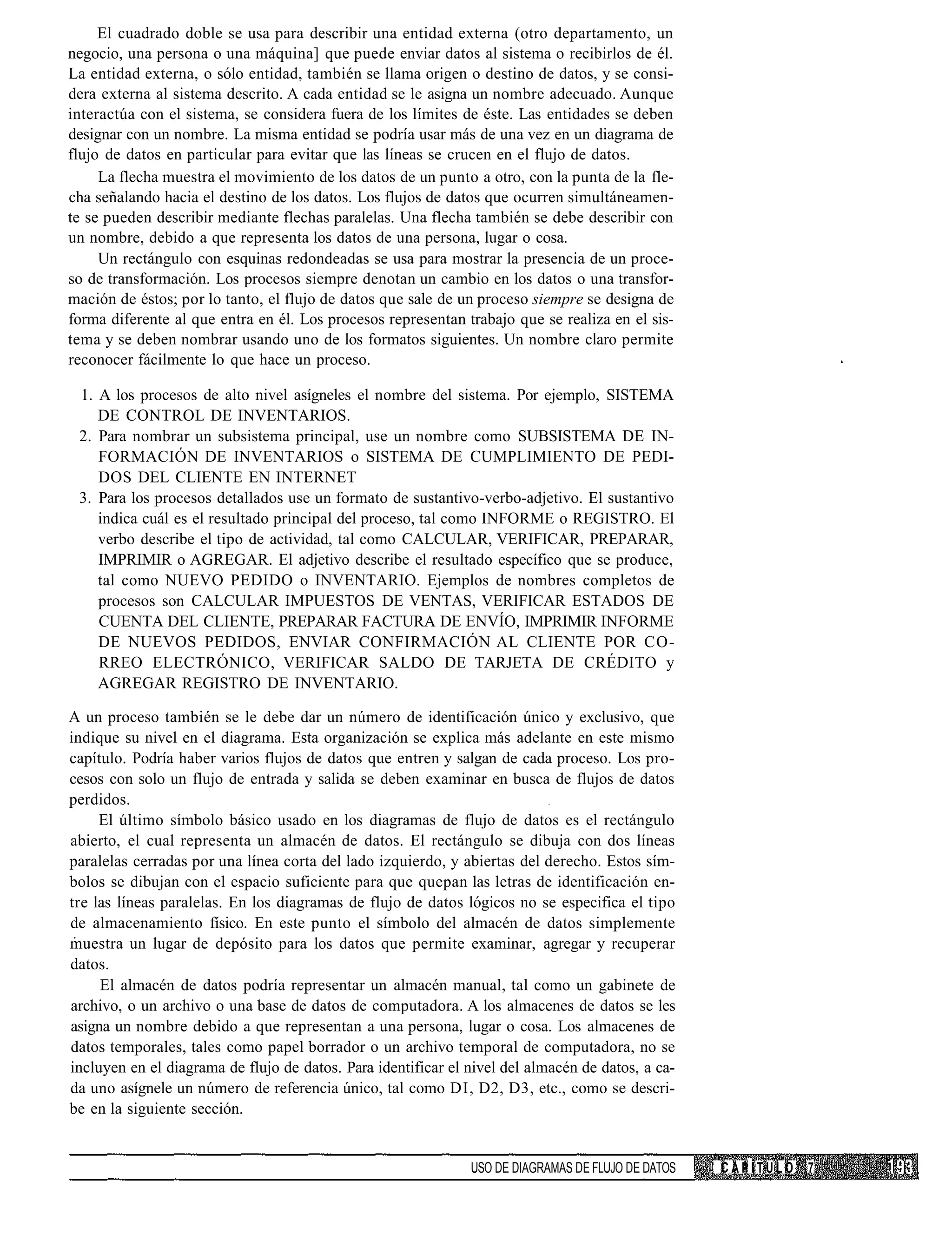 El cuadrado doble se usa para describir una entidad externa (otro departamento, un
negocio, una persona o una máquina] que puede enviar datos al sistema o recibirlos de él.
La entidad externa, o sólo entidad, también se llama origen o destino de datos, y se consi-
dera externa al sistema descrito. A cada entidad se le asigna un nombre adecuado. Aunque
interactúa con el sistema, se considera fuera de los límites de éste. Las entidades se deben
designar con un nombre. La misma entidad se podría usar más de una vez en un diagrama de
flujo de datos en particular para evitar que las líneas se crucen en el flujo de datos.
     La flecha muestra el movimiento de los datos de un punto a otro, con la punta de la fle-
cha señalando hacia el destino de los datos. Los flujos de datos que ocurren simultáneamen-
te se pueden describir mediante flechas paralelas. Una flecha también se debe describir con
un nombre, debido a que representa los datos de una persona, lugar o cosa.
     Un rectángulo con esquinas redondeadas se usa para mostrar la presencia de un proce-
so de transformación. Los procesos siempre denotan un cambio en los datos o una transfor-
mación de éstos; por lo tanto, el flujo de datos que sale de un proceso siempre se designa de
forma diferente al que entra en él. Los procesos representan trabajo que se realiza en el sis-
tema y se deben nombrar usando uno de los formatos siguientes. Un nombre claro permite
reconocer fácilmente lo que hace un proceso.

 1. A los procesos de alto nivel asígneles el nombre del sistema. Por ejemplo, SISTEMA
    DE CONTROL DE INVENTARIOS.
 2. Para nombrar un subsistema principal, use un nombre como SUBSISTEMA DE IN-
    FORMACIÓN DE INVENTARIOS o SISTEMA DE CUMPLIMIENTO DE PEDI-
    DOS DEL CLIENTE EN INTERNET
 3. Para los procesos detallados use un formato de sustantivo-verbo-adjetivo. El sustantivo
    indica cuál es el resultado principal del proceso, tal como INFORME o REGISTRO. El
    verbo describe el tipo de actividad, tal como CALCULAR, VERIFICAR, PREPARAR,
    IMPRIMIR o AGREGAR. El adjetivo describe el resultado específico que se produce,
    tal como NUEVO PEDIDO o INVENTARIO. Ejemplos de nombres completos de
    procesos son CALCULAR IMPUESTOS DE VENTAS, VERIFICAR ESTADOS DE
    CUENTA DEL CLIENTE, PREPARAR FACTURA DE ENVÍO, IMPRIMIR INFORME
    DE NUEVOS PEDIDOS, ENVIAR CONFIRMACIÓN AL CLIENTE POR CO-
    RREO ELECTRÓNICO, VERIFICAR SALDO DE TARJETA DE CRÉDITO y
    AGREGAR REGISTRO DE INVENTARIO.

A un proceso también se le debe dar un número de identificación único y exclusivo, que
indique su nivel en el diagrama. Esta organización se explica más adelante en este mismo
capítulo. Podría haber varios flujos de datos que entren y salgan de cada proceso. Los pro-
cesos con solo un flujo de entrada y salida se deben examinar en busca de flujos de datos
perdidos.
     El último símbolo básico usado en los diagramas de flujo de datos es el rectángulo
abierto, el cual representa un almacén de datos. El rectángulo se dibuja con dos líneas
paralelas cerradas por una línea corta del lado izquierdo, y abiertas del derecho. Estos sím-
bolos se dibujan con el espacio suficiente para que quepan las letras de identificación en-
tre las líneas paralelas. En los diagramas de flujo de datos lógicos no se especifica el tipo
de almacenamiento físico. En este punto el símbolo del almacén de datos simplemente
muestra un lugar de depósito para los datos que permite examinar, agregar y recuperar
datos.
     El almacén de datos podría representar un almacén manual, tal como un gabinete de
archivo, o un archivo o una base de datos de computadora. A los almacenes de datos se les
asigna un nombre debido a que representan a una persona, lugar o cosa. Los almacenes de
datos temporales, tales como papel borrador o un archivo temporal de computadora, no se
incluyen en el diagrama de flujo de datos. Para identificar el nivel del almacén de datos, a ca-
da uno asígnele un número de referencia único, tal como DI, D2, D3, etc., como se descri-
be en la siguiente sección.


                                                               USO DE DIAGRAMAS DE FLUJO DE DATOS   CAPÍTULO   7
 