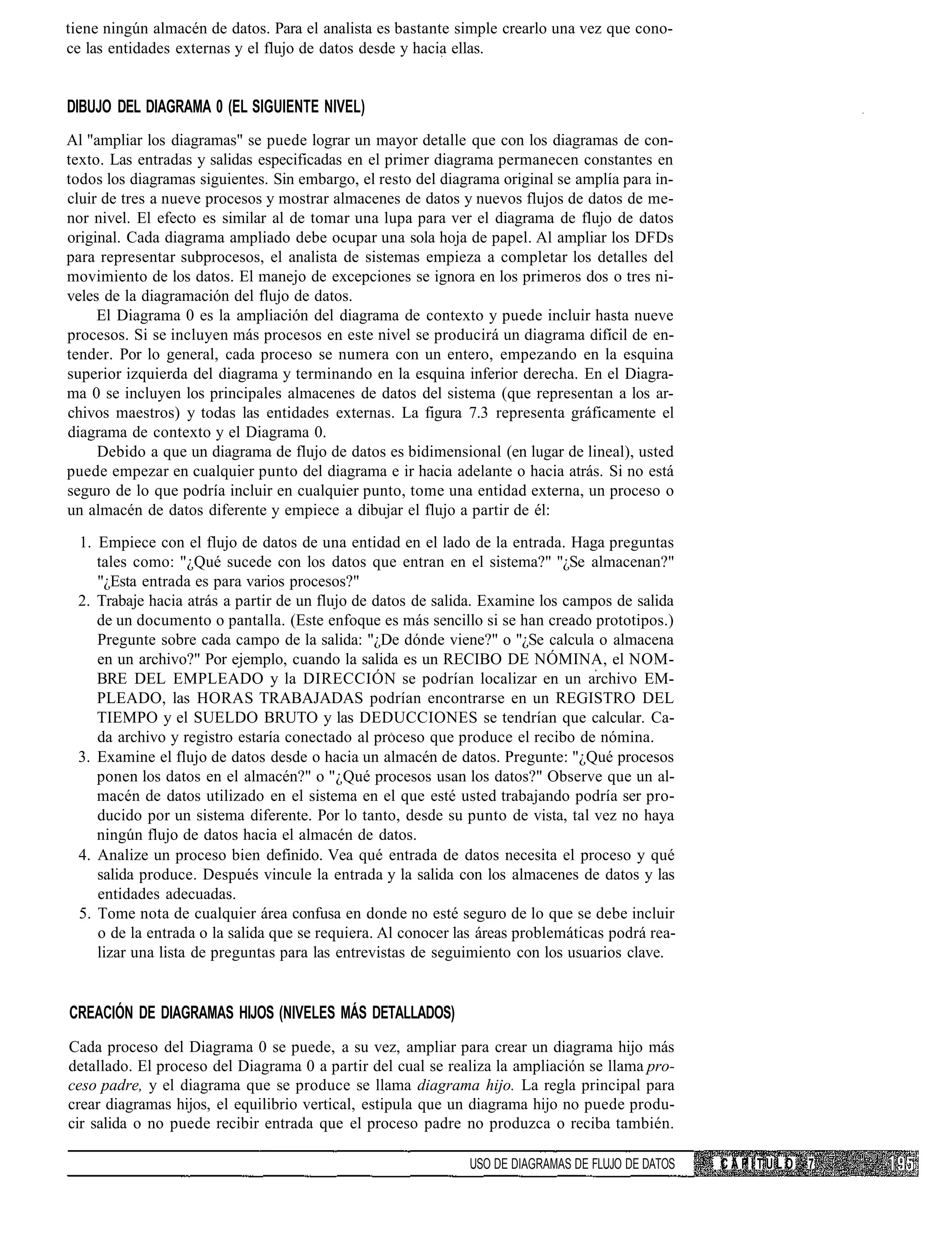 tiene ningún almacén de datos. Para el analista es bastante simple crearlo una vez que cono-
ce las entidades externas y el flujo de datos desde y hacia ellas.


DIBUJO DEL DIAGRAMA 0 (EL SIGUIENTE NIVEL)
Al "ampliar los diagramas" se puede lograr un mayor detalle que con los diagramas de con-
texto. Las entradas y salidas especificadas en el primer diagrama permanecen constantes en
todos los diagramas siguientes. Sin embargo, el resto del diagrama original se amplía para in-
cluir de tres a nueve procesos y mostrar almacenes de datos y nuevos flujos de datos de me-
nor nivel. El efecto es similar al de tomar una lupa para ver el diagrama de flujo de datos
original. Cada diagrama ampliado debe ocupar una sola hoja de papel. Al ampliar los DFDs
para representar subprocesos, el analista de sistemas empieza a completar los detalles del
movimiento de los datos. El manejo de excepciones se ignora en los primeros dos o tres ni-
veles de la diagramación del flujo de datos.
     El Diagrama 0 es la ampliación del diagrama de contexto y puede incluir hasta nueve
procesos. Si se incluyen más procesos en este nivel se producirá un diagrama difícil de en-
tender. Por lo general, cada proceso se numera con un entero, empezando en la esquina
superior izquierda del diagrama y terminando en la esquina inferior derecha. En el Diagra-
ma 0 se incluyen los principales almacenes de datos del sistema (que representan a los ar-
chivos maestros) y todas las entidades externas. La figura 7.3 representa gráficamente el
diagrama de contexto y el Diagrama 0.
     Debido a que un diagrama de flujo de datos es bidimensional (en lugar de lineal), usted
puede empezar en cualquier punto del diagrama e ir hacia adelante o hacia atrás. Si no está
seguro de lo que podría incluir en cualquier punto, tome una entidad externa, un proceso o
un almacén de datos diferente y empiece a dibujar el flujo a partir de él:
 1. Empiece con el flujo de datos de una entidad en el lado de la entrada. Haga preguntas
    tales como: "¿Qué sucede con los datos que entran en el sistema?" "¿Se almacenan?"
    "¿Esta entrada es para varios procesos?"
 2. Trabaje hacia atrás a partir de un flujo de datos de salida. Examine los campos de salida
    de un documento o pantalla. (Este enfoque es más sencillo si se han creado prototipos.)
    Pregunte sobre cada campo de la salida: "¿De dónde viene?" o "¿Se calcula o almacena
    en un archivo?" Por ejemplo, cuando la salida es un RECIBO DE NÓMINA, el NOM-
    BRE DEL EMPLEADO y la DIRECCIÓN se podrían localizar en un archivo EM-
    PLEADO, las HORAS TRABAJADAS podrían encontrarse en un REGISTRO DEL
    TIEMPO y el SUELDO BRUTO y las DEDUCCIONES se tendrían que calcular. Ca-
    da archivo y registro estaría conectado al proceso que produce el recibo de nómina.
 3. Examine el flujo de datos desde o hacia un almacén de datos. Pregunte: "¿Qué procesos
    ponen los datos en el almacén?" o "¿Qué procesos usan los datos?" Observe que un al-
    macén de datos utilizado en el sistema en el que esté usted trabajando podría ser pro-
    ducido por un sistema diferente. Por lo tanto, desde su punto de vista, tal vez no haya
    ningún flujo de datos hacia el almacén de datos.
 4. Analize un proceso bien definido. Vea qué entrada de datos necesita el proceso y qué
    salida produce. Después vincule la entrada y la salida con los almacenes de datos y las
    entidades adecuadas.
 5. Tome nota de cualquier área confusa en donde no esté seguro de lo que se debe incluir
    o de la entrada o la salida que se requiera. Al conocer las áreas problemáticas podrá rea-
    lizar una lista de preguntas para las entrevistas de seguimiento con los usuarios clave.


CREACIÓN DE DIAGRAMAS HIJOS (NIVELES MÁS DETALLADOS)
Cada proceso del Diagrama 0 se puede, a su vez, ampliar para crear un diagrama hijo más
detallado. El proceso del Diagrama 0 a partir del cual se realiza la ampliación se llama pro-
ceso padre, y el diagrama que se produce se llama diagrama hijo. La regla principal para
crear diagramas hijos, el equilibrio vertical, estipula que un diagrama hijo no puede produ-
cir salida o no puede recibir entrada que el proceso padre no produzca o reciba también.

                                                              USO DE DIAGRAMAS DE FLUJO DE DATOS   CAPITULO   7
 