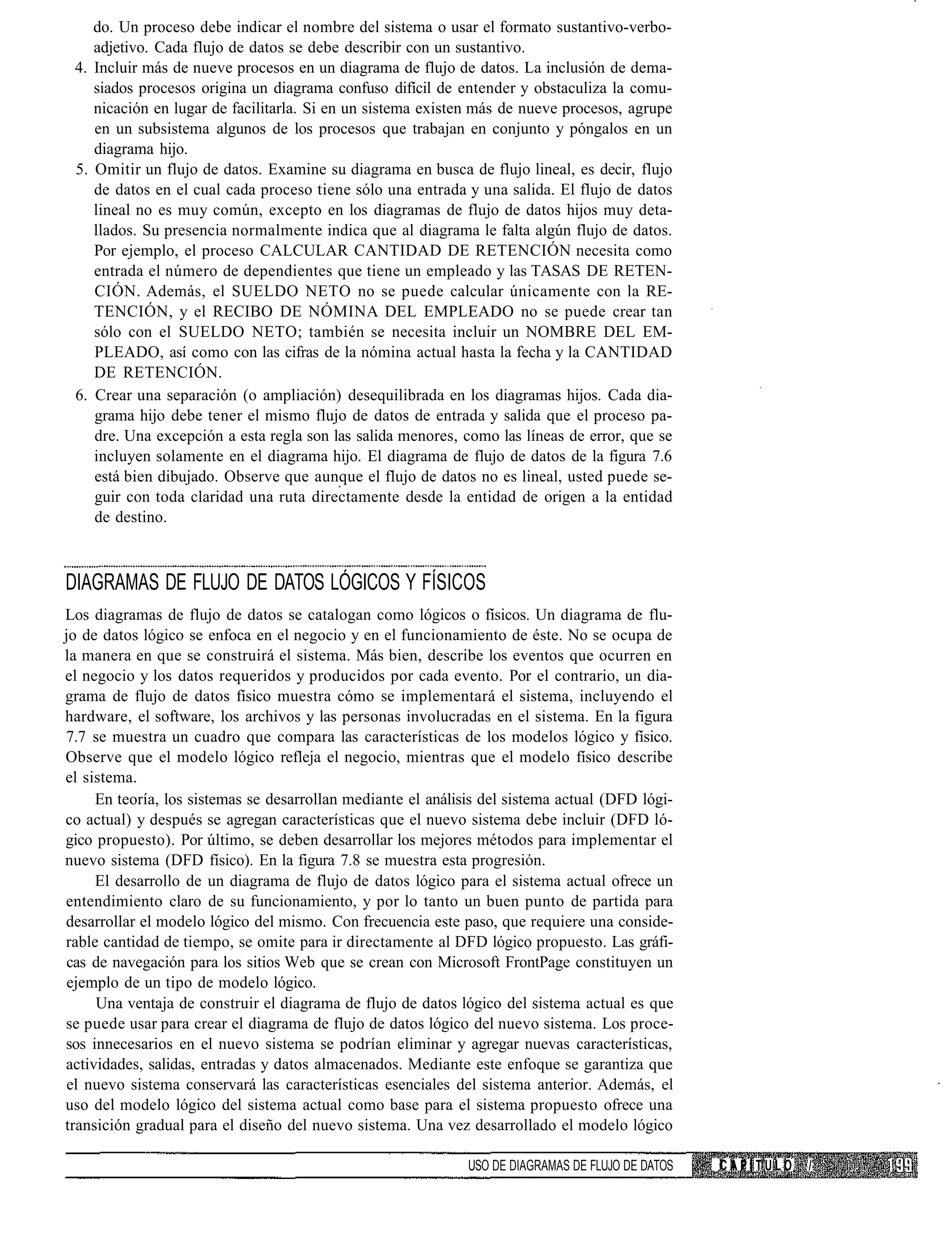do. Un proceso debe indicar el nombre del sistema o usar el formato sustantivo-verbo-
    adjetivo. Cada flujo de datos se debe describir con un sustantivo.
 4. Incluir más de nueve procesos en un diagrama de flujo de datos. La inclusión de dema-
    siados procesos origina un diagrama confuso difícil de entender y obstaculiza la comu-
    nicación en lugar de facilitarla. Si en un sistema existen más de nueve procesos, agrupe
    en un subsistema algunos de los procesos que trabajan en conjunto y póngalos en un
    diagrama hijo.
 5. Omitir un flujo de datos. Examine su diagrama en busca de flujo lineal, es decir, flujo
    de datos en el cual cada proceso tiene sólo una entrada y una salida. El flujo de datos
    lineal no es muy común, excepto en los diagramas de flujo de datos hijos muy deta-
    llados. Su presencia normalmente indica que al diagrama le falta algún flujo de datos.
    Por ejemplo, el proceso CALCULAR CANTIDAD DE RETENCIÓN necesita como
    entrada el número de dependientes que tiene un empleado y las TASAS DE RETEN-
    CIÓN. Además, el SUELDO NETO no se puede calcular únicamente con la RE-
    TENCIÓN, y el RECIBO DE NÓMINA DEL EMPLEADO no se puede crear tan
    sólo con el SUELDO NETO; también se necesita incluir un NOMBRE DEL EM-
    PLEADO, así como con las cifras de la nómina actual hasta la fecha y la CANTIDAD
    DE RETENCIÓN.
 6. Crear una separación (o ampliación) desequilibrada en los diagramas hijos. Cada dia-
    grama hijo debe tener el mismo flujo de datos de entrada y salida que el proceso pa-
    dre. Una excepción a esta regla son las salida menores, como las líneas de error, que se
    incluyen solamente en el diagrama hijo. El diagrama de flujo de datos de la figura 7.6
    está bien dibujado. Observe que aunque el flujo de datos no es lineal, usted puede se-
    guir con toda claridad una ruta directamente desde la entidad de origen a la entidad
    de destino.



DIAGRAMAS DE FLUJO DE DATOS LÓGICOS Y FÍSICOS
Los diagramas de flujo de datos se catalogan como lógicos o físicos. Un diagrama de flu-
jo de datos lógico se enfoca en el negocio y en el funcionamiento de éste. No se ocupa de
la manera en que se construirá el sistema. Más bien, describe los eventos que ocurren en
el negocio y los datos requeridos y producidos por cada evento. Por el contrario, un dia-
grama de flujo de datos físico muestra cómo se implementará el sistema, incluyendo el
hardware, el software, los archivos y las personas involucradas en el sistema. En la figura
7.7 se muestra un cuadro que compara las características de los modelos lógico y físico.
Observe que el modelo lógico refleja el negocio, mientras que el modelo físico describe
el sistema.
     En teoría, los sistemas se desarrollan mediante el análisis del sistema actual (DFD lógi-
co actual) y después se agregan características que el nuevo sistema debe incluir (DFD ló-
gico propuesto). Por último, se deben desarrollar los mejores métodos para implementar el
nuevo sistema (DFD físico). En la figura 7.8 se muestra esta progresión.
     El desarrollo de un diagrama de flujo de datos lógico para el sistema actual ofrece un
entendimiento claro de su funcionamiento, y por lo tanto un buen punto de partida para
desarrollar el modelo lógico del mismo. Con frecuencia este paso, que requiere una conside-
rable cantidad de tiempo, se omite para ir directamente al DFD lógico propuesto. Las gráfi-
 cas de navegación para los sitios Web que se crean con Microsoft FrontPage constituyen un
 ejemplo de un tipo de modelo lógico.
     Una ventaja de construir el diagrama de flujo de datos lógico del sistema actual es que
se puede usar para crear el diagrama de flujo de datos lógico del nuevo sistema. Los proce-
sos innecesarios en el nuevo sistema se podrían eliminar y agregar nuevas características,
actividades, salidas, entradas y datos almacenados. Mediante este enfoque se garantiza que
 el nuevo sistema conservará las características esenciales del sistema anterior. Además, el
uso del modelo lógico del sistema actual como base para el sistema propuesto ofrece una
transición gradual para el diseño del nuevo sistema. Una vez desarrollado el modelo lógico

                                                              USO DE DIAGRAMAS DE FLUJO DE DATOS   CAPITULO   /
 