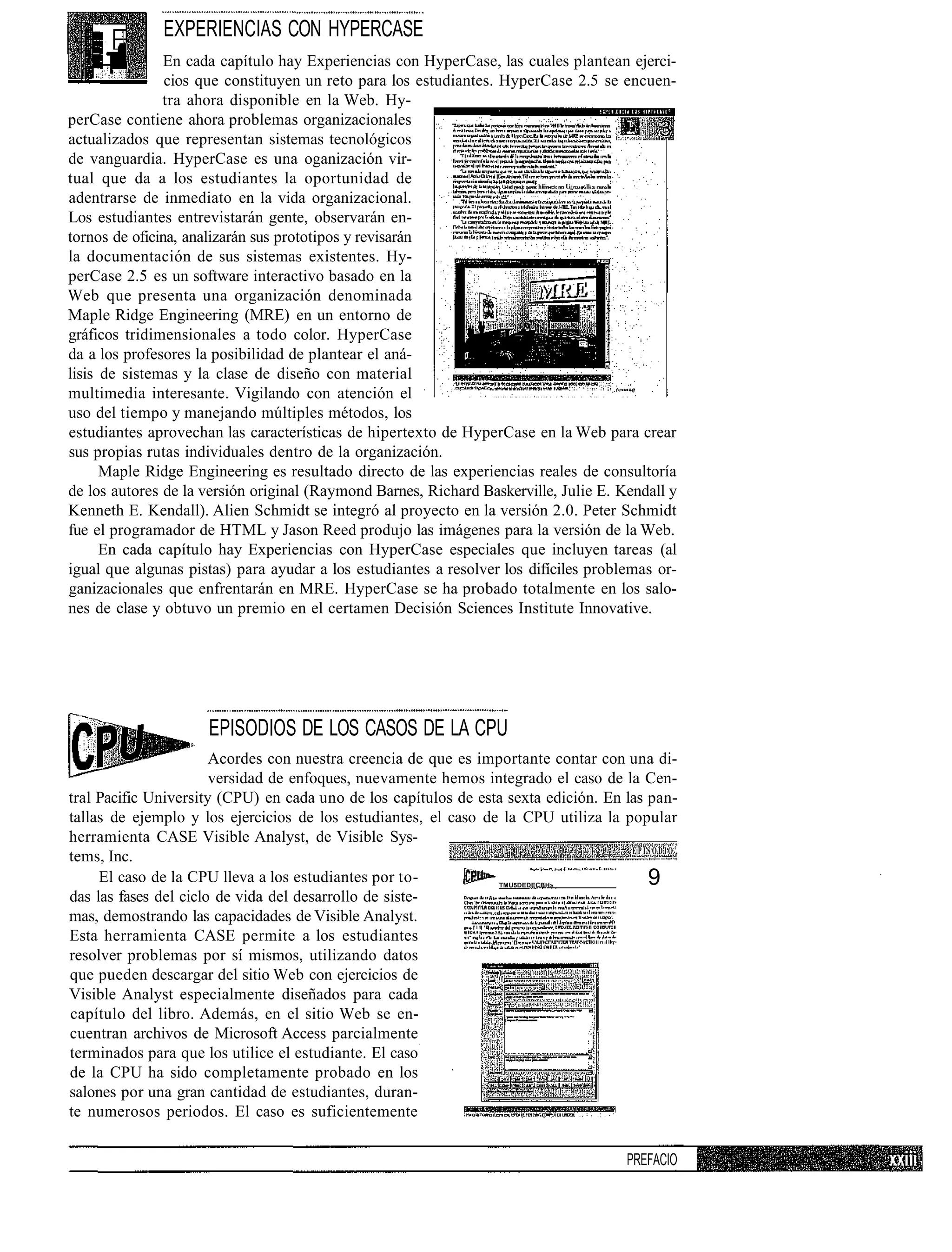 EXPERIENCIAS CON HYPERCASE
                En cada capítulo hay Experiencias con HyperCase, las cuales plantean ejerci-
                cios que constituyen un reto para los estudiantes. HyperCase 2.5 se encuen-
               tra ahora disponible en la Web. Hy-
perCase contiene ahora problemas organizacionales
actualizados que representan sistemas tecnológicos
de vanguardia. HyperCase es una oganización vir-
tual que da a los estudiantes la oportunidad de                            hE     U¿   lk   l

adentrarse de inmediato en la vida organizacional.
Los estudiantes entrevistarán gente, observarán en-
tornos de oficina, analizarán sus prototipos y revisarán
la documentación de sus sistemas existentes. Hy-
perCase 2.5 es un software interactivo basado en la
Web que presenta una organización denominada
Maple Ridge Engineering (MRE) en un entorno de
gráficos tridimensionales a todo color. HyperCase
da a los profesores la posibilidad de plantear el aná-
lisis de sistemas y la clase de diseño con material
multimedia interesante. Vigilando con atención el
uso del tiempo y manejando múltiples métodos, los
estudiantes aprovechan las características de hipertexto de HyperCase en la Web para crear
sus propias rutas individuales dentro de la organización.
      Maple Ridge Engineering es resultado directo de las experiencias reales de consultoría
de los autores de la versión original (Raymond Barnes, Richard Baskerville, Julie E. Kendall y
Kenneth E. Kendall). Alien Schmidt se integró al proyecto en la versión 2.0. Peter Schmidt
fue el programador de HTML y Jason Reed produjo las imágenes para la versión de la Web.
      En cada capítulo hay Experiencias con HyperCase especiales que incluyen tareas (al
igual que algunas pistas) para ayudar a los estudiantes a resolver los difíciles problemas or-
ganizacionales que enfrentarán en MRE. HyperCase se ha probado totalmente en los salo-
nes de clase y obtuvo un premio en el certamen Decisión Sciences Institute Innovative.




                   9-
                        EPISODIOS DE LOS CASOS DE LA CPU
                       Acordes con nuestra creencia de que es importante contar con una di-
                       versidad de enfoques, nuevamente hemos integrado el caso de la Cen-
tral Pacific University (CPU) en cada uno de los capítulos de esta sexta edición. En las pan-
tallas de ejemplo y los ejercicios de los estudiantes, el caso de la CPU utiliza la popular
herramienta CASE Visible Analyst, de Visible Sys-
                                                                                      EPISODIO'
tems, Inc.
     El caso de la CPU lleva a los estudiantes por to-             TMU5DEDECBH»          9
das las fases del ciclo de vida del desarrollo de siste-
mas, demostrando las capacidades de Visible Analyst.
Esta herramienta CASE permite a los estudiantes
resolver problemas por sí mismos, utilizando datos
que pueden descargar del sitio Web con ejercicios de
Visible Analyst especialmente diseñados para cada
capítulo del libro. Además, en el sitio Web se en-
cuentran archivos de Microsoft Access parcialmente
terminados para que los utilice el estudiante. El caso
de la CPU ha sido completamente probado en los
salones por una gran cantidad de estudiantes, duran-
te numerosos periodos. El caso es suficientemente

                                                                                                PREFACIO
 