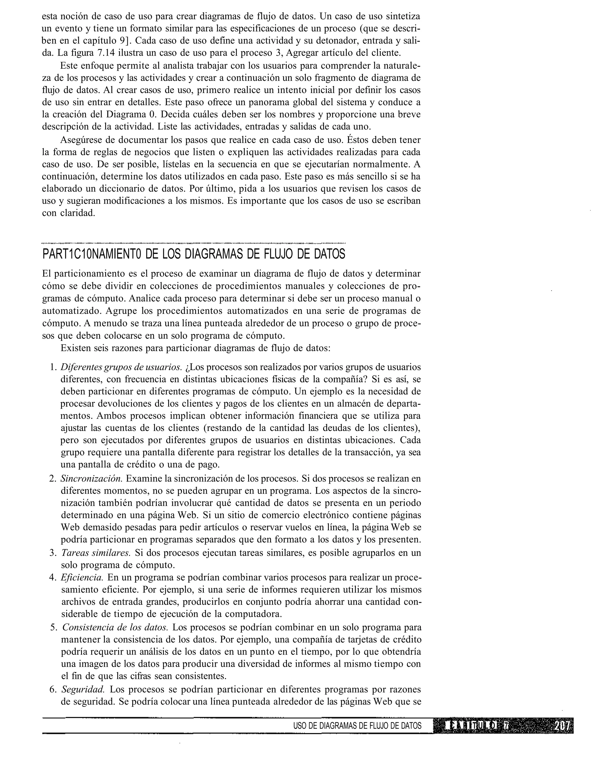 esta noción de caso de uso para crear diagramas de flujo de datos. Un caso de uso sintetiza
un evento y tiene un formato similar para las especificaciones de un proceso (que se descri-
ben en el capítulo 9]. Cada caso de uso define una actividad y su detonador, entrada y sali-
da. La figura 7.14 ilustra un caso de uso para el proceso 3, Agregar artículo del cliente.
     Este enfoque permite al analista trabajar con los usuarios para comprender la naturale-
za de los procesos y las actividades y crear a continuación un solo fragmento de diagrama de
flujo de datos. Al crear casos de uso, primero realice un intento inicial por definir los casos
de uso sin entrar en detalles. Este paso ofrece un panorama global del sistema y conduce a
la creación del Diagrama 0. Decida cuáles deben ser los nombres y proporcione una breve
descripción de la actividad. Liste las actividades, entradas y salidas de cada uno.
     Asegúrese de documentar los pasos que realice en cada caso de uso. Éstos deben tener
la forma de reglas de negocios que listen o expliquen las actividades realizadas para cada
caso de uso. De ser posible, lístelas en la secuencia en que se ejecutarían normalmente. A
continuación, determine los datos utilizados en cada paso. Este paso es más sencillo si se ha
elaborado un diccionario de datos. Por último, pida a los usuarios que revisen los casos de
uso y sugieran modificaciones a los mismos. Es importante que los casos de uso se escriban
con claridad.



PART1C10NAMIENT0 DE LOS DIAGRAMAS DE FLUJO DE DATOS
El particionamiento es el proceso de examinar un diagrama de flujo de datos y determinar
cómo se debe dividir en colecciones de procedimientos manuales y colecciones de pro-
gramas de cómputo. Analice cada proceso para determinar si debe ser un proceso manual o
automatizado. Agrupe los procedimientos automatizados en una serie de programas de
cómputo. A menudo se traza una línea punteada alrededor de un proceso o grupo de proce-
sos que deben colocarse en un solo programa de cómputo.
     Existen seis razones para particionar diagramas de flujo de datos:
 1. Diferentes grupos de usuarios. ¿Los procesos son realizados por varios grupos de usuarios
    diferentes, con frecuencia en distintas ubicaciones físicas de la compañía? Si es así, se
    deben particionar en diferentes programas de cómputo. Un ejemplo es la necesidad de
    procesar devoluciones de los clientes y pagos de los clientes en un almacén de departa-
    mentos. Ambos procesos implican obtener información financiera que se utiliza para
    ajustar las cuentas de los clientes (restando de la cantidad las deudas de los clientes),
    pero son ejecutados por diferentes grupos de usuarios en distintas ubicaciones. Cada
    grupo requiere una pantalla diferente para registrar los detalles de la transacción, ya sea
    una pantalla de crédito o una de pago.
 2. Sincronización. Examine la sincronización de los procesos. Si dos procesos se realizan en
    diferentes momentos, no se pueden agrupar en un programa. Los aspectos de la sincro-
    nización también podrían involucrar qué cantidad de datos se presenta en un periodo
    determinado en una página Web. Si un sitio de comercio electrónico contiene páginas
    Web demasido pesadas para pedir artículos o reservar vuelos en línea, la página Web se
    podría particionar en programas separados que den formato a los datos y los presenten.
 3. Tareas similares. Si dos procesos ejecutan tareas similares, es posible agruparlos en un
    solo programa de cómputo.
 4. Eficiencia. En un programa se podrían combinar varios procesos para realizar un proce-
    samiento eficiente. Por ejemplo, si una serie de informes requieren utilizar los mismos
    archivos de entrada grandes, producirlos en conjunto podría ahorrar una cantidad con-
    siderable de tiempo de ejecución de la computadora.
 5. Consistencia de los datos. Los procesos se podrían combinar en un solo programa para
    mantener la consistencia de los datos. Por ejemplo, una compañía de tarjetas de crédito
    podría requerir un análisis de los datos en un punto en el tiempo, por lo que obtendría
    una imagen de los datos para producir una diversidad de informes al mismo tiempo con
    el fin de que las cifras sean consistentes.
 6. Seguridad. Los procesos se podrían particionar en diferentes programas por razones
    de seguridad. Se podría colocar una línea punteada alrededor de las páginas Web que se

                                                               USO DE DIAGRAMAS DE FLUJO DE DATOS   CAPITULO   7
 