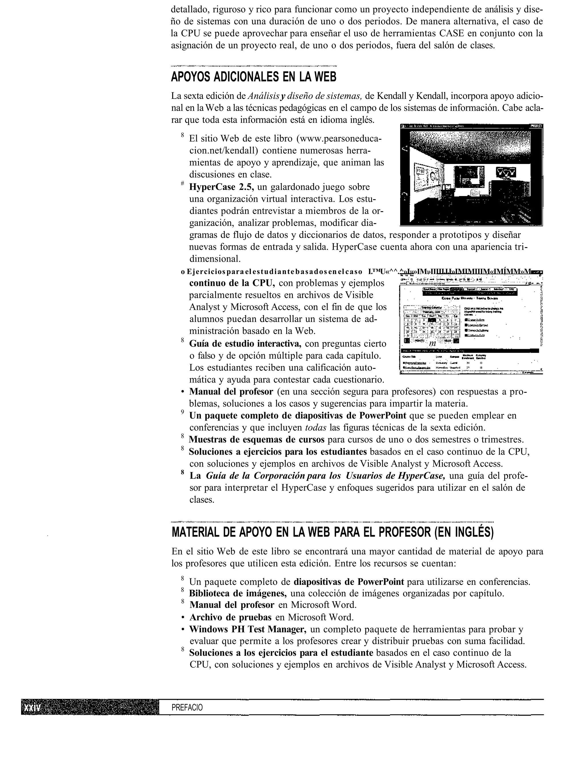 detallado, riguroso y rico para funcionar como un proyecto independiente de análisis y dise-
ño de sistemas con una duración de uno o dos periodos. De manera alternativa, el caso de
la CPU se puede aprovechar para enseñar el uso de herramientas CASE en conjunto con la
asignación de un proyecto real, de uno o dos periodos, fuera del salón de clases.


APOYOS ADICIONALES EN LA WEB
La sexta edición de Análisis y diseño de sistemas, de Kendall y Kendall, incorpora apoyo adicio-
nal en la Web a las técnicas pedagógicas en el campo de los sistemas de información. Cabe acla-
rar que toda esta información está en idioma inglés.
  8
      El sitio Web de este libro (www.pearsoneduca-
      cion.net/kendall) contiene numerosas herra-
      mientas de apoyo y aprendizaje, que animan las
      discusiones en clase.
  #
      HyperCase 2.5, un galardonado juego sobre
      una organización virtual interactiva. Los estu-
      diantes podrán entrevistar a miembros de la or-
      ganización, analizar problemas, modificar dia-
      gramas de flujo de datos y diccionarios de datos, responder a prototipos y diseñar
      nuevas formas de entrada y salida. HyperCase cuenta ahora con una apariencia tri-
      dimensional.
  o Ejercicios para el estudiante b a s a d o s en el caso I.™U«^^.^»I»»IM»IIIIIJJ»IMIMIIIM«IMÍMM»M
    continuo de la CPU, con problemas y ejemplos
    parcialmente resueltos en archivos de Visible
    Analyst y Microsoft Access, con el fin de que los
    alumnos puedan desarrollar un sistema de ad-
    ministración basado en la Web.
  8
    Guía de estudio interactiva, con preguntas cierto            m
    o falso y de opción múltiple para cada capítulo.
    Los estudiantes reciben una calificación auto-
    mática y ayuda para contestar cada cuestionario.
  • Manual del profesor (en una sección segura para profesores) con respuestas a pro-
    blemas, soluciones a los casos y sugerencias para impartir la materia.
  9
    Un paquete completo de diapositivas de PowerPoint que se pueden emplear en
    conferencias y que incluyen todas las figuras técnicas de la sexta edición.
  8
    Muestras de esquemas de cursos para cursos de uno o dos semestres o trimestres.
  8
    Soluciones a ejercicios para los estudiantes basados en el caso continuo de la CPU,
    con soluciones y ejemplos en archivos de Visible Analyst y Microsoft Access.
  8
    La Guía de la Corporación para los Usuarios de HyperCase, una guía del profe-
    sor para interpretar el HyperCase y enfoques sugeridos para utilizar en el salón de
    clases.


MATERIAL DE APOYO EN LA WEB PARA EL PROFESOR (EN INGLÉS)
En el sitio Web de este libro se encontrará una mayor cantidad de material de apoyo para
los profesores que utilicen esta edición. Entre los recursos se cuentan:
  8
    Un paquete completo de diapositivas de PowerPoint para utilizarse en conferencias.
  8
    Biblioteca de imágenes, una colección de imágenes organizadas por capítulo.
  8
    Manual del profesor en Microsoft Word.
  • Archivo de pruebas en Microsoft Word.
  • Windows PH Test Manager, un completo paquete de herramientas para probar y
    evaluar que permite a los profesores crear y distribuir pruebas con suma facilidad.
  8
    Soluciones a los ejercicios para el estudiante basados en el caso continuo de la
    CPU, con soluciones y ejemplos en archivos de Visible Analyst y Microsoft Access.



PREFACIO
 