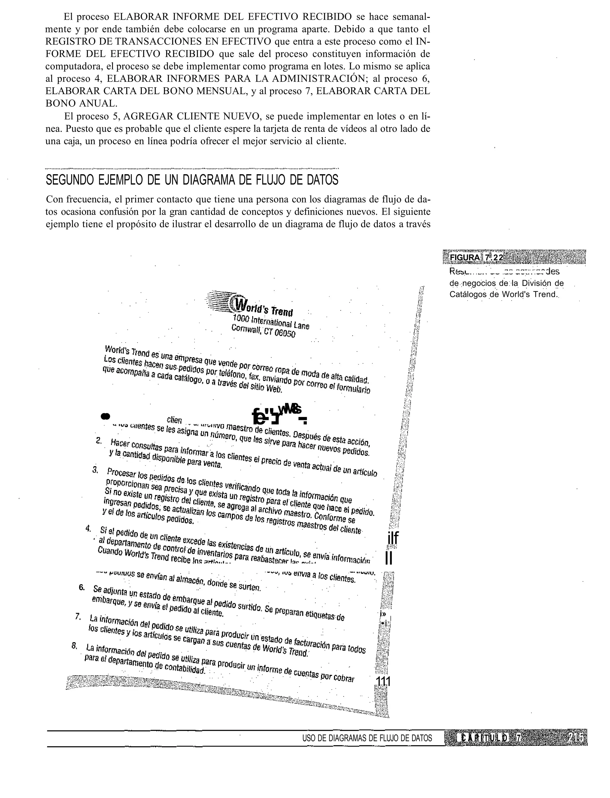 El proceso ELABORAR INFORME DEL EFECTIVO RECIBIDO se hace semanal-
mente y por ende también debe colocarse en un programa aparte. Debido a que tanto el
REGISTRO DE TRANSACCIONES EN EFECTIVO que entra a este proceso como el IN-
FORME DEL EFECTIVO RECIBIDO que sale del proceso constituyen información de
computadora, el proceso se debe implementar como programa en lotes. Lo mismo se aplica
al proceso 4, ELABORAR INFORMES PARA LA ADMINISTRACIÓN; al proceso 6,
ELABORAR CARTA DEL BONO MENSUAL, y al proceso 7, ELABORAR CARTA DEL
BONO ANUAL.
     El proceso 5, AGREGAR CLIENTE NUEVO, se puede implementar en lotes o en lí-
nea. Puesto que es probable que el cliente espere la tarjeta de renta de vídeos al otro lado de
una caja, un proceso en línea podría ofrecer el mejor servicio al cliente.


SEGUNDO EJEMPLO DE UN DIAGRAMA DE FLUJO DE DATOS
Con frecuencia, el primer contacto que tiene una persona con los diagramas de flujo de da-
tos ocasiona confusión por la gran cantidad de conceptos y definiciones nuevos. El siguiente
ejemplo tiene el propósito de ilustrar el desarrollo de un diagrama de flujo de datos a través


                                                                                                    FIGURA 7.22


                                                                                                    de negocios de la División de
                                                                                                    Catálogos de World's Trend.




             •
             •                                    f -:r Ms-
                                                  e":w 8-.




                                                                                        ilf
                                                                                    II
        6.


                                                                                   i»
                                                                                   •i




                                                                                 111



                                                               USO DE DIAGRAMAS DE FLUJO DE DATOS      CAPITULO      7
 