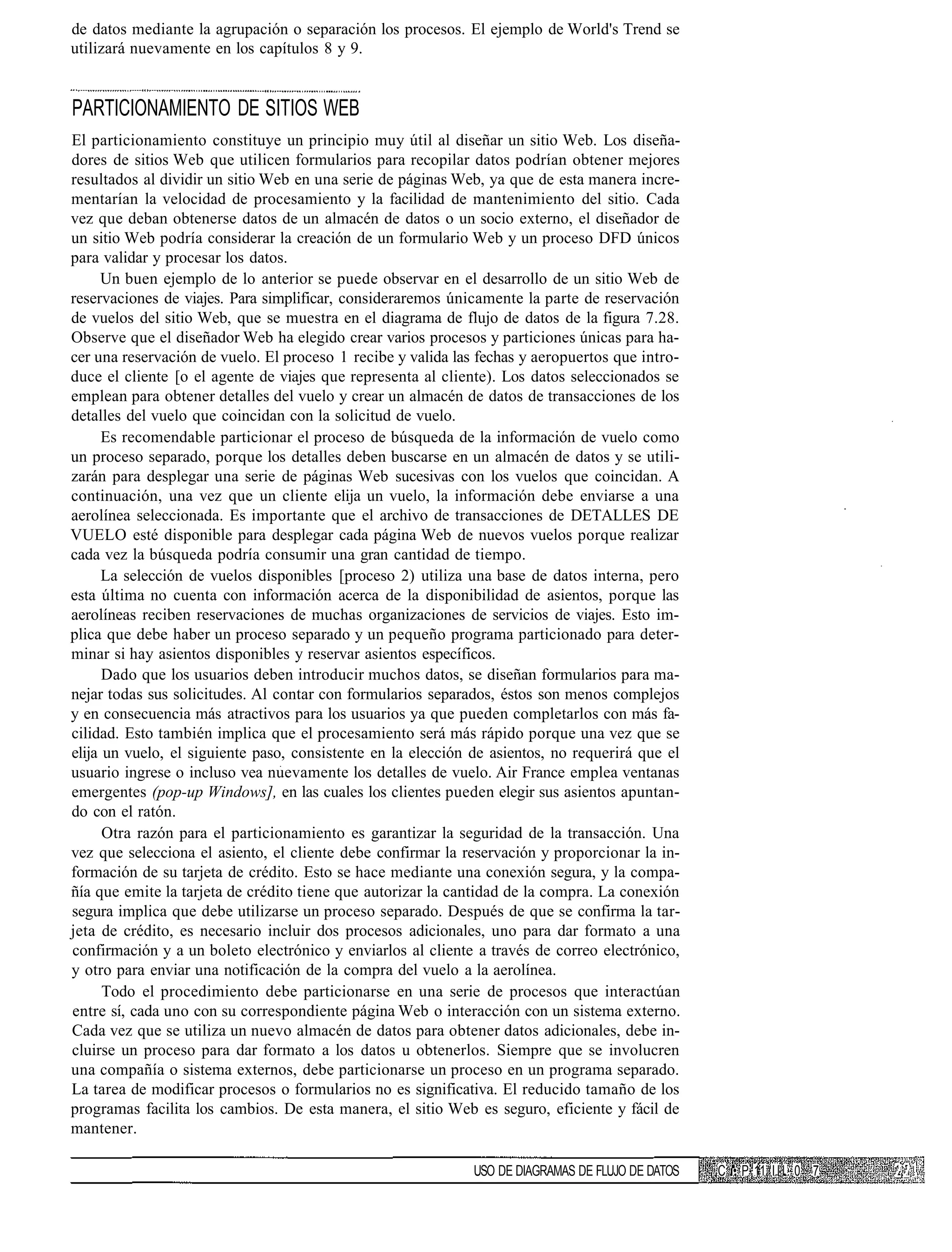 de datos mediante la agrupación o separación los procesos. El ejemplo de World's Trend se
utilizará nuevamente en los capítulos 8 y 9.


PARTICIONAMIENTO DE SITIOS WEB
El particionamiento constituye un principio muy útil al diseñar un sitio Web. Los diseña-
dores de sitios Web que utilicen formularios para recopilar datos podrían obtener mejores
resultados al dividir un sitio Web en una serie de páginas Web, ya que de esta manera incre-
mentarían la velocidad de procesamiento y la facilidad de mantenimiento del sitio. Cada
vez que deban obtenerse datos de un almacén de datos o un socio externo, el diseñador de
un sitio Web podría considerar la creación de un formulario Web y un proceso DFD únicos
para validar y procesar los datos.
     Un buen ejemplo de lo anterior se puede observar en el desarrollo de un sitio Web de
reservaciones de viajes. Para simplificar, consideraremos únicamente la parte de reservación
de vuelos del sitio Web, que se muestra en el diagrama de flujo de datos de la figura 7.28.
Observe que el diseñador Web ha elegido crear varios procesos y particiones únicas para ha-
cer una reservación de vuelo. El proceso 1 recibe y valida las fechas y aeropuertos que intro-
duce el cliente [o el agente de viajes que representa al cliente). Los datos seleccionados se
emplean para obtener detalles del vuelo y crear un almacén de datos de transacciones de los
detalles del vuelo que coincidan con la solicitud de vuelo.
      Es recomendable particionar el proceso de búsqueda de la información de vuelo como
un proceso separado, porque los detalles deben buscarse en un almacén de datos y se utili-
zarán para desplegar una serie de páginas Web sucesivas con los vuelos que coincidan. A
continuación, una vez que un cliente elija un vuelo, la información debe enviarse a una
aerolínea seleccionada. Es importante que el archivo de transacciones de DETALLES DE
VUELO esté disponible para desplegar cada página Web de nuevos vuelos porque realizar
cada vez la búsqueda podría consumir una gran cantidad de tiempo.
      La selección de vuelos disponibles [proceso 2) utiliza una base de datos interna, pero
esta última no cuenta con información acerca de la disponibilidad de asientos, porque las
aerolíneas reciben reservaciones de muchas organizaciones de servicios de viajes. Esto im-
plica que debe haber un proceso separado y un pequeño programa particionado para deter-
minar si hay asientos disponibles y reservar asientos específicos.
      Dado que los usuarios deben introducir muchos datos, se diseñan formularios para ma-
nejar todas sus solicitudes. Al contar con formularios separados, éstos son menos complejos
y en consecuencia más atractivos para los usuarios ya que pueden completarlos con más fa-
cilidad. Esto también implica que el procesamiento será más rápido porque una vez que se
elija un vuelo, el siguiente paso, consistente en la elección de asientos, no requerirá que el
usuario ingrese o incluso vea nuevamente los detalles de vuelo. Air France emplea ventanas
emergentes (pop-up Windows], en las cuales los clientes pueden elegir sus asientos apuntan-
do con el ratón.
      Otra razón para el particionamiento es garantizar la seguridad de la transacción. Una
vez que selecciona el asiento, el cliente debe confirmar la reservación y proporcionar la in-
formación de su tarjeta de crédito. Esto se hace mediante una conexión segura, y la compa-
ñía que emite la tarjeta de crédito tiene que autorizar la cantidad de la compra. La conexión
segura implica que debe utilizarse un proceso separado. Después de que se confirma la tar-
jeta de crédito, es necesario incluir dos procesos adicionales, uno para dar formato a una
confirmación y a un boleto electrónico y enviarlos al cliente a través de correo electrónico,
y otro para enviar una notificación de la compra del vuelo a la aerolínea.
      Todo el procedimiento debe particionarse en una serie de procesos que interactúan
entre sí, cada uno con su correspondiente página Web o interacción con un sistema externo.
Cada vez que se utiliza un nuevo almacén de datos para obtener datos adicionales, debe in-
cluirse un proceso para dar formato a los datos u obtenerlos. Siempre que se involucren
una compañía o sistema externos, debe particionarse un proceso en un programa separado.
La tarea de modificar procesos o formularios no es significativa. El reducido tamaño de los
programas facilita los cambios. De esta manera, el sitio Web es seguro, eficiente y fácil de
mantener.

                                                              USO DE DIAGRAMAS DE FLUJO DE DATOS   C • P 11 I I I . 0 7
 