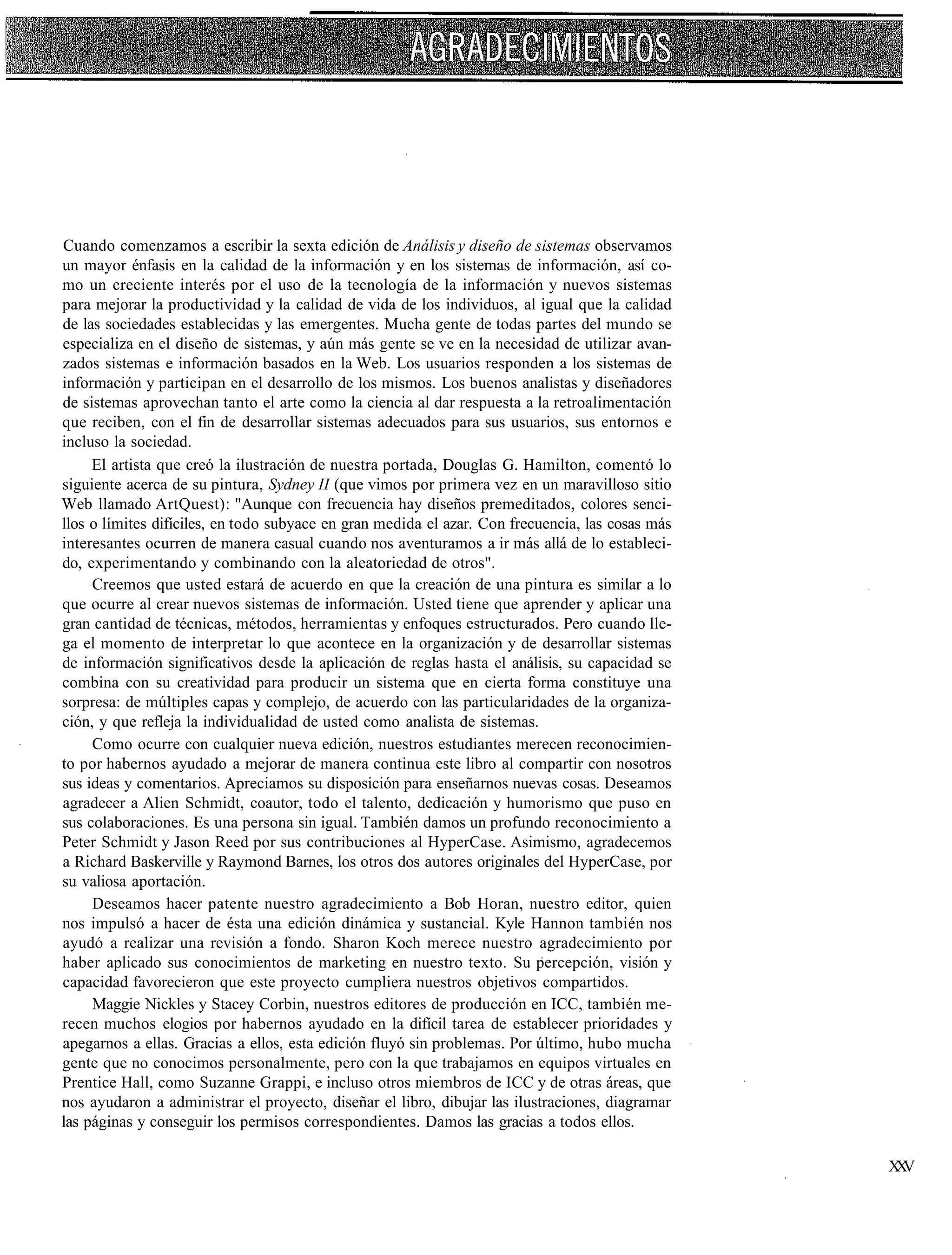 Cuando comenzamos a escribir la sexta edición de Análisis y diseño de sistemas observamos
un mayor énfasis en la calidad de la información y en los sistemas de información, así co-
mo un creciente interés por el uso de la tecnología de la información y nuevos sistemas
para mejorar la productividad y la calidad de vida de los individuos, al igual que la calidad
de las sociedades establecidas y las emergentes. Mucha gente de todas partes del mundo se
especializa en el diseño de sistemas, y aún más gente se ve en la necesidad de utilizar avan-
zados sistemas e información basados en la Web. Los usuarios responden a los sistemas de
información y participan en el desarrollo de los mismos. Los buenos analistas y diseñadores
de sistemas aprovechan tanto el arte como la ciencia al dar respuesta a la retroalimentación
que reciben, con el fin de desarrollar sistemas adecuados para sus usuarios, sus entornos e
incluso la sociedad.
     El artista que creó la ilustración de nuestra portada, Douglas G. Hamilton, comentó lo
siguiente acerca de su pintura, Sydney II (que vimos por primera vez en un maravilloso sitio
Web llamado ArtQuest): "Aunque con frecuencia hay diseños premeditados, colores senci-
llos o límites difíciles, en todo subyace en gran medida el azar. Con frecuencia, las cosas más
interesantes ocurren de manera casual cuando nos aventuramos a ir más allá de lo estableci-
do, experimentando y combinando con la aleatoriedad de otros".
     Creemos que usted estará de acuerdo en que la creación de una pintura es similar a lo
que ocurre al crear nuevos sistemas de información. Usted tiene que aprender y aplicar una
gran cantidad de técnicas, métodos, herramientas y enfoques estructurados. Pero cuando lle-
ga el momento de interpretar lo que acontece en la organización y de desarrollar sistemas
de información significativos desde la aplicación de reglas hasta el análisis, su capacidad se
combina con su creatividad para producir un sistema que en cierta forma constituye una
sorpresa: de múltiples capas y complejo, de acuerdo con las particularidades de la organiza-
ción, y que refleja la individualidad de usted como analista de sistemas.
     Como ocurre con cualquier nueva edición, nuestros estudiantes merecen reconocimien-
to por habernos ayudado a mejorar de manera continua este libro al compartir con nosotros
sus ideas y comentarios. Apreciamos su disposición para enseñarnos nuevas cosas. Deseamos
agradecer a Alien Schmidt, coautor, todo el talento, dedicación y humorismo que puso en
sus colaboraciones. Es una persona sin igual. También damos un profundo reconocimiento a
Peter Schmidt y Jason Reed por sus contribuciones al HyperCase. Asimismo, agradecemos
a Richard Baskerville y Raymond Barnes, los otros dos autores originales del HyperCase, por
su valiosa aportación.
     Deseamos hacer patente nuestro agradecimiento a Bob Horan, nuestro editor, quien
nos impulsó a hacer de ésta una edición dinámica y sustancial. Kyle Hannon también nos
ayudó a realizar una revisión a fondo. Sharon Koch merece nuestro agradecimiento por
haber aplicado sus conocimientos de marketing en nuestro texto. Su percepción, visión y
capacidad favorecieron que este proyecto cumpliera nuestros objetivos compartidos.
     Maggie Nickles y Stacey Corbin, nuestros editores de producción en ICC, también me-
recen muchos elogios por habernos ayudado en la difícil tarea de establecer prioridades y
apegarnos a ellas. Gracias a ellos, esta edición fluyó sin problemas. Por último, hubo mucha
gente que no conocimos personalmente, pero con la que trabajamos en equipos virtuales en
Prentice Hall, como Suzanne Grappi, e incluso otros miembros de ICC y de otras áreas, que
nos ayudaron a administrar el proyecto, diseñar el libro, dibujar las ilustraciones, diagramar
las páginas y conseguir los permisos correspondientes. Damos las gracias a todos ellos.

                                                                                                  XV
                                                                                                   X
 