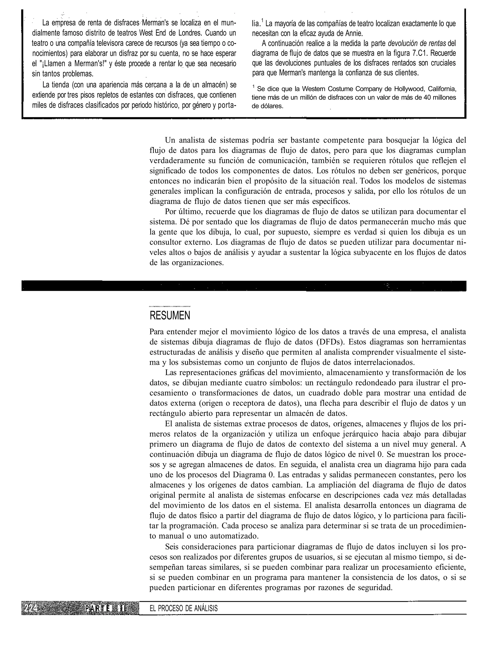 La empresa de renta de disfraces Merman's se localiza en el mun-         lia. 1 La mayoría de las compañías de teatro localizan exactamente lo que
dialmente famoso distrito de teatros West End de Londres. Cuando un          necesitan con la eficaz ayuda de Annie.
teatro o una compañía televisora carece de recursos (ya sea tiempo o co-          A continuación realice a la medida la parte devolución de rentas del
nocimientos) para elaborar un disfraz por su cuenta, no se hace esperar      diagrama de flujo de datos que se muestra en la figura 7.C1. Recuerde
el "¡Llamen a Merman's!" y éste procede a rentar lo que sea necesario        que las devoluciones puntuales de los disfraces rentados son cruciales
sin tantos problemas.                                                        para que Merman's mantenga la confianza de sus clientes.
    La tienda (con una apariencia más cercana a la de un almacén) se         1
                                                                                Se dice que la Western Costume Company de Hollywood, California,
extiende por tres pisos repletos de estantes con disfraces, que contienen    tiene más de un millón de disfraces con un valor de más de 40 millones
miles de disfraces clasificados por periodo histórico, por género y porta-   de dólares.




                                               Un analista de sistemas podría ser bastante competente para bosquejar la lógica del
                                          flujo de datos para los diagramas de flujo de datos, pero para que los diagramas cumplan
                                          verdaderamente su función de comunicación, también se requieren rótulos que reflejen el
                                          significado de todos los componentes de datos. Los rótulos no deben ser genéricos, porque
                                          entonces no indicarán bien el propósito de la situación real. Todos los modelos de sistemas
                                          generales implican la configuración de entrada, procesos y salida, por ello los rótulos de un
                                          diagrama de flujo de datos tienen que ser más específicos.
                                               Por último, recuerde que los diagramas de flujo de datos se utilizan para documentar el
                                          sistema. Dé por sentado que los diagramas de flujo de datos permanecerán mucho más que
                                          la gente que los dibuja, lo cual, por supuesto, siempre es verdad si quien los dibuja es un
                                          consultor externo. Los diagramas de flujo de datos se pueden utilizar para documentar ni-
                                          veles altos o bajos de análisis y ayudar a sustentar la lógica subyacente en los flujos de datos
                                          de las organizaciones.




                                          RESUMEN
                                          Para entender mejor el movimiento lógico de los datos a través de una empresa, el analista
                                          de sistemas dibuja diagramas de flujo de datos (DFDs). Estos diagramas son herramientas
                                          estructuradas de análisis y diseño que permiten al analista comprender visualmente el siste-
                                          ma y los subsistemas como un conjunto de flujos de datos interrelacionados.
                                                Las representaciones gráficas del movimiento, almacenamiento y transformación de los
                                          datos, se dibujan mediante cuatro símbolos: un rectángulo redondeado para ilustrar el pro-
                                          cesamiento o transformaciones de datos, un cuadrado doble para mostrar una entidad de
                                          datos externa (origen o receptora de datos), una flecha para describir el flujo de datos y un
                                          rectángulo abierto para representar un almacén de datos.
                                                El analista de sistemas extrae procesos de datos, orígenes, almacenes y flujos de los pri-
                                          meros relatos de la organización y utiliza un enfoque jerárquico hacia abajo para dibujar
                                          primero un diagrama de flujo de datos de contexto del sistema a un nivel muy general. A
                                          continuación dibuja un diagrama de flujo de datos lógico de nivel 0. Se muestran los proce-
                                          sos y se agregan almacenes de datos. En seguida, el analista crea un diagrama hijo para cada
                                          uno de los procesos del Diagrama 0. Las entradas y salidas permanecen constantes, pero los
                                          almacenes y los orígenes de datos cambian. La ampliación del diagrama de flujo de datos
                                          original permite al analista de sistemas enfocarse en descripciones cada vez más detalladas
                                          del movimiento de los datos en el sistema. El analista desarrolla entonces un diagrama de
                                          flujo de datos físico a partir del diagrama de flujo de datos lógico, y lo particiona para facili-
                                          tar la programación. Cada proceso se analiza para determinar si se trata de un procedimien-
                                          to manual o uno automatizado.
                                                Seis consideraciones para particionar diagramas de flujo de datos incluyen si los pro-
                                          cesos son realizados por diferentes grupos de usuarios, si se ejecutan al mismo tiempo, si de-
                                          sempeñan tareas similares, si se pueden combinar para realizar un procesamiento eficiente,
                                          si se pueden combinar en un programa para mantener la consistencia de los datos, o si se
                                          pueden particionar en diferentes programas por razones de seguridad.

                   PARTE        III       EL PROCESO DE ANÁLISIS
 