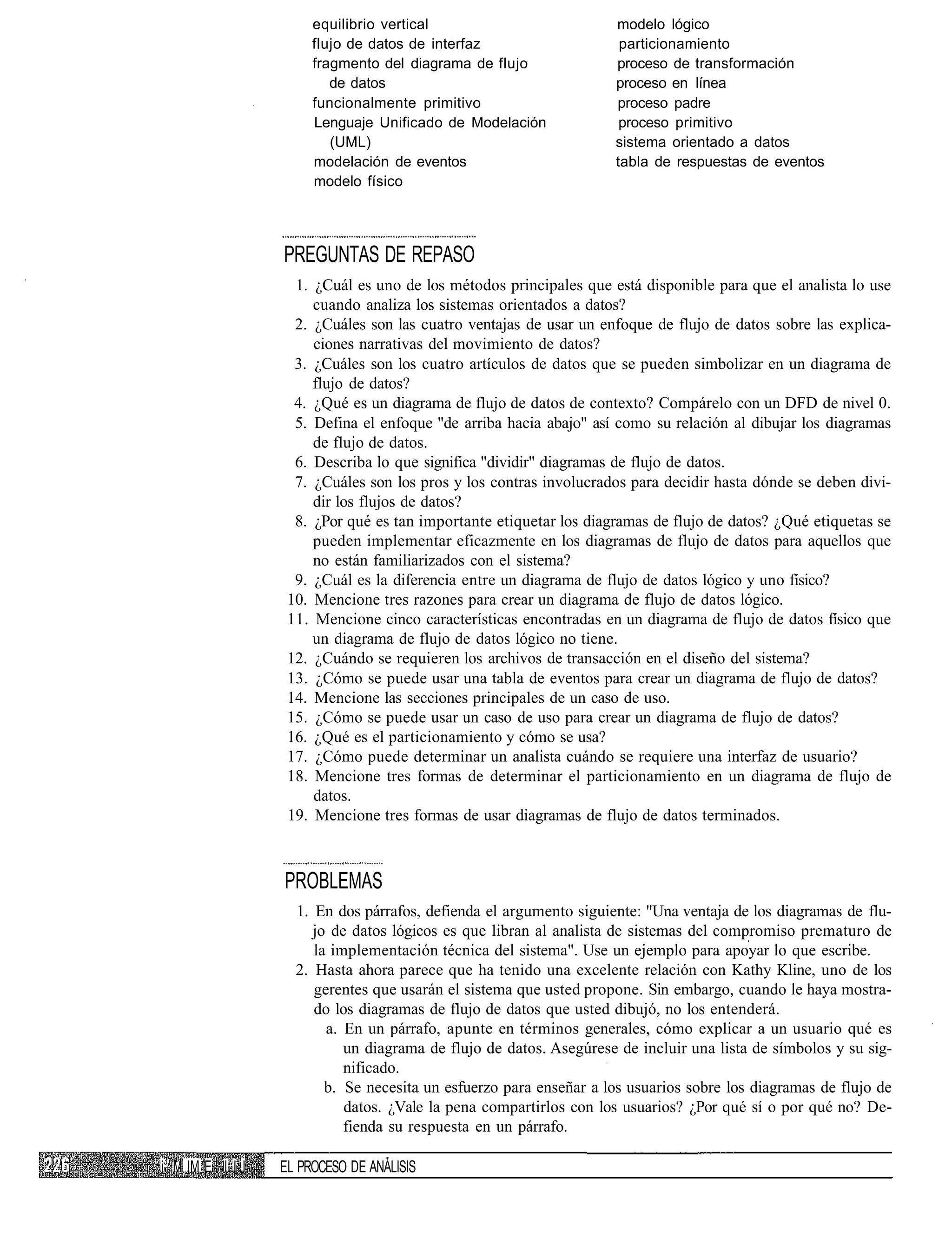 equilibrio vertical                          modelo lógico
                       flujo de datos de interfaz                    particionamiento
                       fragmento del diagrama de flujo              proceso de transformación
                          de datos                                  proceso en línea
                       funcionalmente primitivo                     proceso padre
                       Lenguaje Unificado de Modelación              proceso primitivo
                          (UML)                                     sistema orientado a datos
                       modelación de eventos                        tabla de respuestas de eventos
                       modelo físico




                  PREGUNTAS DE REPASO
                    1. ¿Cuál es uno de los métodos principales que está disponible para que el analista lo use
                       cuando analiza los sistemas orientados a datos?
                    2. ¿Cuáles son las cuatro ventajas de usar un enfoque de flujo de datos sobre las explica-
                       ciones narrativas del movimiento de datos?
                    3. ¿Cuáles son los cuatro artículos de datos que se pueden simbolizar en un diagrama de
                       flujo de datos?
                    4. ¿Qué es un diagrama de flujo de datos de contexto? Compárelo con un DFD de nivel 0.
                    5. Defina el enfoque "de arriba hacia abajo" así como su relación al dibujar los diagramas
                       de flujo de datos.
                    6. Describa lo que significa "dividir" diagramas de flujo de datos.
                    7. ¿Cuáles son los pros y los contras involucrados para decidir hasta dónde se deben divi-
                       dir los flujos de datos?
                    8. ¿Por qué es tan importante etiquetar los diagramas de flujo de datos? ¿Qué etiquetas se
                       pueden implementar eficazmente en los diagramas de flujo de datos para aquellos que
                       no están familiarizados con el sistema?
                    9. ¿Cuál es la diferencia entre un diagrama de flujo de datos lógico y uno físico?
                   10. Mencione tres razones para crear un diagrama de flujo de datos lógico.
                   11. Mencione cinco características encontradas en un diagrama de flujo de datos físico que
                       un diagrama de flujo de datos lógico no tiene.
                   12. ¿Cuándo se requieren los archivos de transacción en el diseño del sistema?
                   13. ¿Cómo se puede usar una tabla de eventos para crear un diagrama de flujo de datos?
                   14. Mencione las secciones principales de un caso de uso.
                   15. ¿Cómo se puede usar un caso de uso para crear un diagrama de flujo de datos?
                   16. ¿Qué es el particionamiento y cómo se usa?
                   17. ¿Cómo puede determinar un analista cuándo se requiere una interfaz de usuario?
                   18. Mencione tres formas de determinar el particionamiento en un diagrama de flujo de
                       datos.
                   19. Mencione tres formas de usar diagramas de flujo de datos terminados.



                  PROBLEMAS
                    1. En dos párrafos, defienda el argumento siguiente: "Una ventaja de los diagramas de flu-
                       jo de datos lógicos es que libran al analista de sistemas del compromiso prematuro de
                       la implementación técnica del sistema". Use un ejemplo para apoyar lo que escribe.
                    2. Hasta ahora parece que ha tenido una excelente relación con Kathy Kline, uno de los
                       gerentes que usarán el sistema que usted propone. Sin embargo, cuando le haya mostra-
                       do los diagramas de flujo de datos que usted dibujó, no los entenderá.
                         a. En un párrafo, apunte en términos generales, cómo explicar a un usuario qué es
                            un diagrama de flujo de datos. Asegúrese de incluir una lista de símbolos y su sig-
                            nificado.
                         b. Se necesita un esfuerzo para enseñar a los usuarios sobre los diagramas de flujo de
                            datos. ¿Vale la pena compartirlos con los usuarios? ¿Por qué sí o por qué no? De-
                            fienda su respuesta en un párrafo.

i3 M IM E I I I   EL PROCESO DE ANÁLISIS
 