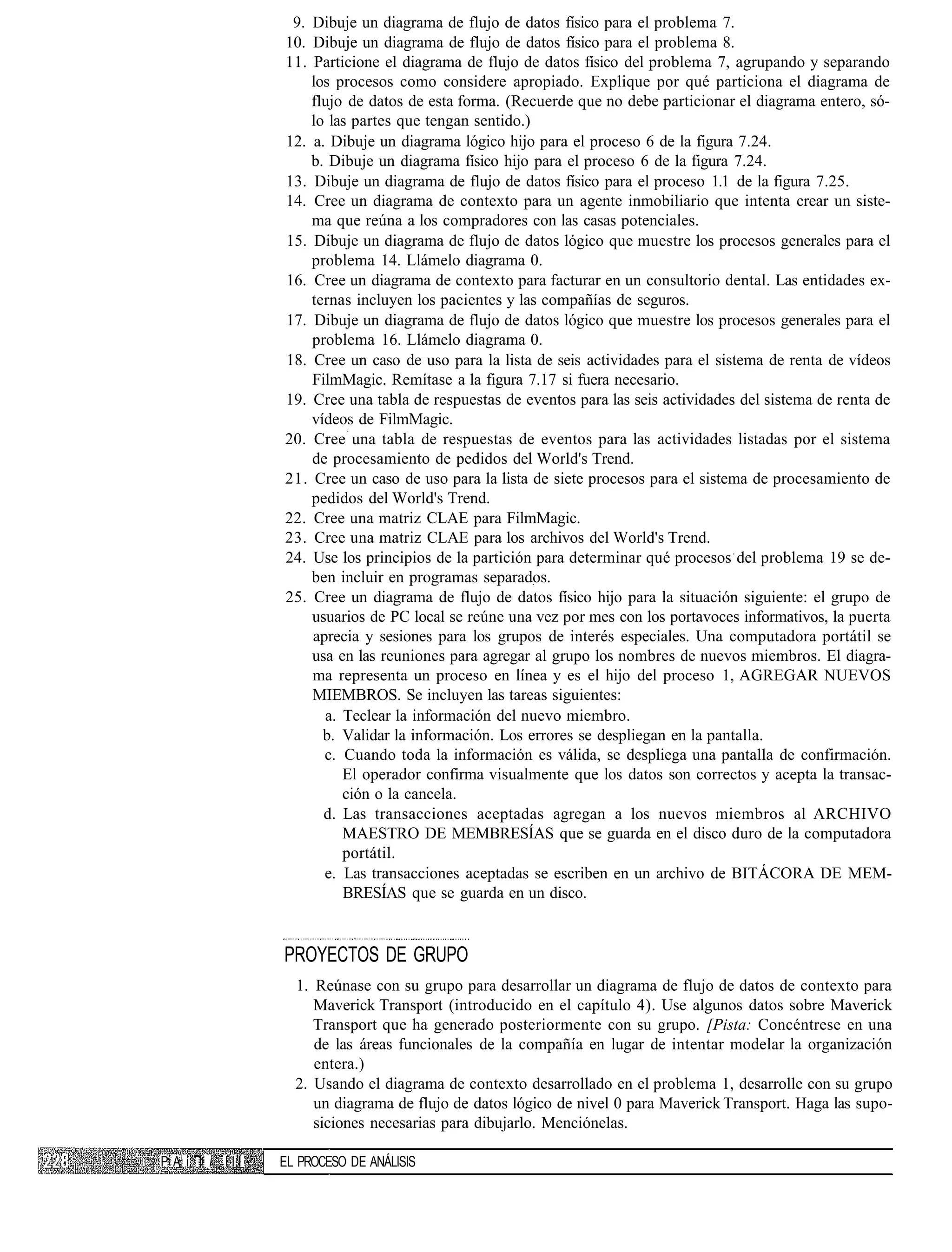 9. Dibuje un diagrama de flujo de datos físico para el problema 7.
                   10. Dibuje un diagrama de flujo de datos físico para el problema 8.
                   11. Particione el diagrama de flujo de datos físico del problema 7, agrupando y separando
                       los procesos como considere apropiado. Explique por qué particiona el diagrama de
                       flujo de datos de esta forma. (Recuerde que no debe particionar el diagrama entero, só-
                       lo las partes que tengan sentido.)
                   12. a. Dibuje un diagrama lógico hijo para el proceso 6 de la figura 7.24.
                       b. Dibuje un diagrama físico hijo para el proceso 6 de la figura 7.24.
                   13. Dibuje un diagrama de flujo de datos físico para el proceso 1.1 de la figura 7.25.
                   14. Cree un diagrama de contexto para un agente inmobiliario que intenta crear un siste-
                       ma que reúna a los compradores con las casas potenciales.
                   15. Dibuje un diagrama de flujo de datos lógico que muestre los procesos generales para el
                       problema 14. Llámelo diagrama 0.
                   16. Cree un diagrama de contexto para facturar en un consultorio dental. Las entidades ex-
                       ternas incluyen los pacientes y las compañías de seguros.
                   17. Dibuje un diagrama de flujo de datos lógico que muestre los procesos generales para el
                       problema 16. Llámelo diagrama 0.
                   18. Cree un caso de uso para la lista de seis actividades para el sistema de renta de vídeos
                       FilmMagic. Remítase a la figura 7.17 si fuera necesario.
                   19. Cree una tabla de respuestas de eventos para las seis actividades del sistema de renta de
                       vídeos de FilmMagic.
                   20. Cree una tabla de respuestas de eventos para las actividades listadas por el sistema
                       de procesamiento de pedidos del World's Trend.
                   21. Cree un caso de uso para la lista de siete procesos para el sistema de procesamiento de
                       pedidos del World's Trend.
                   22. Cree una matriz CLAE para FilmMagic.
                   23. Cree una matriz CLAE para los archivos del World's Trend.
                   24. Use los principios de la partición para determinar qué procesos del problema 19 se de-
                       ben incluir en programas separados.
                   25. Cree un diagrama de flujo de datos físico hijo para la situación siguiente: el grupo de
                       usuarios de PC local se reúne una vez por mes con los portavoces informativos, la puerta
                       aprecia y sesiones para los grupos de interés especiales. Una computadora portátil se
                       usa en las reuniones para agregar al grupo los nombres de nuevos miembros. El diagra-
                       ma representa un proceso en línea y es el hijo del proceso 1, AGREGAR NUEVOS
                       MIEMBROS. Se incluyen las tareas siguientes:
                         a. Teclear la información del nuevo miembro.
                         b. Validar la información. Los errores se despliegan en la pantalla.
                         c. Cuando toda la información es válida, se despliega una pantalla de confirmación.
                            El operador confirma visualmente que los datos son correctos y acepta la transac-
                            ción o la cancela.
                         d. Las transacciones aceptadas agregan a los nuevos miembros al ARCHIVO
                            MAESTRO DE MEMBRESÍAS que se guarda en el disco duro de la computadora
                            portátil.
                         e. Las transacciones aceptadas se escriben en un archivo de BITÁCORA DE MEM-
                            BRESÍAS que se guarda en un disco.


                   PROYECTOS DE GRUPO
                     1. Reúnase con su grupo para desarrollar un diagrama de flujo de datos de contexto para
                        Maverick Transport (introducido en el capítulo 4). Use algunos datos sobre Maverick
                        Transport que ha generado posteriormente con su grupo. [Pista: Concéntrese en una
                        de las áreas funcionales de la compañía en lugar de intentar modelar la organización
                        entera.)
                     2. Usando el diagrama de contexto desarrollado en el problema 1, desarrolle con su grupo
                        un diagrama de flujo de datos lógico de nivel 0 para Maverick Transport. Haga las supo-
                        siciones necesarias para dibujarlo. Menciónelas.

P A í; I i I I I   EL PROCESO DE ANÁLISIS
 