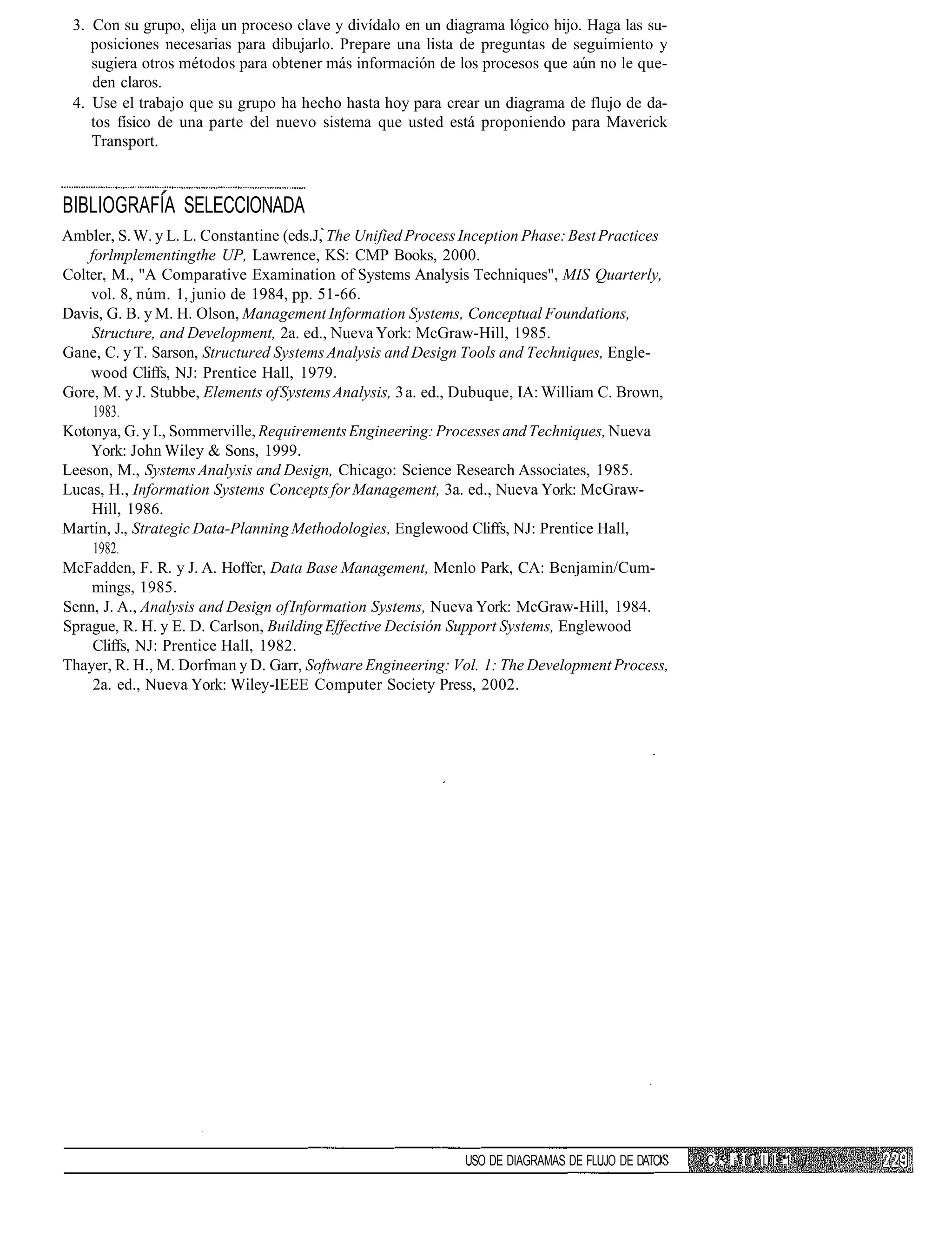 3. Con su grupo, elija un proceso clave y divídalo en un diagrama lógico hijo. Haga las su-
    posiciones necesarias para dibujarlo. Prepare una lista de preguntas de seguimiento y
    sugiera otros métodos para obtener más información de los procesos que aún no le que-
    den claros.
 4. Use el trabajo que su grupo ha hecho hasta hoy para crear un diagrama de flujo de da-
    tos físico de una parte del nuevo sistema que usted está proponiendo para Maverick
    Transport.



BIBLIOGRAFÍA SELECCIONADA
Ambler, S. W. y L. L. Constantine (eds.J, The Unified Process Inception Phase: Best Practices
    forlmplementingthe UP, Lawrence, KS: CMP Books, 2000.
Colter, M., "A Comparative Examination of Systems Analysis Techniques", MIS Quarterly,
    vol. 8, núm. 1, junio de 1984, pp. 51-66.
Davis, G. B. y M. H. Olson, Management Information Systems, Conceptual Foundations,
    Structure, and Development, 2a. ed., Nueva York: McGraw-Hill, 1985.
Gane, C. y T. Sarson, Structured Systems Analysis and Design Tools and Techniques, Engle-
    wood Cliffs, NJ: Prentice Hall, 1979.
Gore, M. y J. Stubbe, Elements of Systems Analysis, 3 a. ed., Dubuque, IA: William C. Brown,
     1983.
Kotonya, G. y I., Sommerville, Requirements Engineering: Processes and Techniques, Nueva
    York: John Wiley & Sons, 1999.
Leeson, M., Systems Analysis and Design, Chicago: Science Research Associates, 1985.
Lucas, H., Information Systems Concepts for Management, 3a. ed., Nueva York: McGraw-
    Hill, 1986.
Martin, J., Strategic Data-Planning Methodologies, Englewood Cliffs, NJ: Prentice Hall,
     1982.
McFadden, F. R. y J. A. Hoffer, Data Base Management, Menlo Park, CA: Benjamin/Cum-
    mings, 1985.
Senn, J. A., Analysis and Design of Information Systems, Nueva York: McGraw-Hill, 1984.
Sprague, R. H. y E. D. Carlson, Building Effective Decisión Support Systems, Englewood
     Cliffs, NJ: Prentice Hall, 1982.
Thayer, R. H., M. Dorfman y D. Garr, Software Engineering: Vol. 1: The Development Process,
     2a. ed., Nueva York: Wiley-IEEE Computer Society Press, 2002.




                                                             USO DE DIAGRAMAS DE FLUJO DE DATC   C ,< ¡' I i I I I .1
 