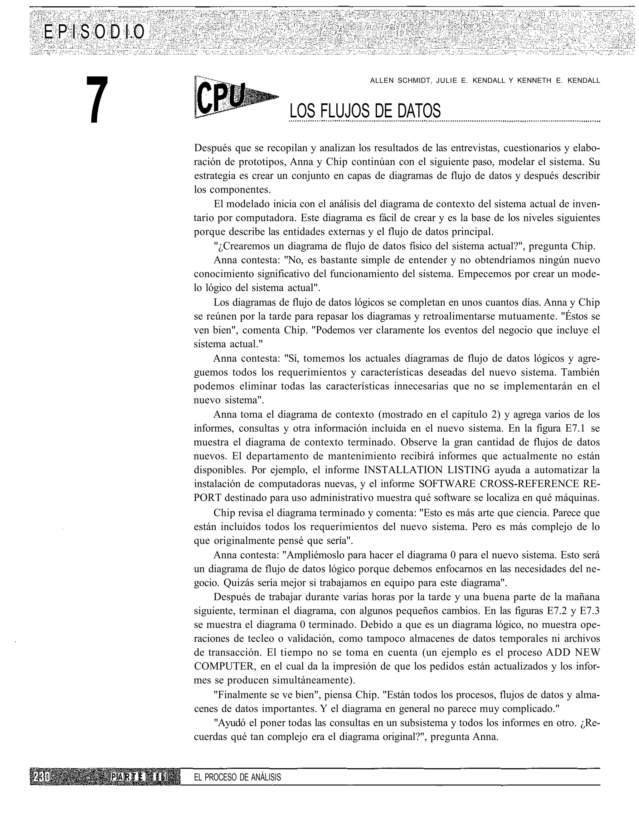 EPISODIO



   7
                                                             ALLEN SCHMIDT, JULIE E. KENDALL Y KENNETH E. KENDALL



                                              LOS FLUJOS DE DATOS
                     Después que se recopilan y analizan los resultados de las entrevistas, cuestionarios y elabo-
                     ración de prototipos, Anna y Chip continúan con el siguiente paso, modelar el sistema. Su
                     estrategia es crear un conjunto en capas de diagramas de flujo de datos y después describir
                     los componentes.
                          El modelado inicia con el análisis del diagrama de contexto del sistema actual de inven-
                     tario por computadora. Este diagrama es fácil de crear y es la base de los niveles siguientes
                     porque describe las entidades externas y el flujo de datos principal.
                          "¿Crearemos un diagrama de flujo de datos físico del sistema actual?", pregunta Chip.
                          Anna contesta: "No, es bastante simple de entender y no obtendríamos ningún nuevo
                     conocimiento significativo del funcionamiento del sistema. Empecemos por crear un mode-
                     lo lógico del sistema actual".
                          Los diagramas de flujo de datos lógicos se completan en unos cuantos días. Anna y Chip
                     se reúnen por la tarde para repasar los diagramas y retroalimentarse mutuamente. "Éstos se
                     ven bien", comenta Chip. "Podemos ver claramente los eventos del negocio que incluye el
                     sistema actual."
                          Anna contesta: "Sí, tomemos los actuales diagramas de flujo de datos lógicos y agre-
                     guemos todos los requerimientos y características deseadas del nuevo sistema. También
                     podemos eliminar todas las características innecesarias que no se implementarán en el
                     nuevo sistema".
                          Anna toma el diagrama de contexto (mostrado en el capítulo 2) y agrega varios de los
                     informes, consultas y otra información incluida en el nuevo sistema. En la figura E7.1 se
                     muestra el diagrama de contexto terminado. Observe la gran cantidad de flujos de datos
                     nuevos. El departamento de mantenimiento recibirá informes que actualmente no están
                     disponibles. Por ejemplo, el informe INSTALLATION LISTING ayuda a automatizar la
                     instalación de computadoras nuevas, y el informe SOFTWARE CROSS-REFERENCE RE-
                     PORT destinado para uso administrativo muestra qué software se localiza en qué máquinas.
                          Chip revisa el diagrama terminado y comenta: "Esto es más arte que ciencia. Parece que
                     están incluidos todos los requerimientos del nuevo sistema. Pero es más complejo de lo
                     que originalmente pensé que sería".
                          Anna contesta: "Ampliémoslo para hacer el diagrama 0 para el nuevo sistema. Esto será
                     un diagrama de flujo de datos lógico porque debemos enfocarnos en las necesidades del ne-
                     gocio. Quizás sería mejor si trabajamos en equipo para este diagrama".
                          Después de trabajar durante varias horas por la tarde y una buena parte de la mañana
                     siguiente, terminan el diagrama, con algunos pequeños cambios. En las figuras E7.2 y E7.3
                     se muestra el diagrama 0 terminado. Debido a que es un diagrama lógico, no muestra ope-
                     raciones de tecleo o validación, como tampoco almacenes de datos temporales ni archivos
                     de transacción. El tiempo no se toma en cuenta (un ejemplo es el proceso ADD NEW
                     COMPUTER, en el cual da la impresión de que los pedidos están actualizados y los infor-
                     mes se producen simultáneamente).
                          "Finalmente se ve bien", piensa Chip. "Están todos los procesos, flujos de datos y alma-
                     cenes de datos importantes. Y el diagrama en general no parece muy complicado."
                          "Ayudó el poner todas las consultas en un subsistema y todos los informes en otro. ¿Re-
                     cuerdas qué tan complejo era el diagrama original?", pregunta Anna.


       PARTE   III   EL PROCESO DE ANÁLISIS
 