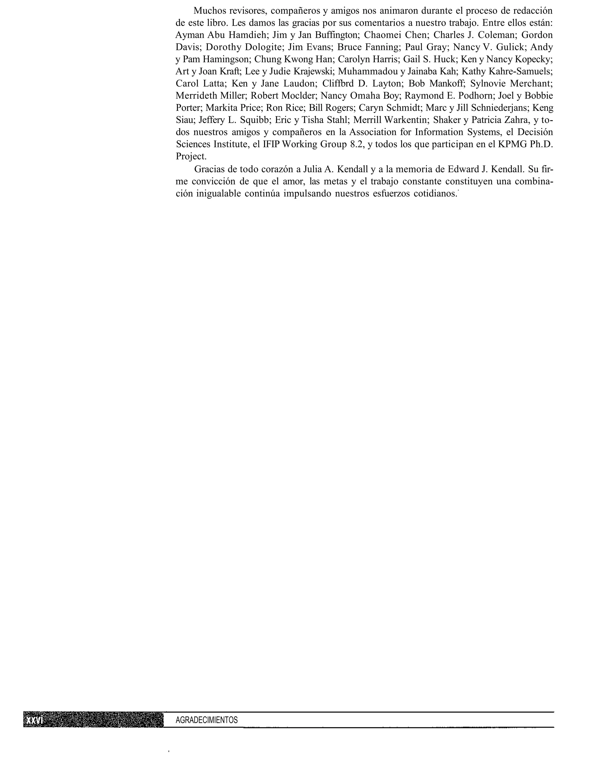 Muchos revisores, compañeros y amigos nos animaron durante el proceso de redacción
de este libro. Les damos las gracias por sus comentarios a nuestro trabajo. Entre ellos están:
Ayman Abu Hamdieh; Jim y Jan Buffington; Chaomei Chen; Charles J. Coleman; Gordon
Davis; Dorothy Dologite; Jim Evans; Bruce Fanning; Paul Gray; Nancy V. Gulick; Andy
y Pam Hamingson; Chung Kwong Han; Carolyn Harris; Gail S. Huck; Ken y Nancy Kopecky;
Art y Joan Kraft; Lee y Judie Krajewski; Muhammadou y Jainaba Kah; Kathy Kahre-Samuels;
Carol Latta; Ken y Jane Laudon; Cliffbrd D. Layton; Bob Mankoff; Sylnovie Merchant;
Merrideth Miller; Robert Moclder; Nancy Omaha Boy; Raymond E. Podhorn; Joel y Bobbie
Porter; Markita Price; Ron Rice; Bill Rogers; Caryn Schmidt; Marc y Jill Schniederjans; Keng
Siau; Jeffery L. Squibb; Eric y Tisha Stahl; Merrill Warkentin; Shaker y Patricia Zahra, y to-
dos nuestros amigos y compañeros en la Association for Information Systems, el Decisión
Sciences Institute, el IFIP Working Group 8.2, y todos los que participan en el KPMG Ph.D.
Project.
     Gracias de todo corazón a Julia A. Kendall y a la memoria de Edward J. Kendall. Su fir-
me convicción de que el amor, las metas y el trabajo constante constituyen una combina-
ción inigualable continúa impulsando nuestros esfuerzos cotidianos.




AGRADECIMIENTOS
 