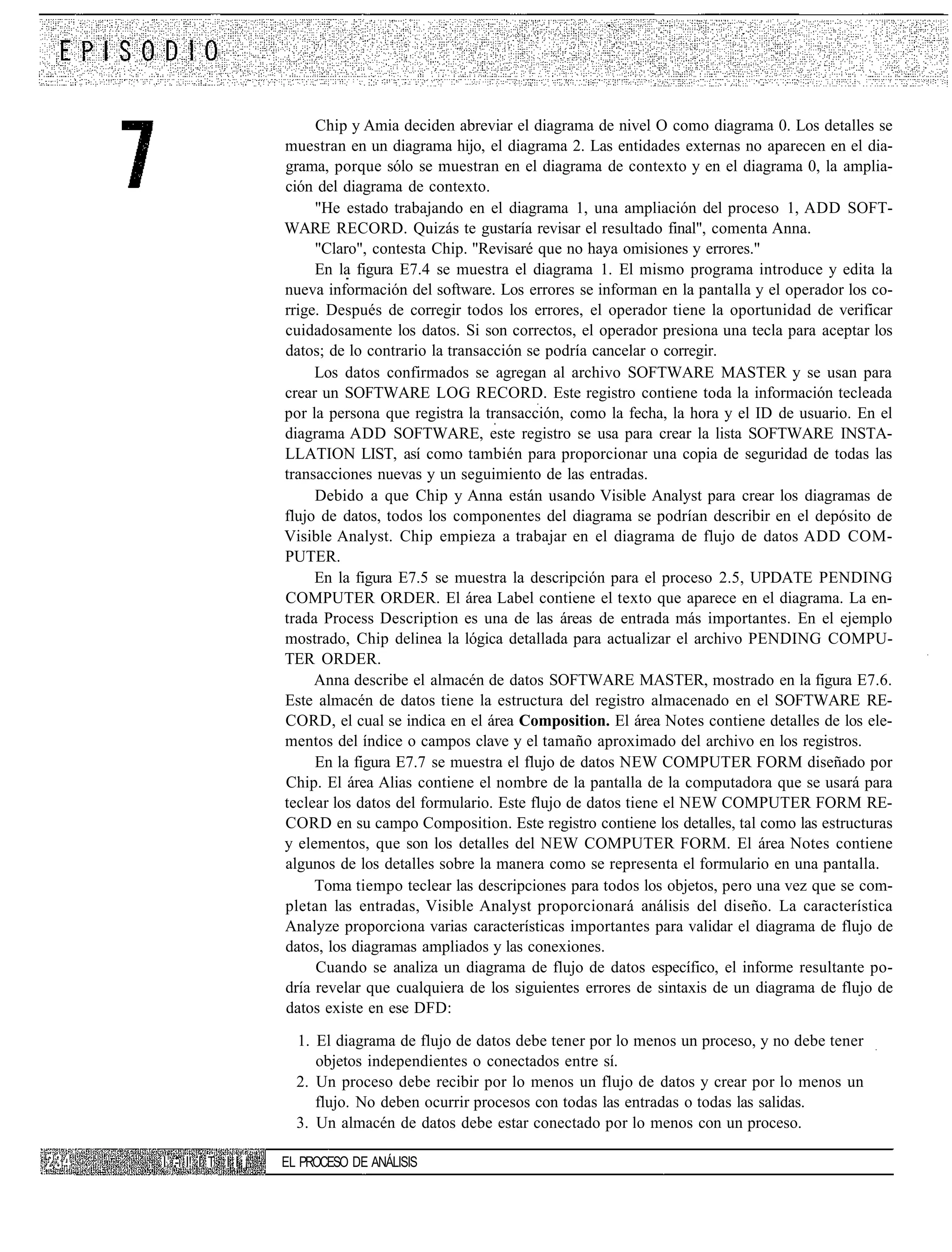 Chip y Amia deciden abreviar el diagrama de nivel O como diagrama 0. Los detalles se
                     muestran en un diagrama hijo, el diagrama 2. Las entidades externas no aparecen en el dia-
                     grama, porque sólo se muestran en el diagrama de contexto y en el diagrama 0, la amplia-
                     ción del diagrama de contexto.
                          "He estado trabajando en el diagrama 1, una ampliación del proceso 1, ADD SOFT-
                     WARE RECORD. Quizás te gustaría revisar el resultado final", comenta Anna.
                          "Claro", contesta Chip. "Revisaré que no haya omisiones y errores."
                          En la figura E7.4 se muestra el diagrama 1. El mismo programa introduce y edita la
                     nueva información del software. Los errores se informan en la pantalla y el operador los co-
                     rrige. Después de corregir todos los errores, el operador tiene la oportunidad de verificar
                     cuidadosamente los datos. Si son correctos, el operador presiona una tecla para aceptar los
                     datos; de lo contrario la transacción se podría cancelar o corregir.
                          Los datos confirmados se agregan al archivo SOFTWARE MASTER y se usan para
                     crear un SOFTWARE LOG RECORD. Este registro contiene toda la información tecleada
                     por la persona que registra la transacción, como la fecha, la hora y el ID de usuario. En el
                     diagrama ADD SOFTWARE, este registro se usa para crear la lista SOFTWARE INSTA-
                     LLATION LIST, así como también para proporcionar una copia de seguridad de todas las
                     transacciones nuevas y un seguimiento de las entradas.
                          Debido a que Chip y Anna están usando Visible Analyst para crear los diagramas de
                     flujo de datos, todos los componentes del diagrama se podrían describir en el depósito de
                     Visible Analyst. Chip empieza a trabajar en el diagrama de flujo de datos ADD COM-
                     PUTER.
                          En la figura E7.5 se muestra la descripción para el proceso 2.5, UPDATE PENDING
                     COMPUTER ORDER. El área Label contiene el texto que aparece en el diagrama. La en-
                     trada Process Description es una de las áreas de entrada más importantes. En el ejemplo
                     mostrado, Chip delinea la lógica detallada para actualizar el archivo PENDING COMPU-
                     TER ORDER.
                          Anna describe el almacén de datos SOFTWARE MASTER, mostrado en la figura E7.6.
                     Este almacén de datos tiene la estructura del registro almacenado en el SOFTWARE RE-
                     CORD, el cual se indica en el área Composition. El área Notes contiene detalles de los ele-
                     mentos del índice o campos clave y el tamaño aproximado del archivo en los registros.
                          En la figura E7.7 se muestra el flujo de datos NEW COMPUTER FORM diseñado por
                     Chip. El área Alias contiene el nombre de la pantalla de la computadora que se usará para
                     teclear los datos del formulario. Este flujo de datos tiene el NEW COMPUTER FORM RE-
                     CORD en su campo Composition. Este registro contiene los detalles, tal como las estructuras
                     y elementos, que son los detalles del NEW COMPUTER FORM. El área Notes contiene
                     algunos de los detalles sobre la manera como se representa el formulario en una pantalla.
                          Toma tiempo teclear las descripciones para todos los objetos, pero una vez que se com-
                     pletan las entradas, Visible Analyst proporcionará análisis del diseño. La característica
                     Analyze proporciona varias características importantes para validar el diagrama de flujo de
                     datos, los diagramas ampliados y las conexiones.
                          Cuando se analiza un diagrama de flujo de datos específico, el informe resultante po-
                     dría revelar que cualquiera de los siguientes errores de sintaxis de un diagrama de flujo de
                     datos existe en ese DFD:

                       1. El diagrama de flujo de datos debe tener por lo menos un proceso, y no debe tener
                          objetos independientes o conectados entre sí.
                       2. Un proceso debe recibir por lo menos un flujo de datos y crear por lo menos un
                          flujo. No deben ocurrir procesos con todas las entradas o todas las salidas.
                       3. Un almacén de datos debe estar conectado por lo menos con un proceso.

I1 -i I! I T I I ¡   EL PROCESO DE ANÁLISIS
 