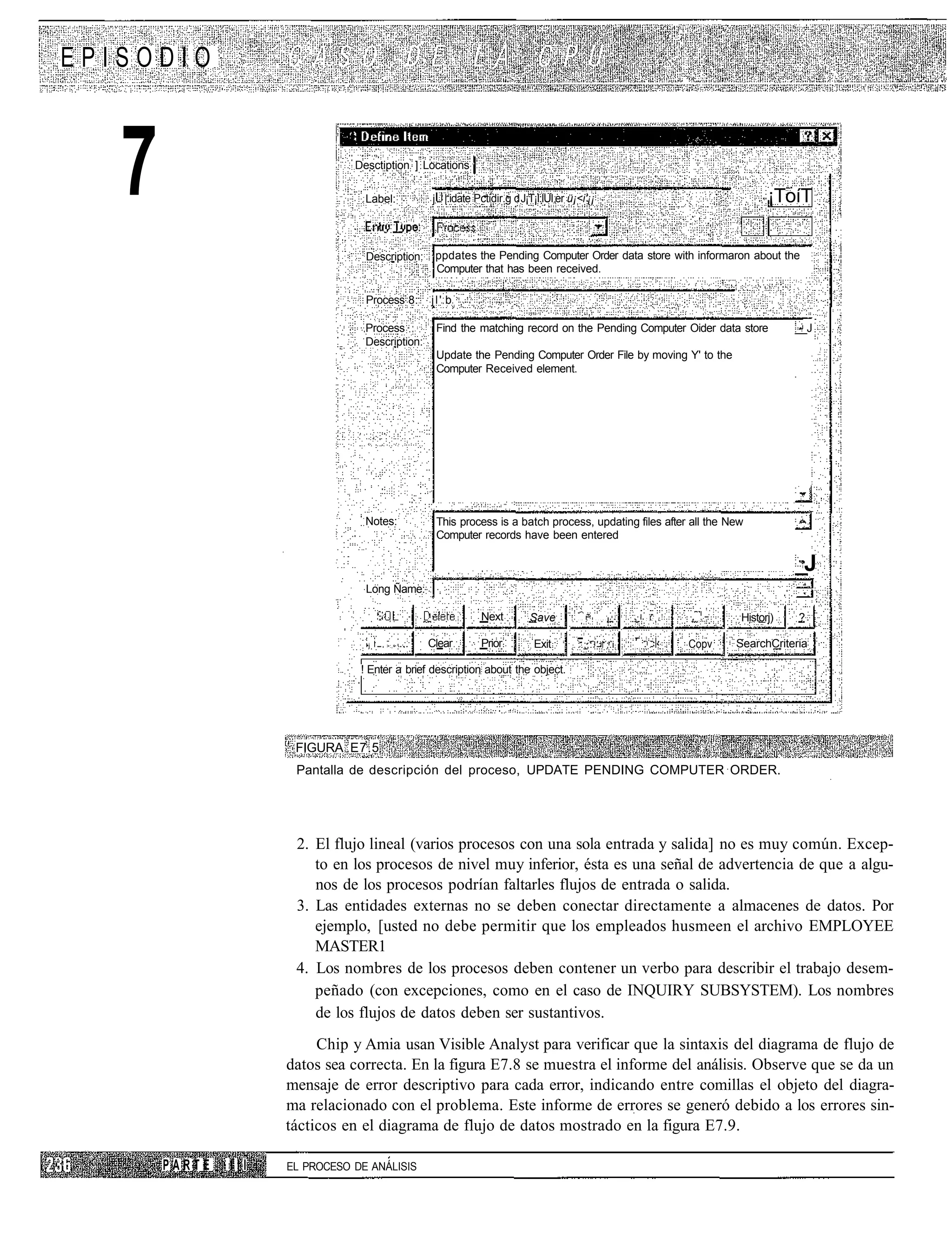 EPISODIO



   7                            Desctiption ] Locations

                                  Label:         j |.idate Pctidir.g d J¡T¡I:IUI er ü¡<i'¡¡                                                                        ¡ToíT

                                  Description:    ppdates the Pending Computer Order data store with informaron about the
                                                  Computer that has been received.

                                  Process 8:     jl' b

                                  Process         Find the matching record on the Pending Computer Oider data store                                                     __J
                                  Description:
                                                  Update the Pending Computer Order File by moving Y' to the
                                                  Computer Received element.




                                  Notes:          This process is a batch process, updating files after all the New
                                                  Computer records have been entered

                                                                                                                                                                        _J
                                  Long Ñame:

                                                             Next         Save        : : •   .   :   -   ;   •   :   '   -   .   • '•:.:,L     ;
                                                                                                                                                    •:••••   Historj)    ?

                                  •j   >:,~      Clear       Prior         Exit       :.:;:.' ;.i                                 ;•;••••   •
                                                                                                                                                Copv         SearchCriteria

                                 ! Enter a brief description about the object.




                      FIGURA E7.5
                      Pantalla de descripción del proceso, UPDATE PENDING COMPUTER ORDER.




                      2. El flujo lineal (varios procesos con una sola entrada y salida] no es muy común. Excep-
                         to en los procesos de nivel muy inferior, ésta es una señal de advertencia de que a algu-
                         nos de los procesos podrían faltarles flujos de entrada o salida.
                      3. Las entidades externas no se deben conectar directamente a almacenes de datos. Por
                         ejemplo, [usted no debe permitir que los empleados husmeen el archivo EMPLOYEE
                         MASTER1
                      4. Los nombres de los procesos deben contener un verbo para describir el trabajo desem-
                         peñado (con excepciones, como en el caso de INQUIRY SUBSYSTEM). Los nombres
                         de los flujos de datos deben ser sustantivos.
                          Chip y Amia usan Visible Analyst para verificar que la sintaxis del diagrama de flujo de
                     datos sea correcta. En la figura E7.8 se muestra el informe del análisis. Observe que se da un
                     mensaje de error descriptivo para cada error, indicando entre comillas el objeto del diagra-
                     ma relacionado con el problema. Este informe de errores se generó debido a los errores sin-
                     tácticos en el diagrama de flujo de datos mostrado en la figura E7.9.

       PARTE   III   EL PROCESO DE ANÁLISIS
 