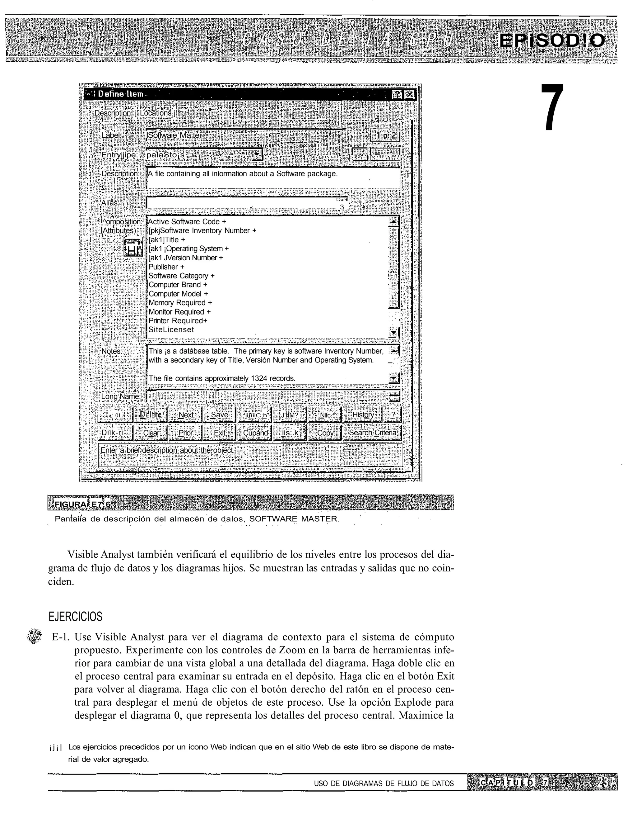 EPiSOD!O


            Description j Locations j

              Label:

              Entryjjipe:
                              ISoflwaie Ma:tei

                               palaSto¡s
                                                                                                                                         7
              Description:     A file containing all iníormation about a Software package.


              Alias
                                                          ,     -                   ..           3    ,   •

              ^omposition: Active Software Code +
              Attributes)  [pkjSoftware Inventory Nurnber +
                      ——, [ak1]Title +
                           [ak1 ¡Operating System +
                        Hl'[ak1 JVersion Nurnber +
                           Publisher +
                           Software Category +
                           Computer Brand +
                           Computer Model +
                           Memory Required +
                           Monitor Required +
                           Printer Required+
                           SiteLicenset
                                                                                                                 —
              Notes:           This ¡s a datábase table. The prirnary key is software Inventory Nurnber,
                               with a secondary key of Title, Versión Number and Operating System.       _

                               The file contains approximately 1324 records.

              Long Ñame:

                •:.0L                   Next      Save        'jiííiiC.h   J'IIM?         Ñlfc        History     ?

              Diik-ri ..      Clear     Prior      Exit       Cupánd       iis:.k        Copy        Search Criteria

              Enter a brief description about the object.




 FIGURA E7.6
 Pantaiía de descripción del almacén de dalos, SOFTWARE MASTER.



    Visible Analyst también verificará el equilibrio de los niveles entre los procesos del dia-
grama de flujo de datos y los diagramas hijos. Se muestran las entradas y salidas que no coin-
ciden.


EJERCICIOS
E-l. Use Visible Analyst para ver el diagrama de contexto para el sistema de cómputo
     propuesto. Experimente con los controles de Zoom en la barra de herramientas infe-
     rior para cambiar de una vista global a una detallada del diagrama. Haga doble clic en
     el proceso central para examinar su entrada en el depósito. Haga clic en el botón Exit
     para volver al diagrama. Haga clic con el botón derecho del ratón en el proceso cen-
     tral para desplegar el menú de objetos de este proceso. Use la opción Explode para
     desplegar el diagrama 0, que representa los detalles del proceso central. Maximice la

¡ j ¡ | Los ejercicios precedidos por un icono Web indican que en el sitio Web de este libro se dispone de mate-
     rial de valor agregado.


                                                                                         USO DE DIAGRAMAS DE FLUJO DE DATOS   CAPÍTULO   7
 