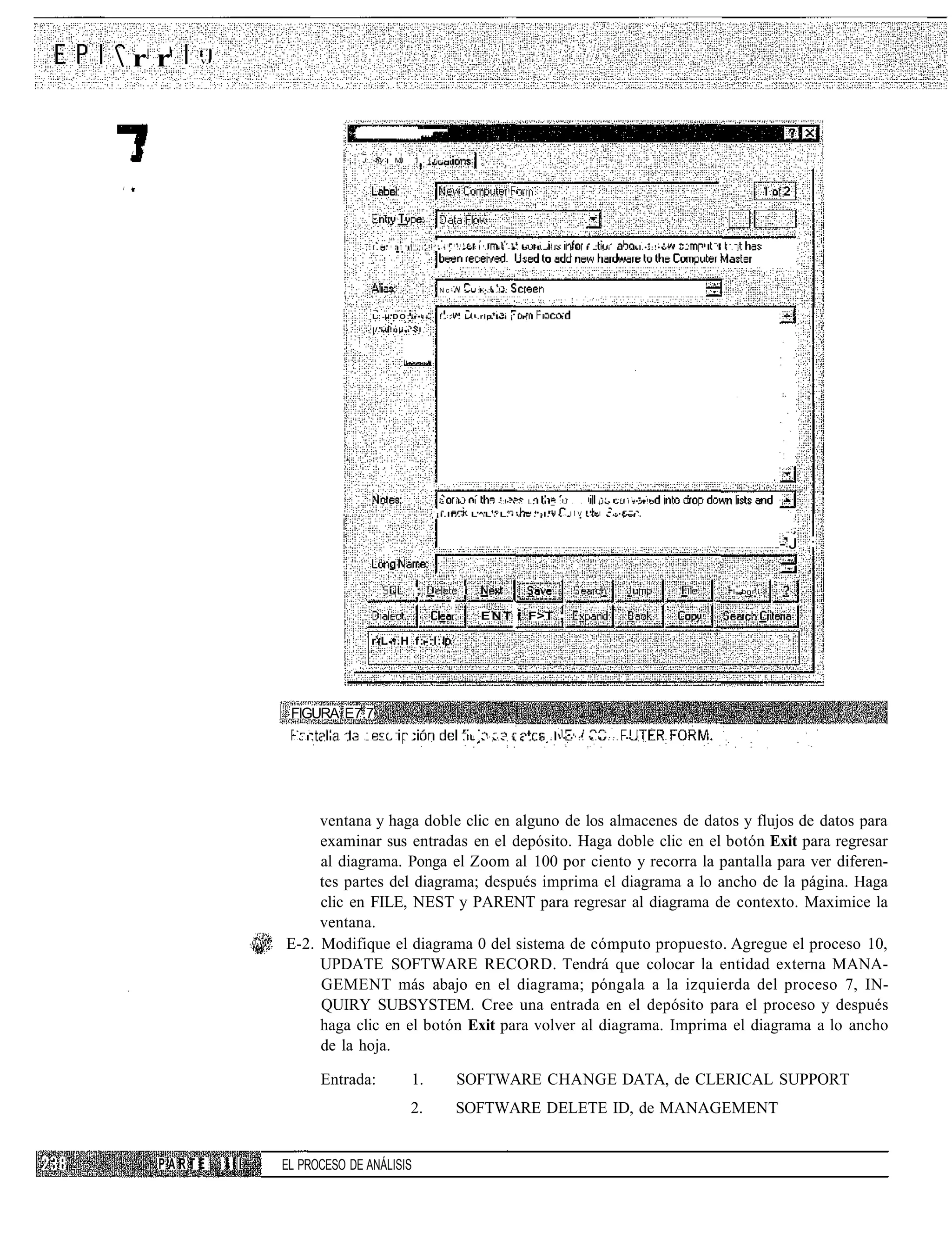 /••»



rr             V.




    /   •
                                                                               J:.:-¡y                   M          I         | r - - -



/   /




                                                                                             1                    1 fl!
                                                                                       f .           "^ " T "             "i    i1"-    1 1
                                                                                                                                              -1!1" '<•'              s i - •- •• • • ? . - •           ;• i   ^ " ¡ i    .   " : l •::!••    -   i   '   . . L   i i . j




                                                                                                                                   Nc-              •        -:••:•.!-:


                                                                                       L:--.DO:.••:-                               !.: . i                   -.rip 1 .-- : ¡ i •           i-       •
                                                                                       |/.i-i!n|i-.'                      I




                                                                                                                                   '•          i-       .'        .   -.:!•- ... L "            •_ ::             ¡ i r - " f i i 1 •.••!-•
                                                                                                                                 ¡i.ll.. 1 L'^'L1. L. ' " .'¡I. 1                                   ..IIV      ."•I   '.••[—•.



                                                                                                                                                                                                                                                                                 -J :


                                                                                                                      ;                             i                                                                                                                 l--bnr,i


                                                                                                                                                               ENT            i    F>T              ;
                                                                                       r-L-:.H f:-:l:l




                              FIGURA E7.7
                               •   •   -   ,   •   .   .   •   •   .   •   :   !   .     •       :    .   •   :                                     . - / . . • ¡ • .       i , .      •        .   ••,•':.     •.••::.       ••




                                  ventana y haga doble clic en alguno de los almacenes de datos y flujos de datos para
                                  examinar sus entradas en el depósito. Haga doble clic en el botón Exit para regresar
                                  al diagrama. Ponga el Zoom al 100 por ciento y recorra la pantalla para ver diferen-
                                  tes partes del diagrama; después imprima el diagrama a lo ancho de la página. Haga
                                  clic en FILE, NEST y PARENT para regresar al diagrama de contexto. Maximice la
                                  ventana.
                             E-2. Modifique el diagrama 0 del sistema de cómputo propuesto. Agregue el proceso 10,
                                  UPDATE SOFTWARE RECORD. Tendrá que colocar la entidad externa MANA-
                                  GEMENT más abajo en el diagrama; póngala a la izquierda del proceso 7, IN-
                                  QUIRY SUBSYSTEM. Cree una entrada en el depósito para el proceso y después
                                  haga clic en el botón Exit para volver al diagrama. Imprima el diagrama a lo ancho
                                  de la hoja.

                                                       Entrada:                                                   1.                           SOFTWARE CHANGE DATA, de CLERICAL SUPPORT
                                                                                                                  2.                           SOFTWARE DELETE ID, de MANAGEMENT


            PARTE      III   EL PROCESO DE ANÁLISIS
 