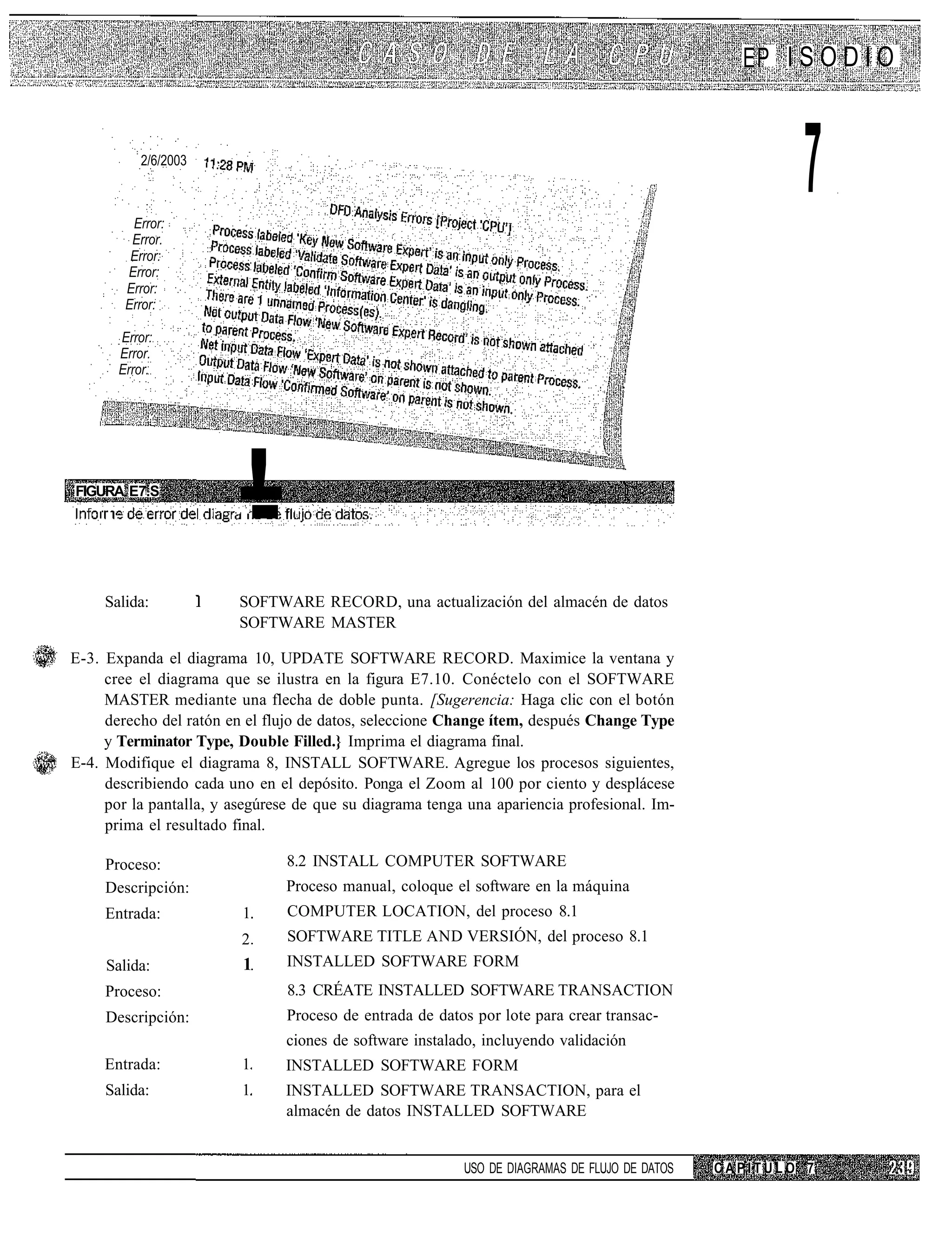 EP I S O D I O


                2/6/2003



               Error:
                                                                                                         7
               Error.
               Error:
              Error:
              Error:
              Error:

          Error:
          Error.
          Error.




FIGURA E7.S
    I    I.                --
                            !.
        Salida:            SOFTWARE RECORD, una actualización del almacén de datos
                           SOFTWARE MASTER

E-3. Expanda el diagrama 10, UPDATE SOFTWARE RECORD. Maximice la ventana y
     cree el diagrama que se ilustra en la figura E7.10. Conéctelo con el SOFTWARE
     MASTER mediante una flecha de doble punta. [Sugerencia: Haga clic con el botón
     derecho del ratón en el flujo de datos, seleccione Change ítem, después Change Type
     y Terminator Type, Double Filled.} Imprima el diagrama final.
E-4. Modifique el diagrama 8, INSTALL SOFTWARE. Agregue los procesos siguientes,
     describiendo cada uno en el depósito. Ponga el Zoom al 100 por ciento y desplácese
     por la pantalla, y asegúrese de que su diagrama tenga una apariencia profesional. Im-
     prima el resultado final.

        Proceso:                 8.2 INSTALL COMPUTER SOFTWARE
        Descripción:             Proceso manual, coloque el software en la máquina
        Entrada:           1     COMPUTER LOCATION, del proceso 8.1
                           2     SOFTWARE TITLE AND VERSIÓN, del proceso 8.1
        Salida:            1     INSTALLED SOFTWARE FORM
        Proceso:                 8.3 CRÉATE INSTALLED SOFTWARE TRANSACTION
        Descripción:             Proceso de entrada de datos por lote para crear transac-
                                 ciones de software instalado, incluyendo validación
        Entrada:           1     INSTALLED SOFTWARE FORM
        Salida:            1     INSTALLED SOFTWARE TRANSACTION, para el
                                 almacén de datos INSTALLED SOFTWARE


                                                           USO DE DIAGRAMAS DE FLUJO DE DATOS   CAPITULO 7
 