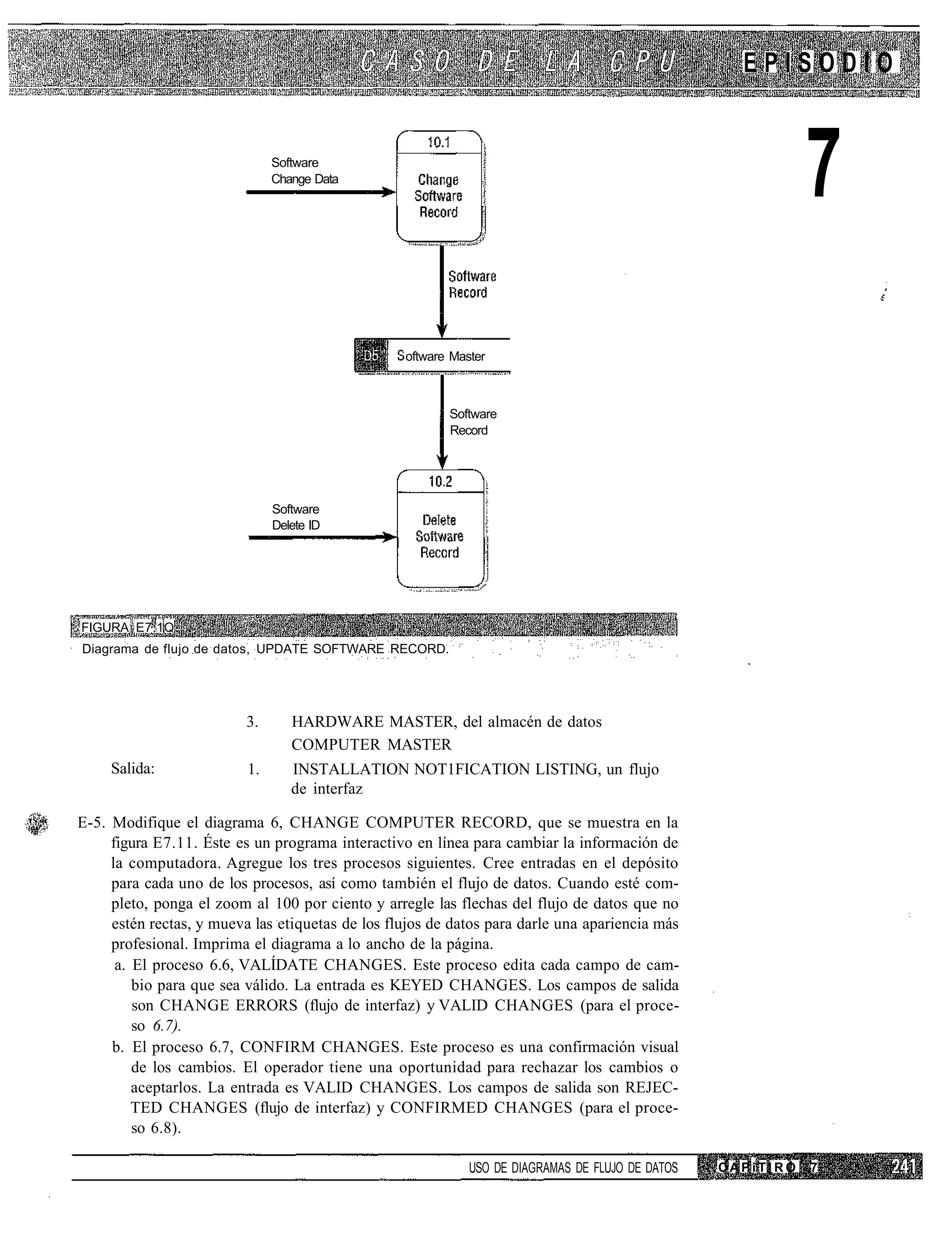 EPISODIO


                               Software
                               Change Data
                                                                                                             7
                                                  oftware Master



                                                         Software
                                                         Record




                               Software
                               Delete ID




FIGURA E7.1Q
Diagrama de flujo de datos, UPDATE SOFTWARE RECORD.




                          3.      HARDWARE MASTER, del almacén de datos
                                  COMPUTER MASTER
     Salida:              1.      INSTALLATION NOT1FICATION LISTING, un flujo
                                  de interfaz

E-5. Modifique el diagrama 6, CHANGE COMPUTER RECORD, que se muestra en la
     figura E7.11. Éste es un programa interactivo en línea para cambiar la información de
     la computadora. Agregue los tres procesos siguientes. Cree entradas en el depósito
     para cada uno de los procesos, así como también el flujo de datos. Cuando esté com-
     pleto, ponga el zoom al 100 por ciento y arregle las flechas del flujo de datos que no
     estén rectas, y mueva las etiquetas de los flujos de datos para darle una apariencia más
     profesional. Imprima el diagrama a lo ancho de la página.
      a. El proceso 6.6, VALÍDATE CHANGES. Este proceso edita cada campo de cam-
         bio para que sea válido. La entrada es KEYED CHANGES. Los campos de salida
         son CHANGE ERRORS (flujo de interfaz) y VALID CHANGES (para el proce-
         so 6.7).
     b. El proceso 6.7, CONFIRM CHANGES. Este proceso es una confirmación visual
         de los cambios. El operador tiene una oportunidad para rechazar los cambios o
         aceptarlos. La entrada es VALID CHANGES. Los campos de salida son REJEC-
         TED CHANGES (flujo de interfaz) y CONFIRMED CHANGES (para el proce-
         so 6.8).

                                                             USO DE DIAGRAMAS DE FLUJO DE DATOS   CAPiTIRO   7
 