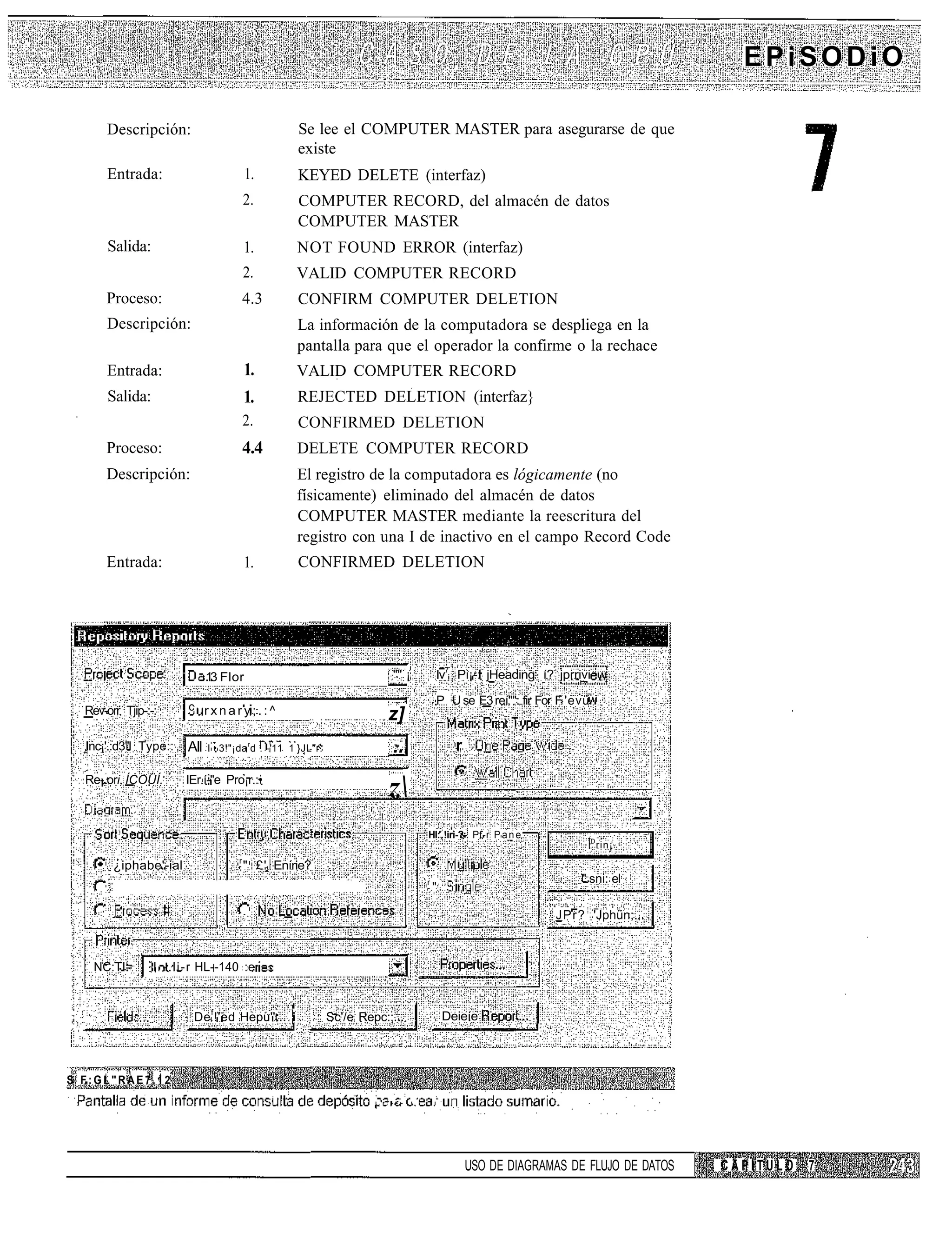EPiSODiO

      Descripción:                                    Se lee el COMPUTER MASTER para asegurarse de que
                                                      existe
      Entrada:                            1.          KEYED DELETE (interfaz)
                                          2.          COMPUTER RECORD, del almacén de datos
                                                      COMPUTER MASTER
       Salida:                            1.          NOT FOUND ERROR (interfaz)
                                          2.         VALID COMPUTER RECORD
      Proceso:                            4.3         CONFIRM COMPUTER DELETION
      Descripción:                                    La información de la computadora se despliega en la
                                                      pantalla para que el operador la confirme o la rechace
      Entrada:                            1.         VALID COMPUTER RECORD
       Salida:                            1.          REJECTED DELETION (interfaz}
                                          2.          CONFIRMED DELETION
      Proceso:                            4.4         DELETE COMPUTER RECORD
      Descripción:                                   El registro de la computadora es lógicamente (no
                                                     físicamente) eliminado del almacén de datos
                                                     COMPUTER MASTER mediante la reescritura del
                                                     registro con una I de inactivo en el campo Record Code
      Entrada:                            1.          CONFIRMED DELETION




                             13 Flor
                              .                                                "" ¡                Iv7 Pi¡-: jHeading í? jprrivi

                         c rxnary;.:^
                                                                                                   P U se E3 reí"": fir For F 'evü
  Rev-orr Tjip-:-:                                                           z]
  Inc¡'.:d3"l Type::     All :I • 3!"¡dard . -'11   1 }JL"r.                   ...                    r

  Re-.ori ÍCOÜÍ.        IEr.í-"e Pro¡r.:•
                                                                             z
                                                                                           HI: !iri-?- Pf-r P a n e
                                                                                                                                     D
                                                                                                                                         rin¡
                                      r
        ¿iphabe'-ial                      " £' Enírie?
                                                                                           r                                    " sni: el
                                                                                               "

                                                                                                                           JPr? 'Jphün;



   NC:TI=        I - . l i - r HL--140 :e


                          De f !'ed Hepu''... i                Sc'/e Repc:;.                        Deieíe




S F:GL"RAE7.12
                                                                        I.   . • • • • !       I




                                                                                                          USO DE DIAGRAMAS DE FLUJO DE DATOS    CAPITULO   7
 