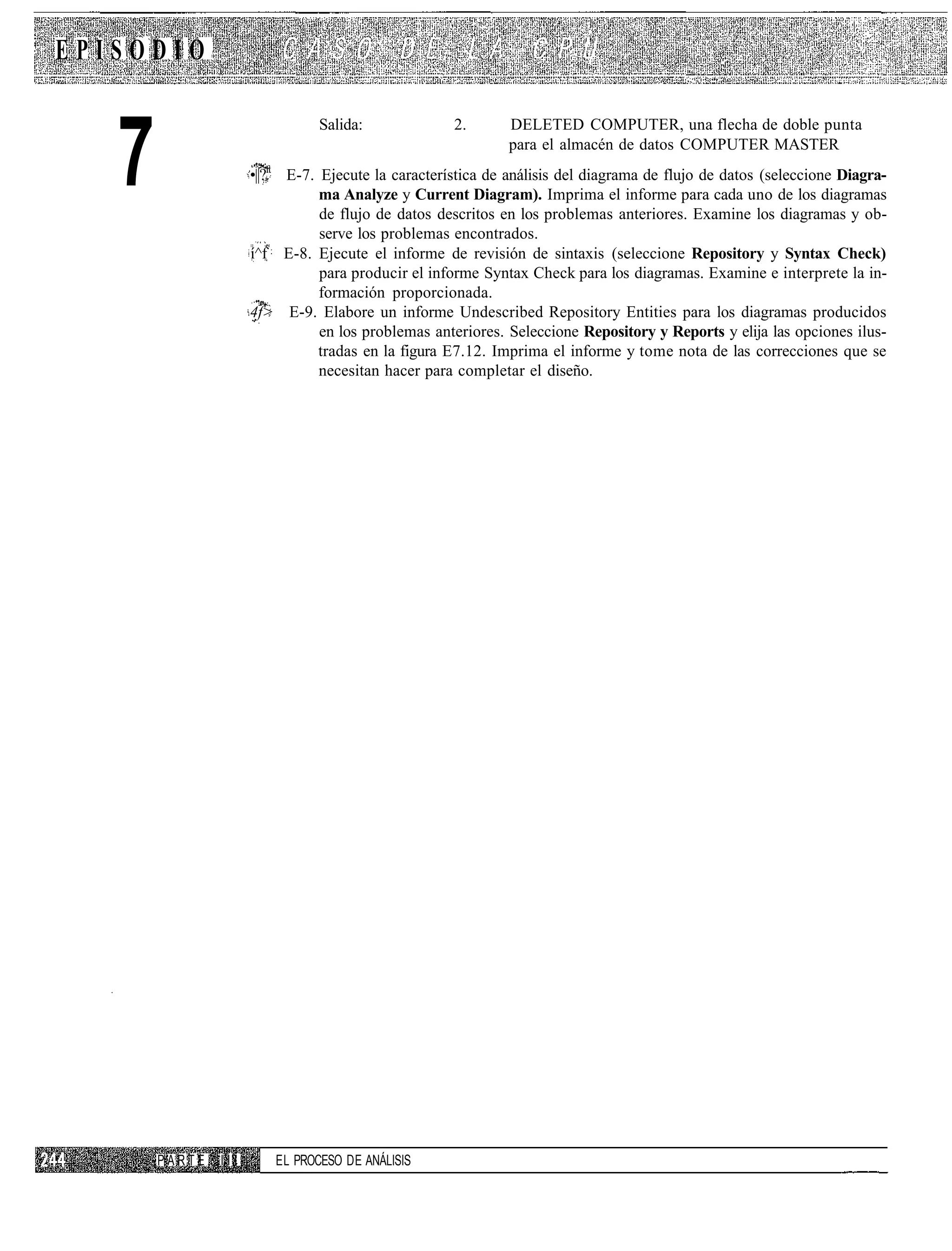 EPISODIO



   7
                                Salida:              2.      DELETED COMPUTER, una flecha de doble punta
                                                             para el almacén de datos COMPUTER MASTER
                     •||?ft E-7. Ejecute la característica de análisis del diagrama de flujo de datos (seleccione Diagra-
                                 ma Analyze y Current Diagram). Imprima el informe para cada uno de los diagramas
                                 de flujo de datos descritos en los problemas anteriores. Examine los diagramas y ob-
                                 serve los problemas encontrados.
                     í^f E-8. Ejecute el informe de revisión de sintaxis (seleccione Repository y Syntax Check)
                                 para producir el informe Syntax Check para los diagramas. Examine e interprete la in-
                                 formación proporcionada.
                     4f> E-9. Elabore un informe Undescribed Repository Entities para los diagramas producidos
                                 en los problemas anteriores. Seleccione Repository y Reports y elija las opciones ilus-
                                 tradas en la figura E7.12. Imprima el informe y tome nota de las correcciones que se
                                 necesitan hacer para completar el diseño.




       PARTE   III       EL PROCESO DE ANÁLISIS
 