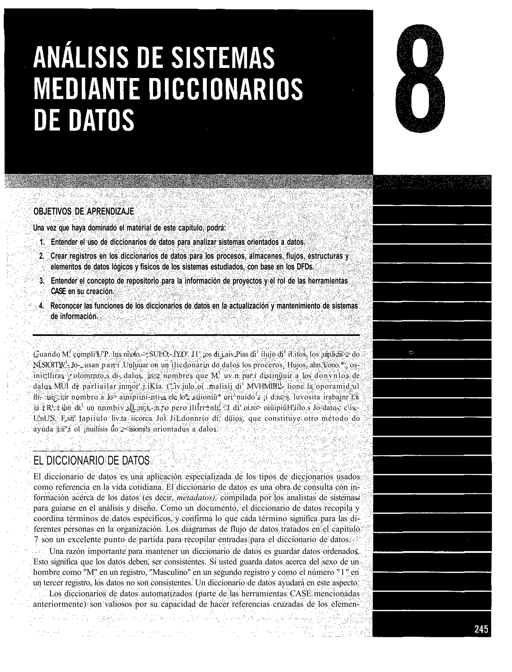 OBJETIVOS DE APRENDIZAJE
Una vez que haya dominado el material de este capítulo, podrá:
  1. Entender el uso de diccionarios de datos para analizar sistemas orientados a datos.
  2. Crear registros en los diccionarios de datos para los procesos, almacenes, flujos, estructuras y
     elementos de datos lógicos y físicos de los sistemas estudiados, con base en los DFDs.
  3. Entender el concepto de repositorio para la información de proyectos y el rol de las herramientas
     CASE en su creación.
  4. Reconocer las funciones de los diccionarios de datos en la actualización y mantenimiento de sistemas
     de información.



(-uando M1 compli'U'P. lns niolo.-> SUI.O.-.ÍYO'. J I ' ¡os di.i.aiv.Pias di1 ilujo di1 il.itos, los ¡uip.li-.iii>> do
NÍ.SIOITW1- lo-, usan p a n i .Unluuar on un ilicdonarin do dalos los proceros. Huios, ahn.'i/ono.*., os-
inii lliras  olomrnro.s di- dalos. |.n>> nombres que M.1 uv.n par.i disiinüuir a los d o n v n l o s de
dalos MUÍ di parliailar inmor'.j.iKia. (".iv.julo oí .malisíj di1 MVHMIII!1- lione la oporamid.ul
ili- :isi<;:i;ir nombro a lo> ainipiini-nti-s ele lo*; siiioniü^ ori^nuido1- ¡i d:iu>s. luvosita irabajnr i^ii
i:i i R',:i ion di.1 un nnmbiv sÍL;ni¡il.-;n.¡o pero ililrr. nli1 .'.I di' oi.ro> oiüipiüH'iilo.s Jo dato-. cis~
U'nU'S. F.sii' lapiiulo liv.ta iicorca Jol JiLdonnrio di: düios, que constituye otro método do
ayuda |i:ii",i ol ¡nuilisis üo ><isiomi!s oriontadus a dalos.



EL DICCIONARIO DE DATOS
El diccionario de datos es una aplicación especializada de los tipos de diccionarios usados
como referencia en la vida cotidiana. El diccionario de datos es una obra de consulta con in-
formación acerca de los datos (es decir, metadatos), compilada por los analistas de sistemas-
para guiarse en el análisis y diseño. Como un documento, el diccionario de datos recopila y
coordina términos de datos específicos, y confirma lo que cada término significa para las di-
ferentes personas en la organización. Los diagramas de flujo de datos tratados en el capítulo
7 son un excelente punto de partida para recopilar entradas para el diccionario de datos.
     Una razón importante para mantener un diccionario de datos es guardar datos ordenados.
Esto significa que los datos deben, ser consistentes. Si usted guarda datos acerca del sexo de un
hombre como "M" en un registro, "Masculino" en un segundo registro y como el número "1" en
un tercer registro, los datos no son consistentes. Un diccionario de datos ayudará en este aspecto.
     Los diccionarios de datos automatizados (parte de las herramientas CASE mencionadas
anteriormente) son valiosos por su capacidad de hacer referencias cruzadas de los elemen-
 
