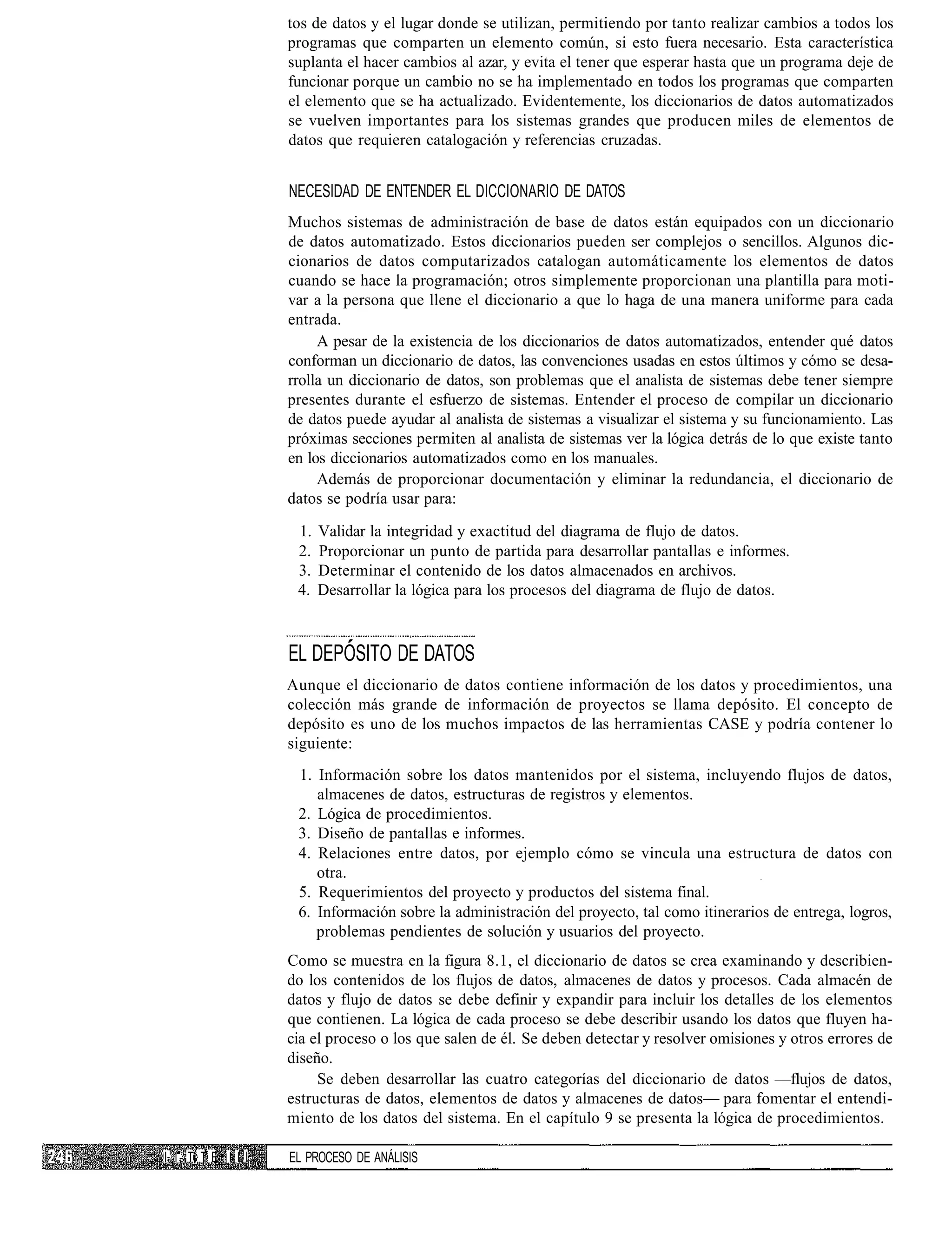 tos de datos y el lugar donde se utilizan, permitiendo por tanto realizar cambios a todos los
                      programas que comparten un elemento común, si esto fuera necesario. Esta característica
                      suplanta el hacer cambios al azar, y evita el tener que esperar hasta que un programa deje de
                      funcionar porque un cambio no se ha implementado en todos los programas que comparten
                      el elemento que se ha actualizado. Evidentemente, los diccionarios de datos automatizados
                      se vuelven importantes para los sistemas grandes que producen miles de elementos de
                      datos que requieren catalogación y referencias cruzadas.


                      NECESIDAD DE ENTENDER EL DICCIONARIO DE DATOS
                      Muchos sistemas de administración de base de datos están equipados con un diccionario
                      de datos automatizado. Estos diccionarios pueden ser complejos o sencillos. Algunos dic-
                      cionarios de datos computarizados catalogan automáticamente los elementos de datos
                      cuando se hace la programación; otros simplemente proporcionan una plantilla para moti-
                      var a la persona que llene el diccionario a que lo haga de una manera uniforme para cada
                      entrada.
                           A pesar de la existencia de los diccionarios de datos automatizados, entender qué datos
                      conforman un diccionario de datos, las convenciones usadas en estos últimos y cómo se desa-
                      rrolla un diccionario de datos, son problemas que el analista de sistemas debe tener siempre
                      presentes durante el esfuerzo de sistemas. Entender el proceso de compilar un diccionario
                      de datos puede ayudar al analista de sistemas a visualizar el sistema y su funcionamiento. Las
                      próximas secciones permiten al analista de sistemas ver la lógica detrás de lo que existe tanto
                      en los diccionarios automatizados como en los manuales.
                           Además de proporcionar documentación y eliminar la redundancia, el diccionario de
                      datos se podría usar para:

                       1.   Validar la integridad y exactitud del diagrama de flujo de datos.
                       2.   Proporcionar un punto de partida para desarrollar pantallas e informes.
                       3.   Determinar el contenido de los datos almacenados en archivos.
                       4.   Desarrollar la lógica para los procesos del diagrama de flujo de datos.



                      EL DEPOSITO DE DATOS
                      Aunque el diccionario de datos contiene información de los datos y procedimientos, una
                      colección más grande de información de proyectos se llama depósito. El concepto de
                      depósito es uno de los muchos impactos de las herramientas CASE y podría contener lo
                      siguiente:
                       1. Información sobre los datos mantenidos por el sistema, incluyendo flujos de datos,
                          almacenes de datos, estructuras de registros y elementos.
                       2. Lógica de procedimientos.
                       3. Diseño de pantallas e informes.
                       4. Relaciones entre datos, por ejemplo cómo se vincula una estructura de datos con
                          otra.
                       5. Requerimientos del proyecto y productos del sistema final.
                       6. Información sobre la administración del proyecto, tal como itinerarios de entrega, logros,
                          problemas pendientes de solución y usuarios del proyecto.
                      Como se muestra en la figura 8.1, el diccionario de datos se crea examinando y describien-
                      do los contenidos de los flujos de datos, almacenes de datos y procesos. Cada almacén de
                      datos y flujo de datos se debe definir y expandir para incluir los detalles de los elementos
                      que contienen. La lógica de cada proceso se debe describir usando los datos que fluyen ha-
                      cia el proceso o los que salen de él. Se deben detectar y resolver omisiones y otros errores de
                      diseño.
                           Se deben desarrollar las cuatro categorías del diccionario de datos —flujos de datos,
                      estructuras de datos, elementos de datos y almacenes de datos— para fomentar el entendi-
                      miento de los datos del sistema. En el capítulo 9 se presenta la lógica de procedimientos.

I 1 1- Ti T E I I I   EL PROCESO DE ANÁLISIS
 