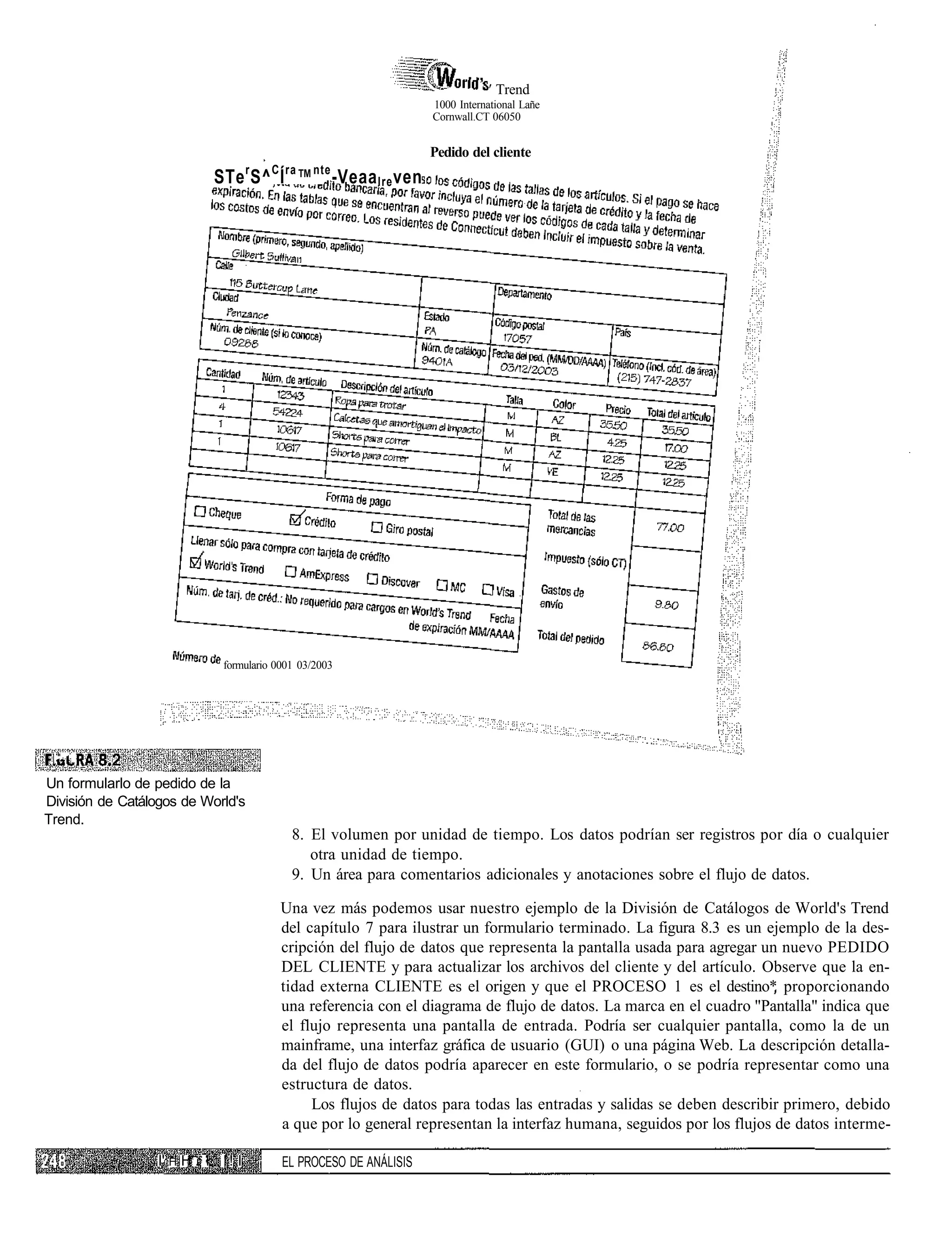 ' Trend
                                                                    1000 International Lañe
                                                                    Cornwall.CT 06050


                                                                    Pedido del cliente
                                      r   C ra   nte
                             STe S^ Í ™ -Veaa lre ven




                               formulario 0001 03/2003




 ; • * " !




Un formularlo de pedido de la
División de Catálogos de World's
Trend.
                                             8. El volumen por unidad de tiempo. Los datos podrían ser registros por día o cualquier
                                                otra unidad de tiempo.
                                             9. Un área para comentarios adicionales y anotaciones sobre el flujo de datos.

                                           Una vez más podemos usar nuestro ejemplo de la División de Catálogos de World's Trend
                                           del capítulo 7 para ilustrar un formulario terminado. La figura 8.3 es un ejemplo de la des-
                                           cripción del flujo de datos que representa la pantalla usada para agregar un nuevo PEDIDO
                                           DEL CLIENTE y para actualizar los archivos del cliente y del artículo. Observe que la en-
                                           tidad externa CLIENTE es el origen y que el PROCESO 1 es el destino* proporcionando
                                           una referencia con el diagrama de flujo de datos. La marca en el cuadro "Pantalla" indica que
                                           el flujo representa una pantalla de entrada. Podría ser cualquier pantalla, como la de un
                                           mainframe, una interfaz gráfica de usuario (GUI) o una página Web. La descripción detalla-
                                           da del flujo de datos podría aparecer en este formulario, o se podría representar como una
                                           estructura de datos.
                                                Los flujos de datos para todas las entradas y salidas se deben describir primero, debido
                                           a que por lo general representan la interfaz humana, seguidos por los flujos de datos interme-

                  I' H H : i. ! ! I        EL PROCESO DE ANÁLISIS
 