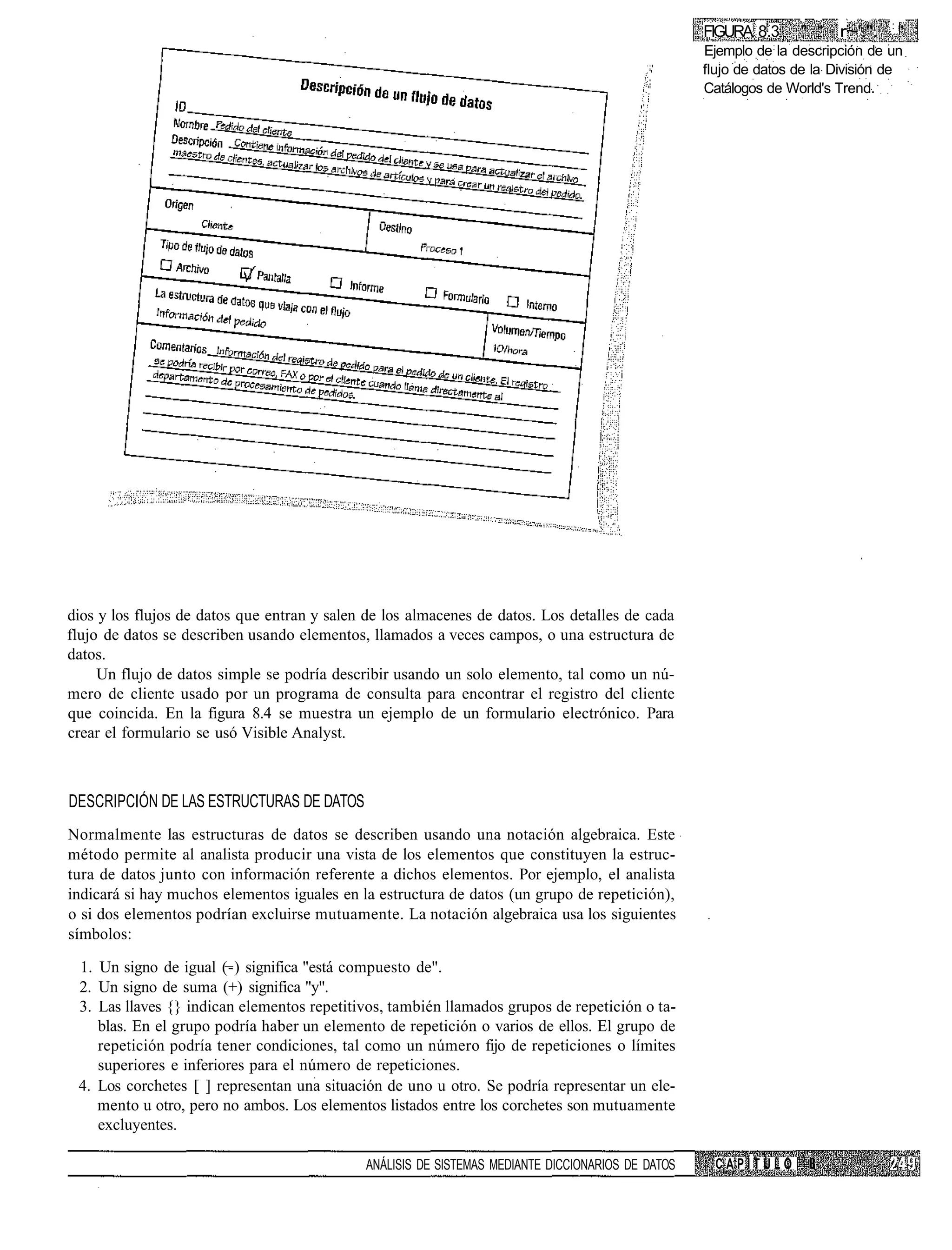 :
                                                                                                   FIGURA 8.3     " "   r~'.".       "
                                                                                                   Ejemplo de la descripción de un
                                                                                                   flujo de datos de la División de
                                                                                                   Catálogos de World's Trend.




dios y los flujos de datos que entran y salen de los almacenes de datos. Los detalles de cada
flujo de datos se describen usando elementos, llamados a veces campos, o una estructura de
datos.
     Un flujo de datos simple se podría describir usando un solo elemento, tal como un nú-
mero de cliente usado por un programa de consulta para encontrar el registro del cliente
que coincida. En la figura 8.4 se muestra un ejemplo de un formulario electrónico. Para
crear el formulario se usó Visible Analyst.



DESCRIPCIÓN DE LAS ESTRUCTURAS DE DATOS
Normalmente las estructuras de datos se describen usando una notación algebraica. Este
método permite al analista producir una vista de los elementos que constituyen la estruc-
tura de datos junto con información referente a dichos elementos. Por ejemplo, el analista
indicará si hay muchos elementos iguales en la estructura de datos (un grupo de repetición),
o si dos elementos podrían excluirse mutuamente. La notación algebraica usa los siguientes
símbolos:

 1. Un signo de igual (-) significa "está compuesto de".
 2. Un signo de suma (+) significa "y".
 3. Las llaves {} indican elementos repetitivos, también llamados grupos de repetición o ta-
    blas. En el grupo podría haber un elemento de repetición o varios de ellos. El grupo de
    repetición podría tener condiciones, tal como un número fijo de repeticiones o límites
    superiores e inferiores para el número de repeticiones.
 4. Los corchetes [ ] representan una situación de uno u otro. Se podría representar un ele-
    mento u otro, pero no ambos. Los elementos listados entre los corchetes son mutuamente
    excluyentes.

                                             ANÁLISIS DE SISTEMAS MEDIANTE DICCIONARIOS DE DATOS    CAPÍTULO
 