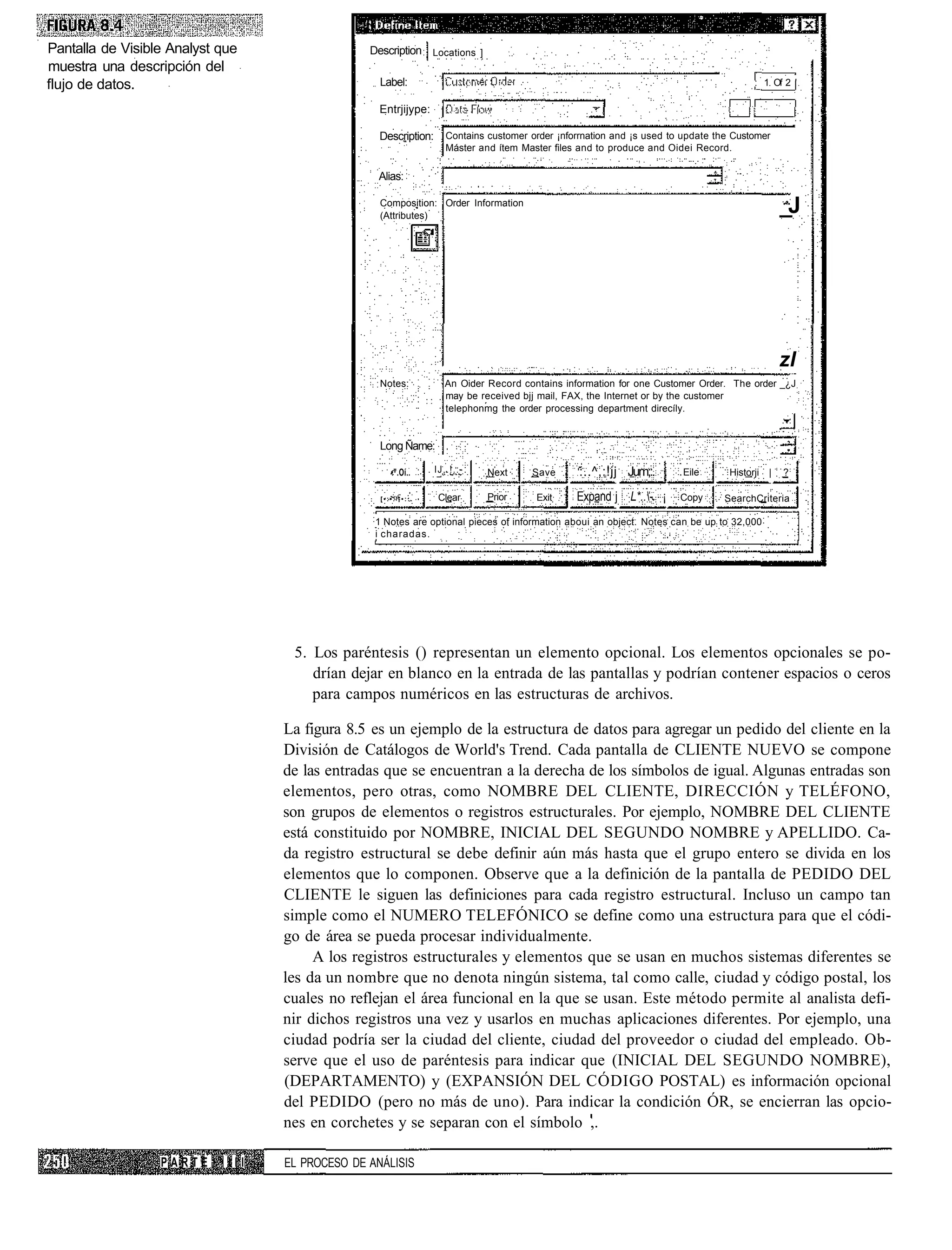 Pantalla de Visible Analyst que                  Description Locations ]
muestra una descripción del
flujo de datos.                                    Label:                                                                                : 1 Of 2 '

                                                   Entrjijype:

                                                   Description:      Contains customer order ¡nforrnation and ¡s used to update the Customer
                                                                     Máster and ítem Master files and to produce and Oidei Record.

                                                  Alias:

                                                   Composition: Order Information
                                                   (Attributes)
                                                                                                                                                  _J




                                                                                                                                                  zl
                                                   Notes:           An Oider Record contains information for one Customer Order. The order _¿J
                                                                    may be received bjj mail, FAX, the Internet or by the customer
                                                                    telephonmg the order processing department direcíly.


                                                   Long Ñame:

                                                      •".Oí..     IJ,.!.:-    Next     Save       :..^,:!jj Jum;:.      Eile       Historji   |   ?

                                                   [•:•.';•::.     Clear      Prior     Exit     Expand j L*..- ¡      Copy     SearchCriteria

                                                  1 Notes are optional pieces of information aboui an object. Notes can be up to 32,000
                                                  i charadas.




                                    5. Los paréntesis () representan un elemento opcional. Los elementos opcionales se po-
                                       drían dejar en blanco en la entrada de las pantallas y podrían contener espacios o ceros
                                       para campos numéricos en las estructuras de archivos.

                                   La figura 8.5 es un ejemplo de la estructura de datos para agregar un pedido del cliente en la
                                   División de Catálogos de World's Trend. Cada pantalla de CLIENTE NUEVO se compone
                                   de las entradas que se encuentran a la derecha de los símbolos de igual. Algunas entradas son
                                   elementos, pero otras, como NOMBRE DEL CLIENTE, DIRECCIÓN y TELÉFONO,
                                   son grupos de elementos o registros estructurales. Por ejemplo, NOMBRE DEL CLIENTE
                                   está constituido por NOMBRE, INICIAL DEL SEGUNDO NOMBRE y APELLIDO. Ca-
                                   da registro estructural se debe definir aún más hasta que el grupo entero se divida en los
                                   elementos que lo componen. Observe que a la definición de la pantalla de PEDIDO DEL
                                   CLIENTE le siguen las definiciones para cada registro estructural. Incluso un campo tan
                                   simple como el NUMERO TELEFÓNICO se define como una estructura para que el códi-
                                   go de área se pueda procesar individualmente.
                                        A los registros estructurales y elementos que se usan en muchos sistemas diferentes se
                                   les da un nombre que no denota ningún sistema, tal como calle, ciudad y código postal, los
                                   cuales no reflejan el área funcional en la que se usan. Este método permite al analista defi-
                                   nir dichos registros una vez y usarlos en muchas aplicaciones diferentes. Por ejemplo, una
                                   ciudad podría ser la ciudad del cliente, ciudad del proveedor o ciudad del empleado. Ob-
                                   serve que el uso de paréntesis para indicar que (INICIAL DEL SEGUNDO NOMBRE),
                                   (DEPARTAMENTO) y (EXPANSIÓN DEL CÓDIGO POSTAL) es información opcional
                                   del PEDIDO (pero no más de uno). Para indicar la condición ÓR, se encierran las opcio-
                                   nes en corchetes y se separan con el símbolo ,.

                  PARTE      III   EL PROCESO DE ANÁLISIS
 