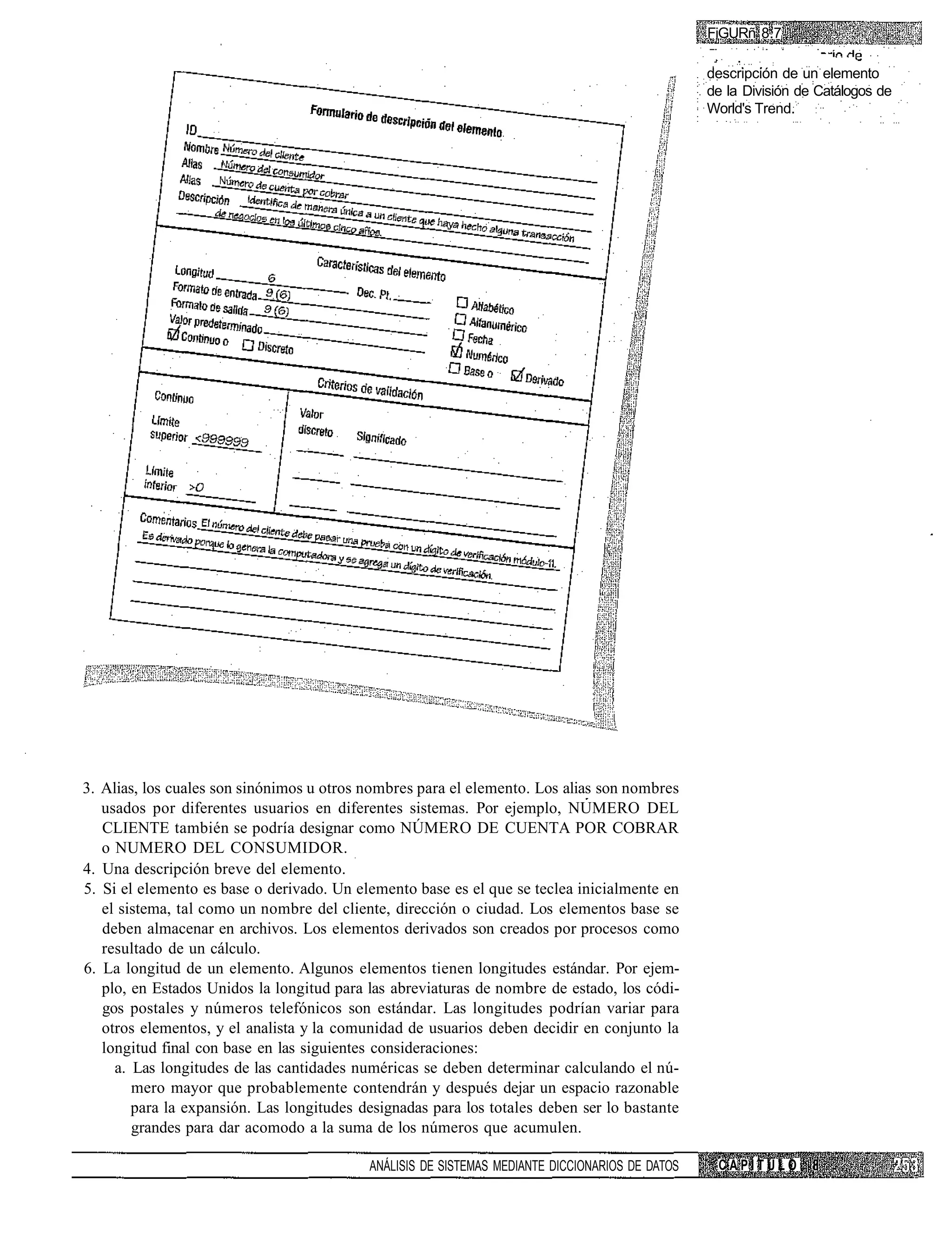 FiGURñ 8.7

                                                                                                 descripción de un elemento
                                                                                                 de la División de Catálogos de
                                                                                                 World's Trend.




3. Alias, los cuales son sinónimos u otros nombres para el elemento. Los alias son nombres
   usados por diferentes usuarios en diferentes sistemas. Por ejemplo, NUMERO DEL
   CLIENTE también se podría designar como NÚMERO DE CUENTA POR COBRAR
   o NUMERO DEL CONSUMIDOR.
4. Una descripción breve del elemento.
5. Si el elemento es base o derivado. Un elemento base es el que se teclea inicialmente en
   el sistema, tal como un nombre del cliente, dirección o ciudad. Los elementos base se
   deben almacenar en archivos. Los elementos derivados son creados por procesos como
   resultado de un cálculo.
6. La longitud de un elemento. Algunos elementos tienen longitudes estándar. Por ejem-
   plo, en Estados Unidos la longitud para las abreviaturas de nombre de estado, los códi-
   gos postales y números telefónicos son estándar. Las longitudes podrían variar para
   otros elementos, y el analista y la comunidad de usuarios deben decidir en conjunto la
   longitud final con base en las siguientes consideraciones:
     a. Las longitudes de las cantidades numéricas se deben determinar calculando el nú-
        mero mayor que probablemente contendrán y después dejar un espacio razonable
        para la expansión. Las longitudes designadas para los totales deben ser lo bastante
        grandes para dar acomodo a la suma de los números que acumulen.

                                           ANÁLISIS DE SISTEMAS MEDIANTE DICCIONARIOS DE DATOS    CAPÍTULO
 