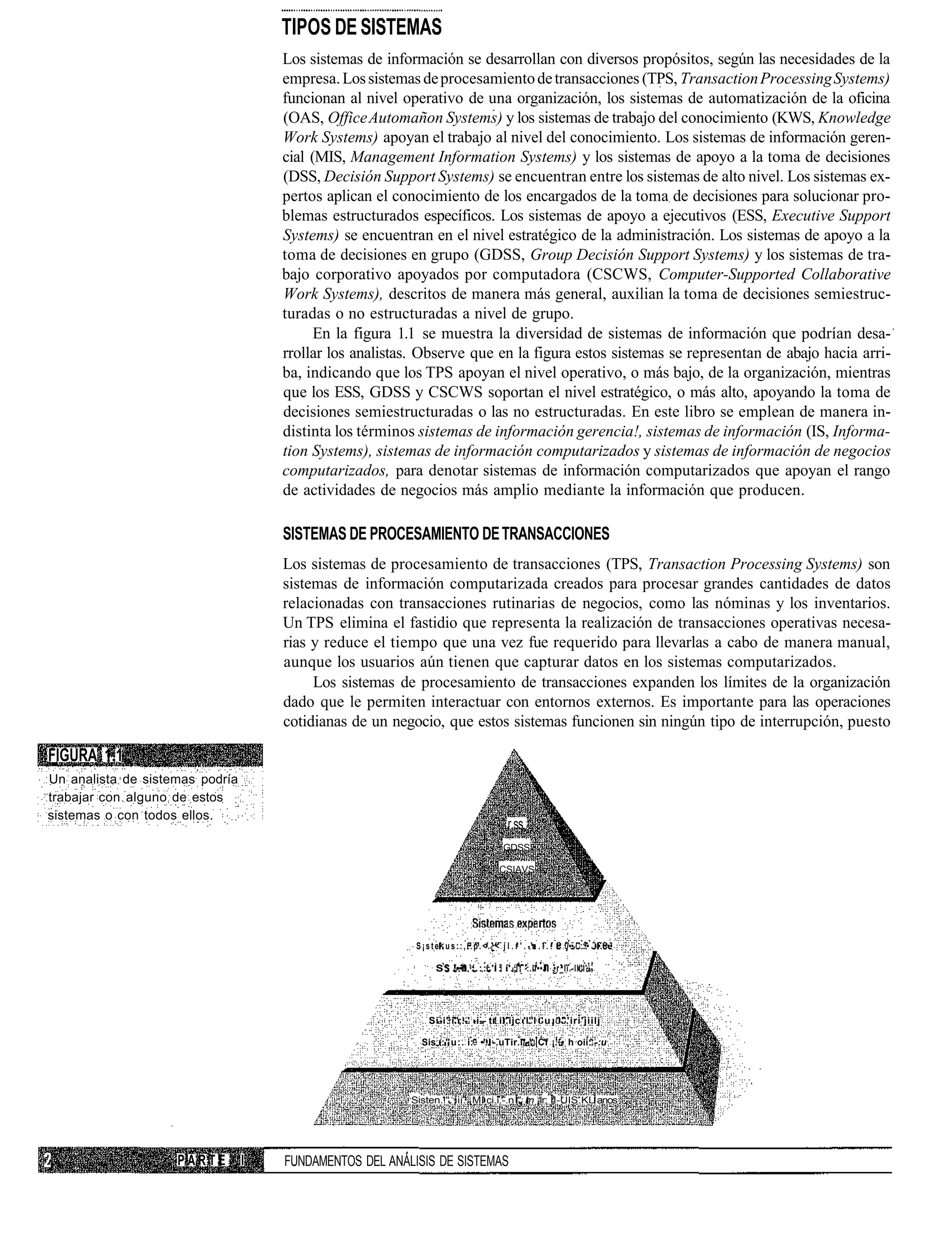 TIPOS DE SISTEMAS
                                     Los sistemas de información se desarrollan con diversos propósitos, según las necesidades de la
                                     empresa. Los sistemas de procesamiento de transacciones (TPS, Transaction Processing Systems)
                                     funcionan al nivel operativo de una organización, los sistemas de automatización de la oficina
                                     (OAS, Office Automañon Systems) y los sistemas de trabajo del conocimiento (KWS, Knowledge
                                     Work Systems) apoyan el trabajo al nivel del conocimiento. Los sistemas de información geren-
                                     cial (MIS, Management Information Systems) y los sistemas de apoyo a la toma de decisiones
                                     (DSS, Decisión Support Systems) se encuentran entre los sistemas de alto nivel. Los sistemas ex-
                                     pertos aplican el conocimiento de los encargados de la toma de decisiones para solucionar pro-
                                     blemas estructurados específicos. Los sistemas de apoyo a ejecutivos (ESS, Executive Support
                                     Systems) se encuentran en el nivel estratégico de la administración. Los sistemas de apoyo a la
                                     toma de decisiones en grupo (GDSS, Group Decisión Support Systems) y los sistemas de tra-
                                     bajo corporativo apoyados por computadora (CSCWS, Computer-Supported Collaborative
                                     Work Systems), descritos de manera más general, auxilian la toma de decisiones semiestruc-
                                     turadas o no estructuradas a nivel de grupo.
                                           En la figura 1.1 se muestra la diversidad de sistemas de información que podrían desa-
                                     rrollar los analistas. Observe que en la figura estos sistemas se representan de abajo hacia arri-
                                     ba, indicando que los TPS apoyan el nivel operativo, o más bajo, de la organización, mientras
                                     que los ESS, GDSS y CSCWS soportan el nivel estratégico, o más alto, apoyando la toma de
                                     decisiones semiestructuradas o las no estructuradas. En este libro se emplean de manera in-
                                     distinta los términos sistemas de información gerencia!, sistemas de información (IS, Informa-
                                     tion Systems), sistemas de información computarizados y sistemas de información de negocios
                                     computarizados, para denotar sistemas de información computarizados que apoyan el rango
                                     de actividades de negocios más amplio mediante la información que producen.

                                     SISTEMAS DE PROCESAMIENTO DE TRANSACCIONES
                                     Los sistemas de procesamiento de transacciones (TPS, Transaction Processing Systems) son
                                     sistemas de información computarizada creados para procesar grandes cantidades de datos
                                     relacionadas con transacciones rutinarias de negocios, como las nóminas y los inventarios.
                                     Un TPS elimina el fastidio que representa la realización de transacciones operativas necesa-
                                     rias y reduce el tiempo que una vez fue requerido para llevarlas a cabo de manera manual,
                                     aunque los usuarios aún tienen que capturar datos en los sistemas computarizados.
                                          Los sistemas de procesamiento de transacciones expanden los límites de la organización
                                     dado que le permiten interactuar con entornos externos. Es importante para las operaciones
                                     cotidianas de un negocio, que estos sistemas funcionen sin ningún tipo de interrupción, puesto

FIGURA 1.1
Un analista de sistemas podría
trabajar con alguno de estos
sistemas o con todos ellos.
                                                                                        r.ss
                                                                                      GDSS

                                                                                     CSIAVS




                                                          S¡ste<us::,..p.<.L< j l . r ' . - n . i . :       ]•• :..!• • ••

                                                                S : !••! : . : : : ' : í'.;1 :.il••J •r_li.-ll"I' 1 -




                                                             Si-i' i'';.-' -i-- tr il.ijc 'l"l ' u ¡ " ' 'iri'jiilj

                                                           Sis; :"u:. i:. •'.. -.uTir.i/-" C'f ¡. • h oii: -:u




                                                         Sisten.!". iii. ¡MI ci.i.-.n "; m ¡Ir; ÍI-UIS.KL anos




                    PARTE        I   FUNDAMENTOS DEL ANÁLISIS DE SISTEMAS
 