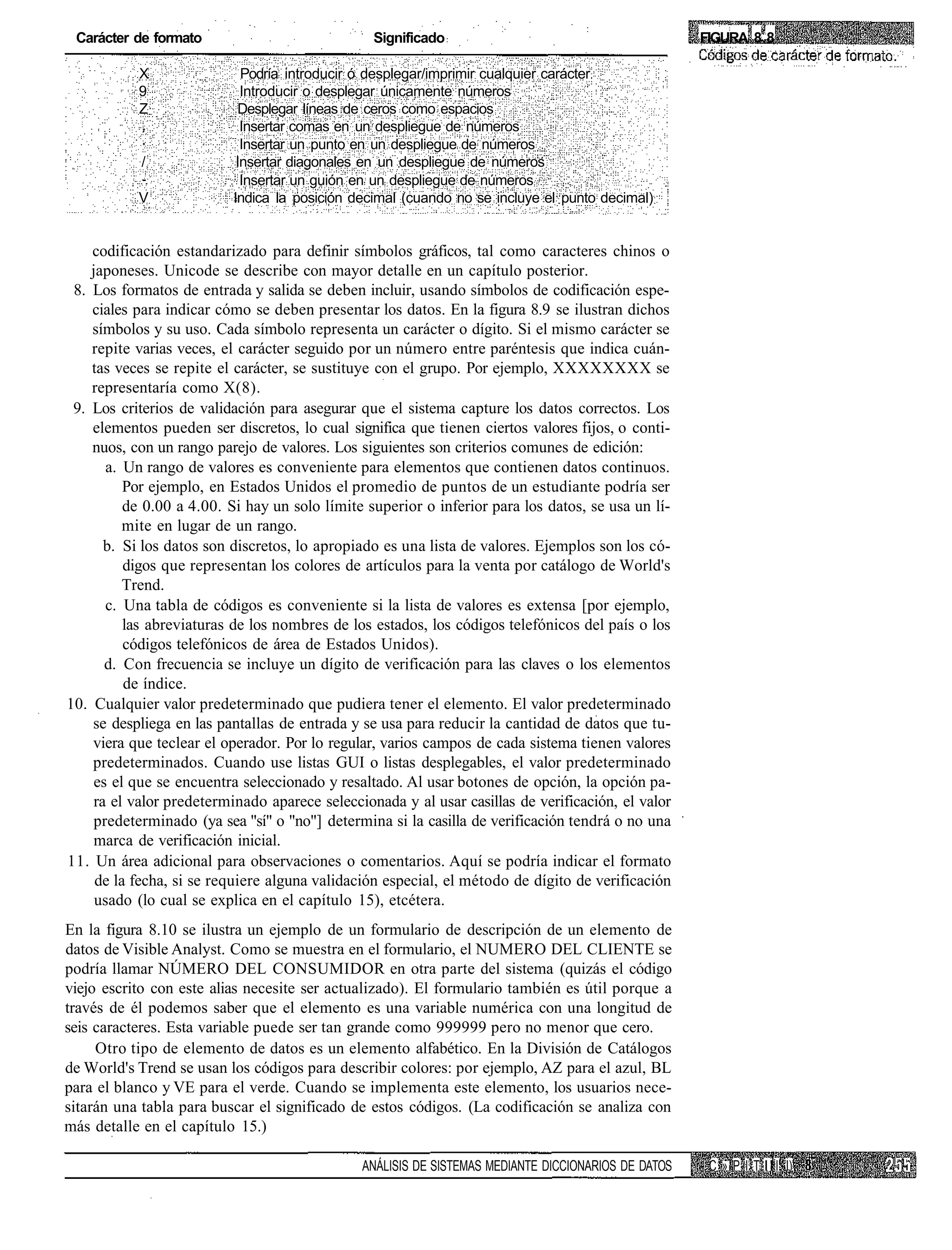 Carácter de formato                             Significado                                         FIGURA 8.8

           X                Podría introducir ó desplegar/imprimir cualquier carácter
           9                Introducir o desplegar únicamente números
           Z               Desplegar líneas de ceros como espacios
                            Insertar comas en un despliegue de números
                            Insertar un punto en un despliegue de números
            /              Insertar diagonales en un despliegue de números
                            Insertar un guión en un despliegue de números
           V              Indica la posición decimal (cuando no se incluye el punto decimal)


    codificación estandarizado para definir símbolos gráficos, tal como caracteres chinos o
    japoneses. Unicode se describe con mayor detalle en un capítulo posterior.
 8. Los formatos de entrada y salida se deben incluir, usando símbolos de codificación espe-
    ciales para indicar cómo se deben presentar los datos. En la figura 8.9 se ilustran dichos
    símbolos y su uso. Cada símbolo representa un carácter o dígito. Si el mismo carácter se
    repite varias veces, el carácter seguido por un número entre paréntesis que indica cuán-
    tas veces se repite el carácter, se sustituye con el grupo. Por ejemplo, XXXXXXXX se
    representaría como X(8).
 9. Los criterios de validación para asegurar que el sistema capture los datos correctos. Los
    elementos pueden ser discretos, lo cual significa que tienen ciertos valores fijos, o conti-
    nuos, con un rango parejo de valores. Los siguientes son criterios comunes de edición:
       a. Un rango de valores es conveniente para elementos que contienen datos continuos.
          Por ejemplo, en Estados Unidos el promedio de puntos de un estudiante podría ser
          de 0.00 a 4.00. Si hay un solo límite superior o inferior para los datos, se usa un lí-
          mite en lugar de un rango.
       b. Si los datos son discretos, lo apropiado es una lista de valores. Ejemplos son los có-
          digos que representan los colores de artículos para la venta por catálogo de World's
          Trend.
       c. Una tabla de códigos es conveniente si la lista de valores es extensa [por ejemplo,
          las abreviaturas de los nombres de los estados, los códigos telefónicos del país o los
          códigos telefónicos de área de Estados Unidos).
       d. Con frecuencia se incluye un dígito de verificación para las claves o los elementos
          de índice.
10. Cualquier valor predeterminado que pudiera tener el elemento. El valor predeterminado
    se despliega en las pantallas de entrada y se usa para reducir la cantidad de datos que tu-
    viera que teclear el operador. Por lo regular, varios campos de cada sistema tienen valores
    predeterminados. Cuando use listas GUI o listas desplegables, el valor predeterminado
     es el que se encuentra seleccionado y resaltado. Al usar botones de opción, la opción pa-
     ra el valor predeterminado aparece seleccionada y al usar casillas de verificación, el valor
     predeterminado (ya sea "sí" o "no"] determina si la casilla de verificación tendrá o no una
     marca de verificación inicial.
11. Un área adicional para observaciones o comentarios. Aquí se podría indicar el formato
     de la fecha, si se requiere alguna validación especial, el método de dígito de verificación
     usado (lo cual se explica en el capítulo 15), etcétera.
En la figura 8.10 se ilustra un ejemplo de un formulario de descripción de un elemento de
datos de Visible Analyst. Como se muestra en el formulario, el NUMERO DEL CLIENTE se
podría llamar NÚMERO DEL CONSUMIDOR en otra parte del sistema (quizás el código
viejo escrito con este alias necesite ser actualizado). El formulario también es útil porque a
través de él podemos saber que el elemento es una variable numérica con una longitud de
seis caracteres. Esta variable puede ser tan grande como 999999 pero no menor que cero.
     Otro tipo de elemento de datos es un elemento alfabético. En la División de Catálogos
de World's Trend se usan los códigos para describir colores: por ejemplo, AZ para el azul, BL
para el blanco y VE para el verde. Cuando se implementa este elemento, los usuarios nece-
sitarán una tabla para buscar el significado de estos códigos. (La codificación se analiza con
más detalle en el capítulo 15.)

                                               ANÁLISIS DE SISTEMAS MEDIANTE DICCIONARIOS DE DATOS    C » P I T I I I I)
 