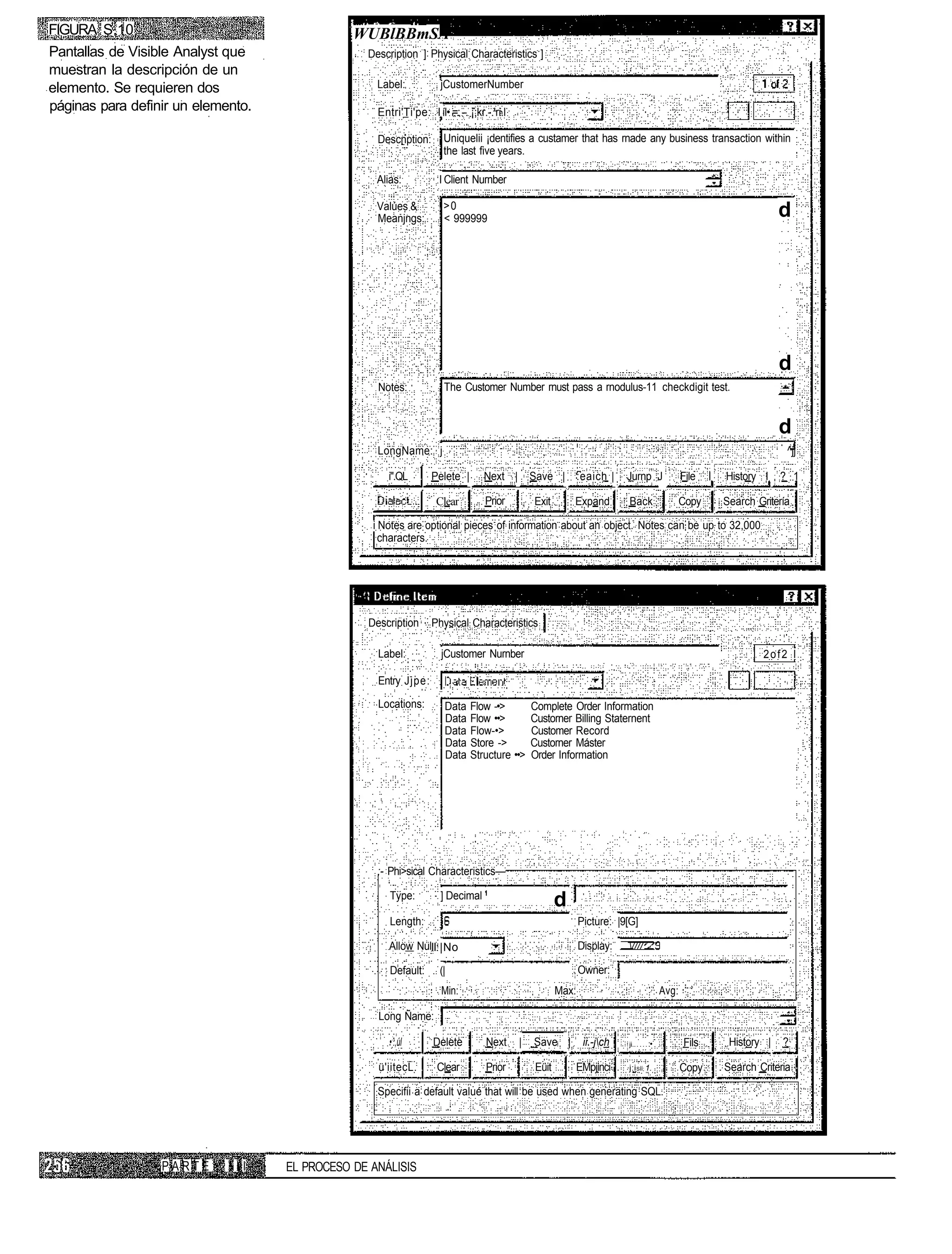 FIGURA S.10                                    WUBlBBmSA
Pantallas de Visible Analyst que                 Description ] Physical Characteristics ]
muestran la descripción de un
elemento. Se requieren dos                         Label:             jCustomerNumber
páginas para definir un elemento.                  Entri'Ti'pe: I íl• =.: --. ¡;kr.-.'ri.l

                                                   Descnption:         Uniquelii ¡dentifies a custamer that has rnade any business transaction within
                                                                       the last five years.

                                                   Alias:            I Client Nurnber

                                                                       >0
                                                   Valúes &
                                                   Meanjngs:           < 999999                                                                                          d




                                                                                                                                                                         d
                                                   Notes:              The Customer Number rnust pass a rnodulus-11 checkdigit test.


                                                                                                                                                                         d
                                                   LongName: j                                                                                                            ^jj

                                                      i".QL        Pelete |        Next |        Save | :eaich |            Jurnp J              File   I   History I    ? 1

                                                                    Clear          Prior         Exit        Expand         Back                 Copy       Search Gritería

                                                  i Notes are optional pieces of information about an object. Notes can be up to 32,000
                                                    characters.




                                                 Description       Physical Characteristics

                                                   Label:             jCustomer Nurnber                                                                              2of2 I

                                                   Entry Jjpe:

                                                   Locations:          Data    Flow -•>          Complete Order Information
                                                                       Data    Flow ••>          Custorner Billing Staternent
                                                                       Data    Flow-•>           Customer Record
                                                                       Data    Store ->          Custorner Máster
                                                                       Data    Structure ••>     Order Information




                                                   ;- Phi>sical Characteristics—

                                                      Type:           ] Decimal
                                                                                                         d
                                                      Length:                                                   Picture: |9[G]

                                                      Allow NulII: |No                                          Display:    ////

                                                      Default:       (|                                         Owner:
                                                                      Min:                               Max:                             Avg:

                                                   Long Ñame:

                                                      •::,úl       Delete          Next      |   Save |          ii.-jch   ji..     :•          Fils        History |   ?

                                                   ü'iitecL.         Clear         Prior          Eüit       EMpjinci       j:i SÍÍ; 1.          Copy       Search Criteria

                                                   Specifii a default valué that will be used when generating SQL.




                  PARTE      III    EL PROCESO DE ANÁLISIS
 