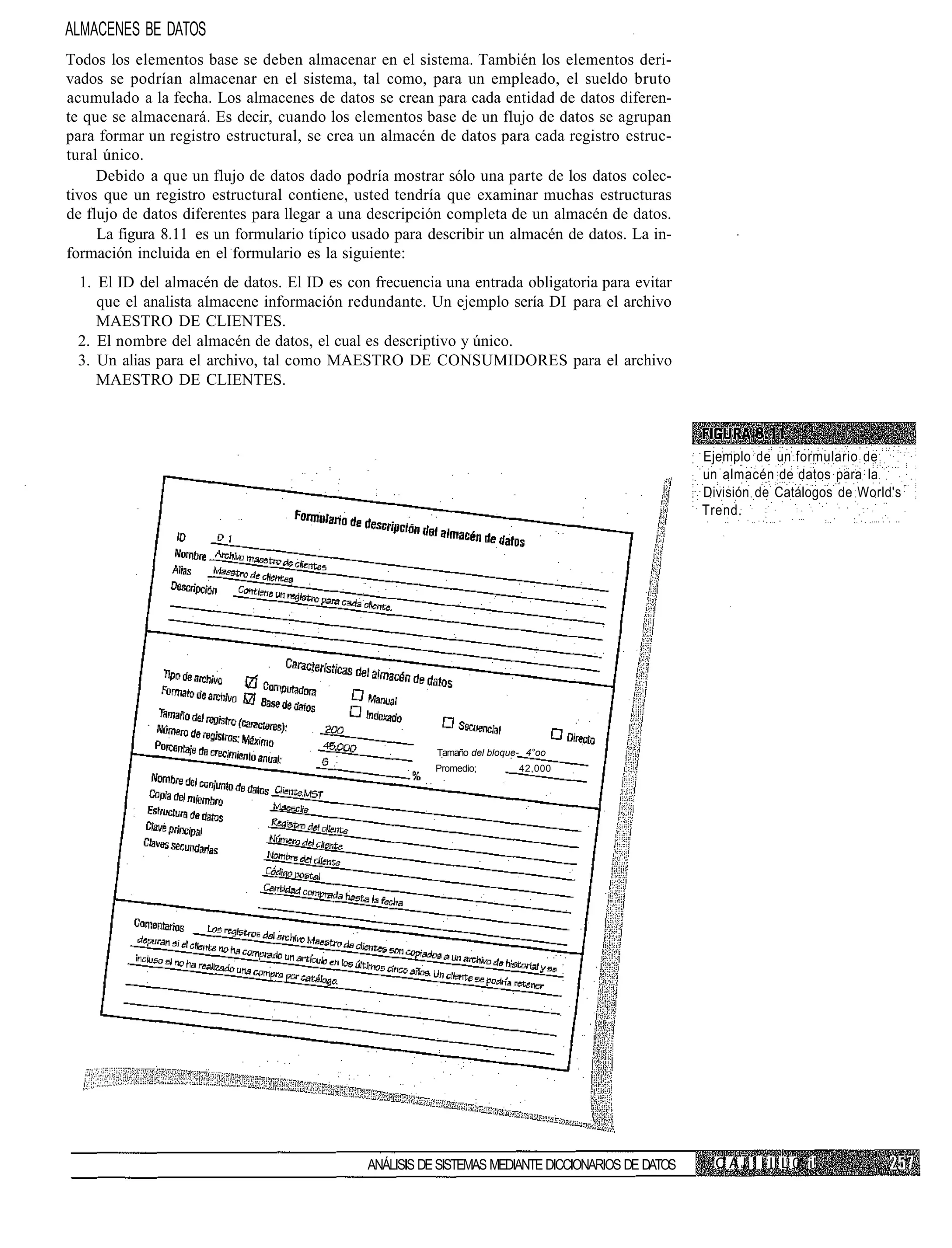 ALMACENES BE DATOS
Todos los elementos base se deben almacenar en el sistema. También los elementos deri-
vados se podrían almacenar en el sistema, tal como, para un empleado, el sueldo bruto
acumulado a la fecha. Los almacenes de datos se crean para cada entidad de datos diferen-
te que se almacenará. Es decir, cuando los elementos base de un flujo de datos se agrupan
para formar un registro estructural, se crea un almacén de datos para cada registro estruc-
tural único.
     Debido a que un flujo de datos dado podría mostrar sólo una parte de los datos colec-
tivos que un registro estructural contiene, usted tendría que examinar muchas estructuras
de flujo de datos diferentes para llegar a una descripción completa de un almacén de datos.
     La figura 8.11 es un formulario típico usado para describir un almacén de datos. La in-
formación incluida en el formulario es la siguiente:
 1. El ID del almacén de datos. El ID es con frecuencia una entrada obligatoria para evitar
    que el analista almacene información redundante. Un ejemplo sería DI para el archivo
    MAESTRO DE CLIENTES.
 2. El nombre del almacén de datos, el cual es descriptivo y único.
 3. Un alias para el archivo, tal como MAESTRO DE CONSUMIDORES para el archivo
    MAESTRO DE CLIENTES.



                                                                                                   Ejemplo de un formulario de
                                                                                                   un almacén de datos para la
                                                                                                   División de Catálogos de World's
                                                                                                   Trend.




                                                        Tamaño del bloque- 4°oo
                                                        Promedio;        42,000




                                             ANÁLISIS DE SISTEMAS MEDIANTE DICCIONARIOS DE DATOS     C A I' I I II L 0 i!
 