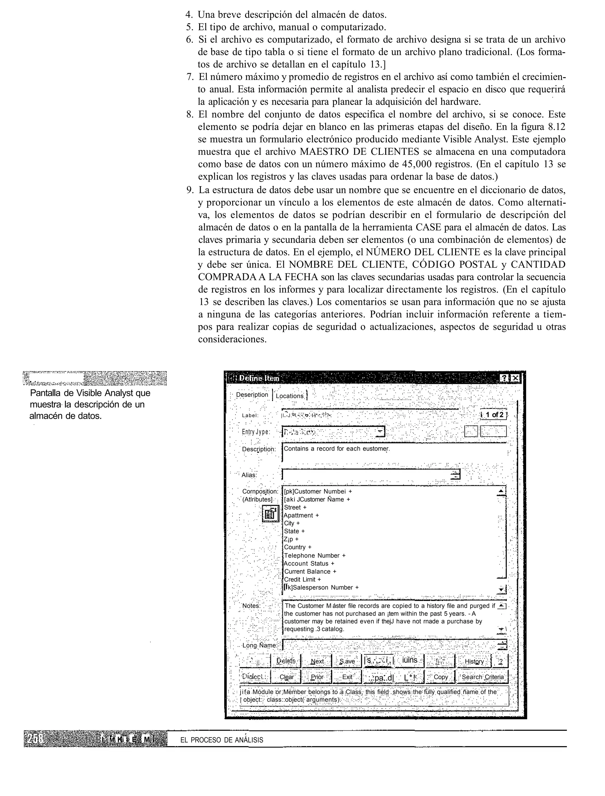 4. Una breve descripción del almacén de datos.
                                   5. El tipo de archivo, manual o computarizado.
                                   6. Si el archivo es computarizado, el formato de archivo designa si se trata de un archivo
                                      de base de tipo tabla o si tiene el formato de un archivo plano tradicional. (Los forma-
                                      tos de archivo se detallan en el capítulo 13.]
                                   7. El número máximo y promedio de registros en el archivo así como también el crecimien-
                                      to anual. Esta información permite al analista predecir el espacio en disco que requerirá
                                      la aplicación y es necesaria para planear la adquisición del hardware.
                                   8. El nombre del conjunto de datos especifica el nombre del archivo, si se conoce. Este
                                      elemento se podría dejar en blanco en las primeras etapas del diseño. En la figura 8.12
                                      se muestra un formulario electrónico producido mediante Visible Analyst. Este ejemplo
                                      muestra que el archivo MAESTRO DE CLIENTES se almacena en una computadora
                                      como base de datos con un número máximo de 45,000 registros. (En el capítulo 13 se
                                      explican los registros y las claves usadas para ordenar la base de datos.)
                                   9. La estructura de datos debe usar un nombre que se encuentre en el diccionario de datos,
                                      y proporcionar un vínculo a los elementos de este almacén de datos. Como alternati-
                                      va, los elementos de datos se podrían describir en el formulario de descripción del
                                      almacén de datos o en la pantalla de la herramienta CASE para el almacén de datos. Las
                                      claves primaria y secundaria deben ser elementos (o una combinación de elementos) de
                                      la estructura de datos. En el ejemplo, el NÚMERO DEL CLIENTE es la clave principal
                                      y debe ser única. El NOMBRE DEL CLIENTE, CÓDIGO POSTAL y CANTIDAD
                                      COMPRADA A LA FECHA son las claves secundarias usadas para controlar la secuencia
                                      de registros en los informes y para localizar directamente los registros. (En el capítulo
                                      13 se describen las claves.) Los comentarios se usan para información que no se ajusta
                                      a ninguna de las categorías anteriores. Podrían incluir información referente a tiem-
                                      pos para realizar copias de seguridad o actualizaciones, aspectos de seguridad u otras
                                      consideraciones.




Pantalla de Visible Analyst que                 Deseription         Locations
muestra la descripción de un
almacén de datos.                                 Label:              | I . - J . • ' . • : • : • • I-i*-:, .?•:                                                   i 1 of 2 !
                                                                                     ;
                                                  Entry J y p e :    - . i ; - . . - . ; •:•:

                                                  Description:          Contains a record for each eustomer.



                                                  Alias:

                                                  Cornposition: [pk]Customer Numbei +
                                                  (Atlributes]  [aki JCustomer Ñame +
                                                                Street +
                                                                Apattment +
                                                                City +
                                                                State +
                                                                Z¡p +
                                                                Country +
                                                                Telephone Number +
                                                                Account Status +
                                                                Current Balance +
                                                                Credit Lirnit +
                                                                  k]Salesperson Number +

                                                  Notes:                The Customer M áster file records are copied to a history file and purged if __]
                                                                        the customer has not purchased an ¡tem within the past 5 years. - A
                                                                        customer may be retained even if thejJ have not rnade a purchase by
                                                                        requesting .3 catalog.                                                         

                                                  Long Ñame:

                                                      •:.:j|.                                 Next                 S.ave   | s , , : : i , | iuins   f¡;,:    History     ?

                                                                     Clear                    Prior                Exit     :.:pa..d|       L*!      Copy    Search Criteria

                                                 j i f a Module or Member belongs to a Class, this field shows the fully qualified ñame of the
                                                 | object: class::object( arguments).




                  I1 M K i E M    EL PROCESO DE ANÁLISIS
 