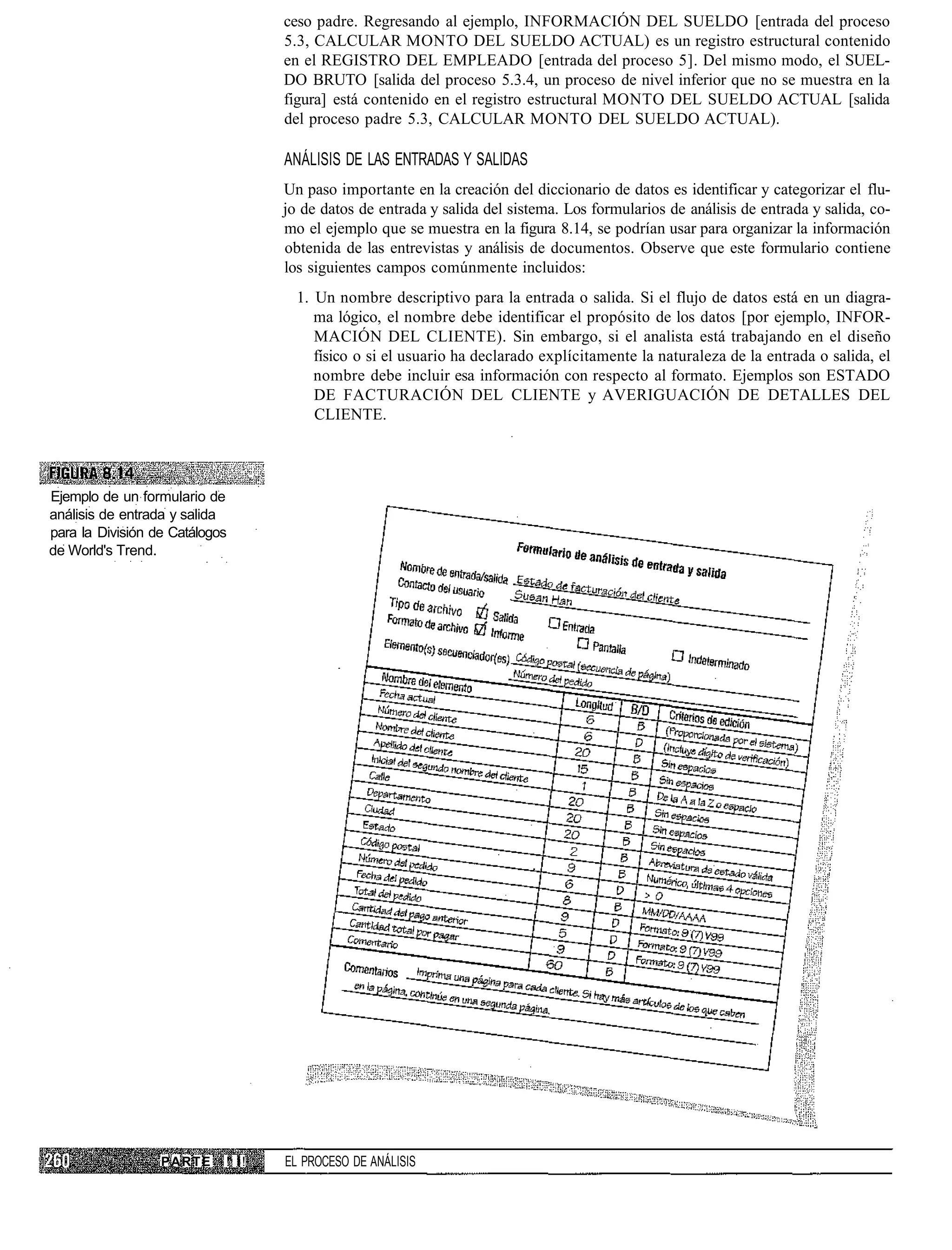 ceso padre. Regresando al ejemplo, INFORMACIÓN DEL SUELDO [entrada del proceso
                                   5.3, CALCULAR MONTO DEL SUELDO ACTUAL) es un registro estructural contenido
                                   en el REGISTRO DEL EMPLEADO [entrada del proceso 5]. Del mismo modo, el SUEL-
                                   DO BRUTO [salida del proceso 5.3.4, un proceso de nivel inferior que no se muestra en la
                                   figura] está contenido en el registro estructural MONTO DEL SUELDO ACTUAL [salida
                                   del proceso padre 5.3, CALCULAR MONTO DEL SUELDO ACTUAL).

                                   ANÁLISIS DE LAS ENTRADAS Y SALIDAS
                                   Un paso importante en la creación del diccionario de datos es identificar y categorizar el flu-
                                   jo de datos de entrada y salida del sistema. Los formularios de análisis de entrada y salida, co-
                                   mo el ejemplo que se muestra en la figura 8.14, se podrían usar para organizar la información
                                   obtenida de las entrevistas y análisis de documentos. Observe que este formulario contiene
                                   los siguientes campos comúnmente incluidos:
                                     1. Un nombre descriptivo para la entrada o salida. Si el flujo de datos está en un diagra-
                                        ma lógico, el nombre debe identificar el propósito de los datos [por ejemplo, INFOR-
                                        MACIÓN DEL CLIENTE). Sin embargo, si el analista está trabajando en el diseño
                                        físico o si el usuario ha declarado explícitamente la naturaleza de la entrada o salida, el
                                        nombre debe incluir esa información con respecto al formato. Ejemplos son ESTADO
                                        DE FACTURACIÓN DEL CLIENTE y AVERIGUACIÓN DE DETALLES DEL
                                        CLIENTE.




Ejemplo de un formulario de
análisis de entrada y salida
para la División de Catálogos
de World's Trend.




                  PARTE     ! I!   EL PROCESO DE ANÁLISIS
 