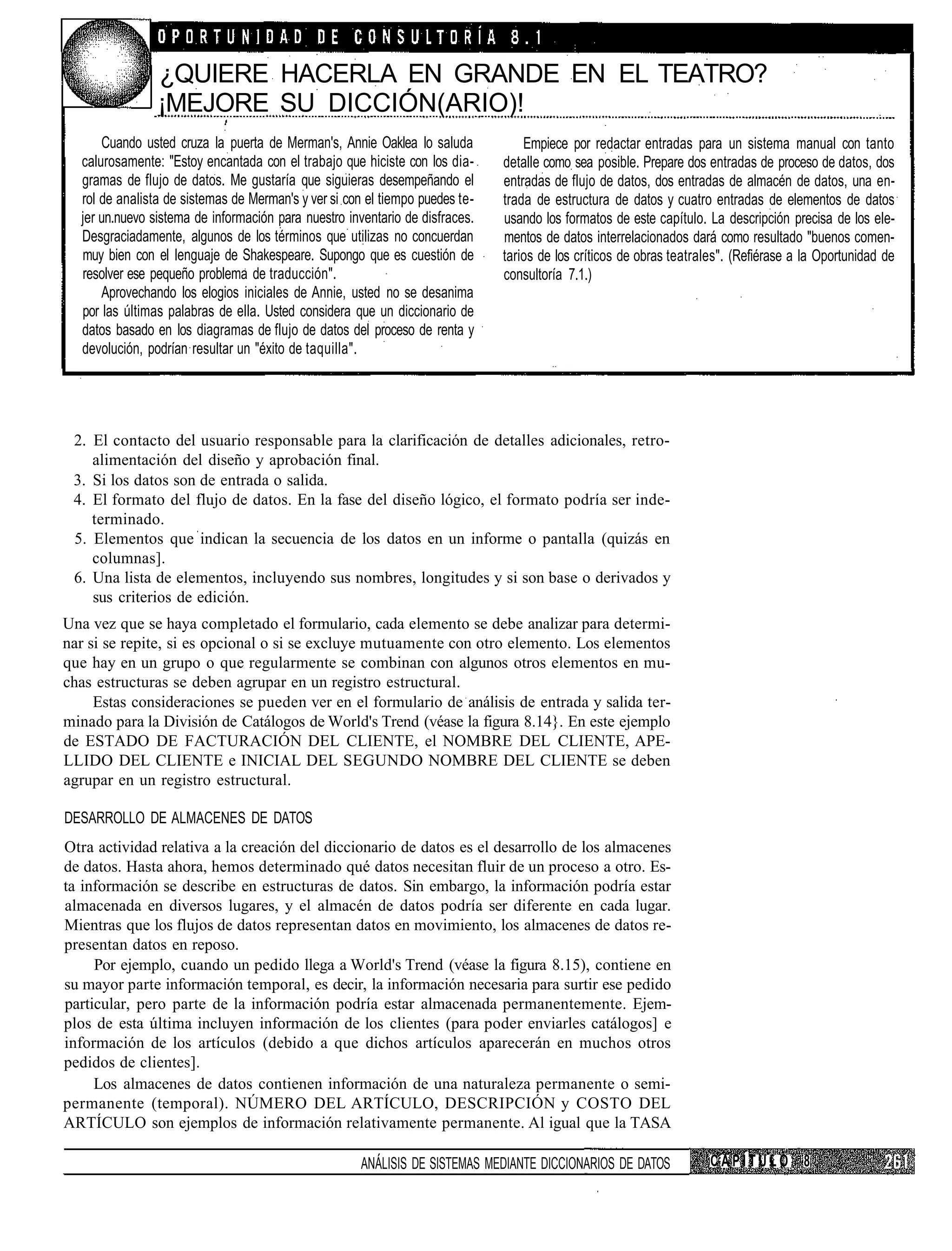¿QUIERE HACERLA EN GRANDE EN EL TEATRO?
                ¡MEJORE SU DICCIÓN(ARIO)!
      Cuando usted cruza la puerta de Merman's, Annie Oaklea lo saluda            Empiece por redactar entradas para un sistema manual con tanto
  calurosamente: "Estoy encantada con el trabajo que hiciste con los dia-     detalle como sea posible. Prepare dos entradas de proceso de datos, dos
  gramas de flujo de datos. Me gustaría que siguieras desempeñando el         entradas de flujo de datos, dos entradas de almacén de datos, una en-
  rol de analista de sistemas de Merman's y ver si con el tiempo puedes te-   trada de estructura de datos y cuatro entradas de elementos de datos
  jer un.nuevo sistema de información para nuestro inventario de disfraces.   usando los formatos de este capítulo. La descripción precisa de los ele-
  Desgraciadamente, algunos de los términos que utilizas no concuerdan        mentos de datos interrelacionados dará como resultado "buenos comen-
  muy bien con el lenguaje de Shakespeare. Supongo que es cuestión de         tarios de los críticos de obras teatrales". (Refiérase a la Oportunidad de
  resolver ese pequeño problema de traducción".                               consultoría 7.1.)
      Aprovechando los elogios iniciales de Annie, usted no se desanima
  por las últimas palabras de ella. Usted considera que un diccionario de
  datos basado en los diagramas de flujo de datos del proceso de renta y
  devolución, podrían resultar un "éxito de taquilla".




 2. El contacto del usuario responsable para la clarificación de detalles adicionales, retro-
    alimentación del diseño y aprobación final.
 3. Si los datos son de entrada o salida.
 4. El formato del flujo de datos. En la fase del diseño lógico, el formato podría ser inde-
    terminado.
 5. Elementos que indican la secuencia de los datos en un informe o pantalla (quizás en
    columnas].
 6. Una lista de elementos, incluyendo sus nombres, longitudes y si son base o derivados y
    sus criterios de edición.
Una vez que se haya completado el formulario, cada elemento se debe analizar para determi-
nar si se repite, si es opcional o si se excluye mutuamente con otro elemento. Los elementos
que hay en un grupo o que regularmente se combinan con algunos otros elementos en mu-
chas estructuras se deben agrupar en un registro estructural.
     Estas consideraciones se pueden ver en el formulario de análisis de entrada y salida ter-
minado para la División de Catálogos de World's Trend (véase la figura 8.14}. En este ejemplo
de ESTADO DE FACTURACIÓN DEL CLIENTE, el NOMBRE DEL CLIENTE, APE-
LLIDO DEL CLIENTE e INICIAL DEL SEGUNDO NOMBRE DEL CLIENTE se deben
agrupar en un registro estructural.

DESARROLLO DE ALMACENES DE DATOS
Otra actividad relativa a la creación del diccionario de datos es el desarrollo de los almacenes
de datos. Hasta ahora, hemos determinado qué datos necesitan fluir de un proceso a otro. Es-
ta información se describe en estructuras de datos. Sin embargo, la información podría estar
almacenada en diversos lugares, y el almacén de datos podría ser diferente en cada lugar.
Mientras que los flujos de datos representan datos en movimiento, los almacenes de datos re-
presentan datos en reposo.
     Por ejemplo, cuando un pedido llega a World's Trend (véase la figura 8.15), contiene en
su mayor parte información temporal, es decir, la información necesaria para surtir ese pedido
particular, pero parte de la información podría estar almacenada permanentemente. Ejem-
plos de esta última incluyen información de los clientes (para poder enviarles catálogos] e
información de los artículos (debido a que dichos artículos aparecerán en muchos otros
pedidos de clientes].
     Los almacenes de datos contienen información de una naturaleza permanente o semi-
permanente (temporal). NÚMERO DEL ARTÍCULO, DESCRIPCIÓN y COSTO DEL
ARTÍCULO son ejemplos de información relativamente permanente. Al igual que la TASA

                                                     ANÁLISIS DE SISTEMAS MEDIANTE DICCIONARIOS DE DATOS             CAPÍTULO 8
 